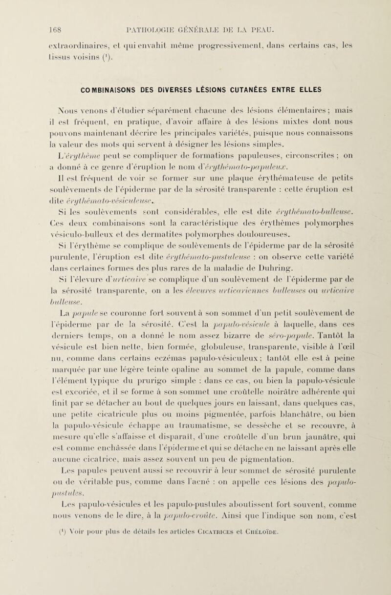 extraordinaires, et qui envahit même progressivement, dans certains cas, les I issus voisins ('). COMBINAISONS DES DIVERSES LÉSIONS CUTANÉES ENTRE ELLES Nous venons d’étudier séparément chacune des lésions élémentaires; mais il est fréquent, en pratique, d’avoir affaire à des lésions mixtes dont nous pouvons maintenant décrire les principales variétés, puisque nous connaissons la valeur des mots qui servent à désigner les lésions simples. L'érythème peut se compliquer de formations papuleuses, circonscrites; on a donné à ce genre d’éruption le nom d'érythémato-papuleux. Il est fréquent de voir se former sur une plaque érythémateuse de petits soulèvements de l’épiderme par de la sérosité transparente : celle éruption est dite éry thé mat o-vés icul e i is e. Si les soulèvements sont considérables, elle est dite érythémato-bulleuse. Ces deux combinaisons sont la caractéristique des érythèmes polymorphes vés icul o-l mil eux et des dermatites polymorphes douloureuses. Si l’érythème se complique de soulèvements de l’épiderme par de la sérosité purulente, l’éruption est dite érythémato-pustuleuse : on observe cette variété dans certaines formes des plus rares de la maladie de Duhring. Si l’élevure d'urticaire se complique d’un soulèvement de l’épiderme par de la sérosité transparente, on a les élevures urticariennes bulleuses ou urticaire bulleuse. La papule se couronne fort souvent à son sommet d’un petit soulèvement de l’épiderme par de la sérosité. C’est la papulo-vésicule à laquelle, dans ces derniers temps, on a donné le nom assez bizarre de séro-papule. Tantôt la vésicule est bien nette, bien formée, globuleuse, transparente, visible à l’œil nu, comme dans certains eczémas papulo-vésiculeux; tantôt elle esta peine marquée par une légère teinte opaline au sommet de la papule, comme dans l’élément typique du prurigo simple : dans ce cas, ou bien la papulo-vésicule est excoriée, et il se forme à son sommet une croùtelle noirâtre adhérente qui finit par se détacher au bout de quelques jours en laissant, dans quelques cas, une petite eicatricule plus ou moins pigmentée, parfois blanchâtre, ou bien la papulo-vésicule échappe au traumatisme, se dessèche et se recouvre, à mesure qu’elle s’affaisse et disparaît, d’une croùtelle d’un brun jaunâtre, qui est comme enchâssée dans l’épiderme et qui se détache en ne laissant après elle aucune cicatrice, mais assez souvent un peu de pigmentation. Les papules peuvent aussi se recouvrir à leur sommet de sérosité purulente ou de véritable pus, comme dans l’acné : on appelle ces lésions des papulo- p us tules. Les papulo-vésicules et les papulo-puslules aboutissent fort souvent, comme nous venons de le dire, à la papulo-croûte. Ainsi que l’indique son nom, c’est (') Voir pour plus do détails les articles Cicatrices et Chéloïde.