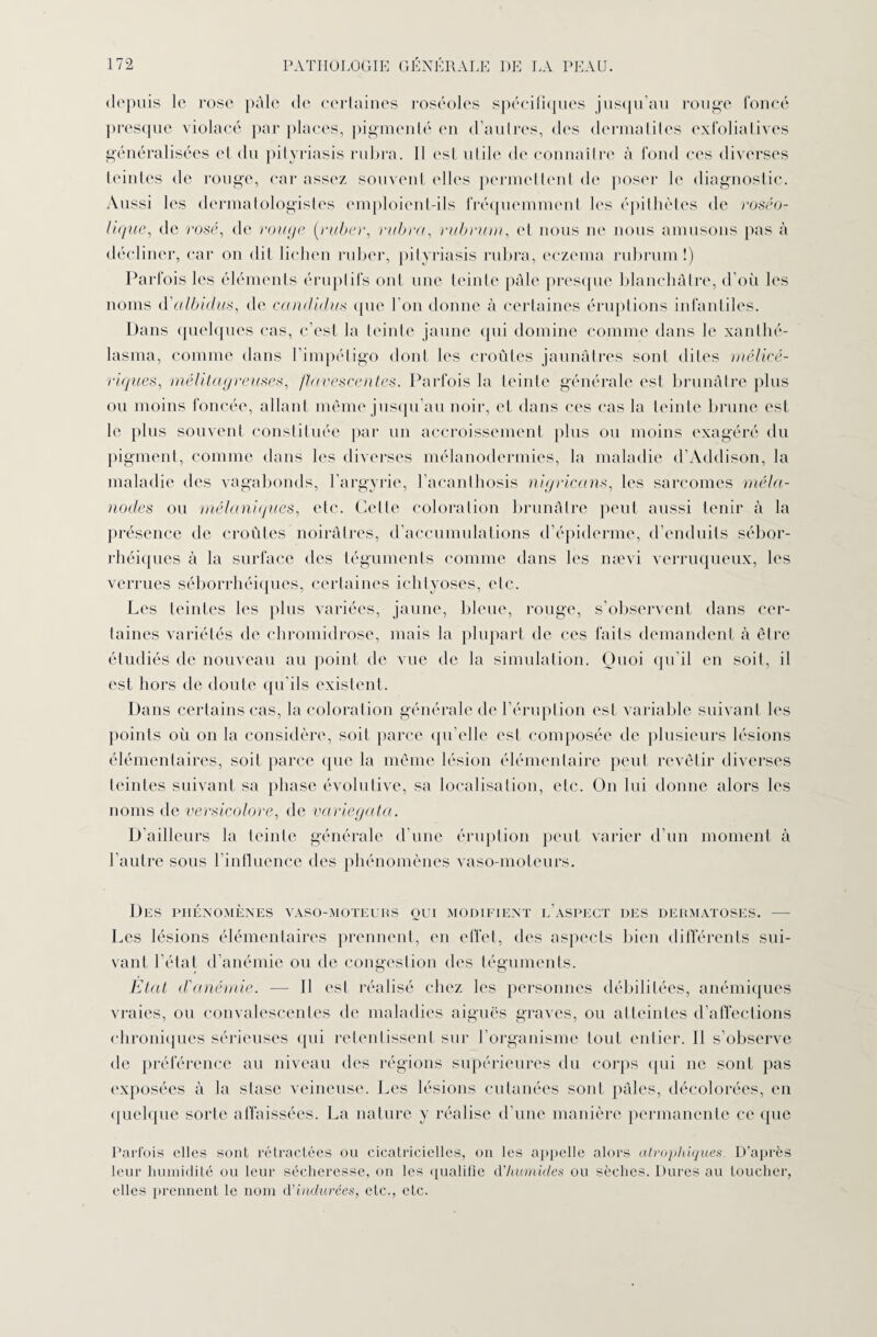 depuis le rose pâle de certaines roséoles spécifiques jusqu’au rouge foncé presque violacé par places, pigmenté en d’autres, des dermatites exfoliatives généralisées et du pityriasis rubra. Il est utile de connaître à fond ces diverses teintes de rouge, car assez souvent elles permettent de poser le diagnostic. Aussi les dermatologistes emploient-ils fréquemment les épithètes de rosêo- lique, de rosé, de rouge (ruber, rubra, rubrum, et nous ne nous amusons pas à décliner, car on dit lichen ruber, pityriasis rubra, eczema rubrum!) Parfois les éléments éruptifs ont une teinte pâle presque blanchâtre, d’où les noms d'albidus, de ccindidus que l’on donne à certaines éruptions infantiles. Dans quelques cas, c’est la teinte jaune qui domine comme dans le xanlhé- lasma, comme dans l’impétigo dont les croûtes jaunâtres sont dites mélicé- riques, mélitag reuses, ftavescentes. Parfois la teinte générale est brunâtre plus ou moins foncée, allant môme jusqu’au noir, et dans ces cas la teinte brune est le plus souvent constituée par un accroissement plus ou moins exagéré du pigment, comme dans les diverses mélanodermies, la maladie d’Addison, la maladie des vagabonds, l’argyrie, l’acanthosis nigricans, les sarcomes méla- nodes ou mélaniques, etc. Cette coloration brunâtre peut aussi tenir à la présence de croûtes noirâtres, d’accumulations d’épiderme, d’enduits sébor¬ rhéiques à la surface des téguments comme dans les nævi verruqueux, les verrues séborrhéiques, certaines ichtyoses, etc. Les teintes les plus variées, jaune, bleue, rouge, s’observent dans cer¬ taines variétés de chromidrose, mais la plupart de ces faits demandent à être étudiés de nouveau au point de vue de la simulation. Quoi qu'il en soit, il est hors de doute qu'ils existent. Dans certains cas, la coloration générale de l’éruption est variable suivant les points où on la considère, soit parce qu elle est composée de plusieurs lésions élémentaires, soit parce que la même lésion élémentaire peut revêtir diverses teintes suivant sa phase évolutive, sa localisation, etc. On lui donne alors les noms de versicolore, de variegata. D’ailleurs la teinte générale d’une éruption peut varier d’un moment à l’autre sous l’influence des phénomènes vaso-moteurs. Des phénomènes vaso-moteurs oui modifient l’aspect des dermatoses. — Les lésions élémentaires prennent, en effet, des aspects bien différents sui¬ vant l’état d’anémie ou de congestion des téguments. Etat d'anémie. — 11 est réalisé chez les personnes débilitées, anémiques vraies, ou convalescentes de maladies aiguës graves, ou atteintes d’affections chroniques sérieuses qui retentissent sur l’organisme tout entier. Il s’observe de préférence au niveau des régions supérieures du corps (pii ne sont pas exposées à la stase veineuse. Les lésions cutanées sont pâles, décolorées, en quelque sorte affaissées. La nature y réalise d’une manière permanente ce que Parfois elles sont rétractées ou cicatricielles, on les appelle alors atrophiques. D’après leur humidité ou leur sécheresse, on les qualifie d'humides ou sèches. Dures au toucher, elles prennent le nom d'indurées, etc., etc.