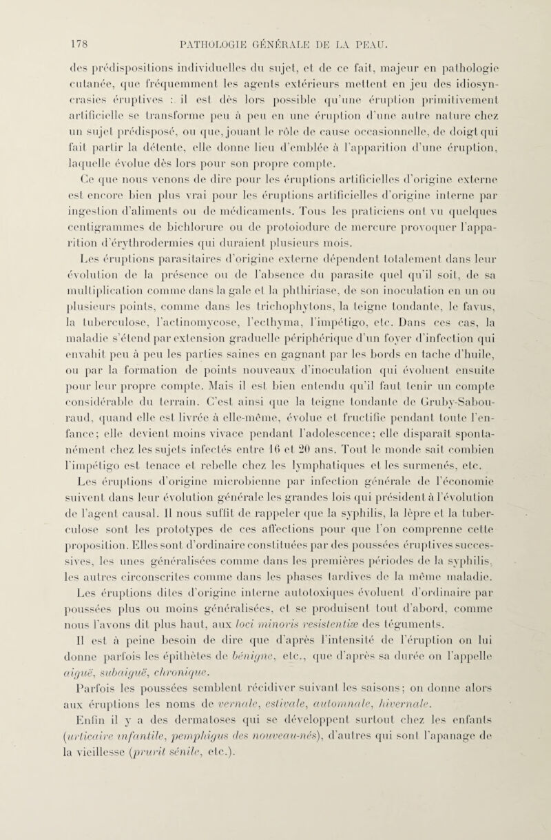 des prédispositions individuelles du sujet, et de ce fait, majeur eu pathologie cutanée, que fréquemment les agents extérieurs mettent en jeu des idiosyn¬ crasies éruptives : il est dès lors possible qu’une éruption primitivement artificielle se transforme peu à peu en une éruption d’une autre nature chez un sujet prédisposé, ou que, jouant le rôle de cause occasionnelle, de doigt qui fait partir la détente, elle donne lieu d’emblée à l’apparition d’une éruption, laquelle évolue dès lors pour son propre compte. Ce que nous venons de dire pour les éruptions artificielles d’origine externe est encore bien plus vrai pour les éruptions artificielles d’origine interne par ingestion d’aliments ou de médicaments. Tous les praticiens ont vu quelques centigrammes de bichlorure ou de protoiodure de mercure provoquer l’appa¬ rition d’érythrodermies qui duraient plusieurs mois. Les éruptions parasitaires d’origine externe dépendent totalement dans leur évolution de la présence ou de l’absence du parasite quel qu’il soit, de sa multiplication comme dans la gale et la phthiriase, de son inoculation en un ou plusieurs points, comme dans les trichophytons, la teigne tondante, le favus, la tuberculose, l'actinomycose, l’ecthyma, l’impétigo, etc. Dans ces cas, la maladie s’étend par extension graduelle périphérique d’un foyer d’infection qui envahit peu à peu les parties saines en gagnant par les bords en tache d’huile, ou par la formation de points nouveaux d’inoculation qui évoluent ensuite pour leur propre compte. Mais il est bien entendu qu'il faut tenir un compte considérable du terrain. C’est ainsi (pie la teigne tondante de Gruby-Sabou- raud, quand elle est livrée à elle-même, évolue et fructifie pendant toute l’en¬ fance; elle devient moins vivace pendant l’adolescence; elle disparaît sponta¬ nément chez les sujets infectés entre 16 et 20 ans. Tout le monde sait combien l’impétigo est tenace et rebelle chez les lymphatiques et les surmenés, etc. Les éruptions d’origine microbienne par infection générale de l’économie suivent dans leur évolution générale les grandes lois qui président à l’évolution de l’agent causal. Il nous suffit de rappeler que la syphilis, la lèpre et la tuber¬ culose sont les prototypes de ces affections pour que l’on comprenne cette proposition. Elles sont d’ordinaire constituées par des poussées éruptives succes¬ sives, les unes généralisées comme dans les premières périodes de la syphilis, les autres circonscrites comme dans les phases tardives de la même maladie. Les éruptions dites d’origine interne autotoxiques évoluent d’ordinaire par poussées plus ou moins généralisées, et se produisent tout d'abord, comme nous l’avons dit plus haut, aux loci minons resistentiæ des téguments. Il est à peine besoin de dire que d’après l'intensité de l’éruption on lui donne parfois les épithètes de bénigne, etc., que d’après sa durée on l’appelle aiguë, subaiguë, chronique. Parfois les poussées semblent récidiver suivant les saisons; on donne alors aux éruptions les noms de vernale, estivale, automnale, hivernale. Enfin il y a des dermatoses qui se développent surtout chez les enfants (urticaire infantile, pemphigus des nouveau-nés), d’autres qui sont l’apanage de la vieillesse (prurit sénile, etc.).