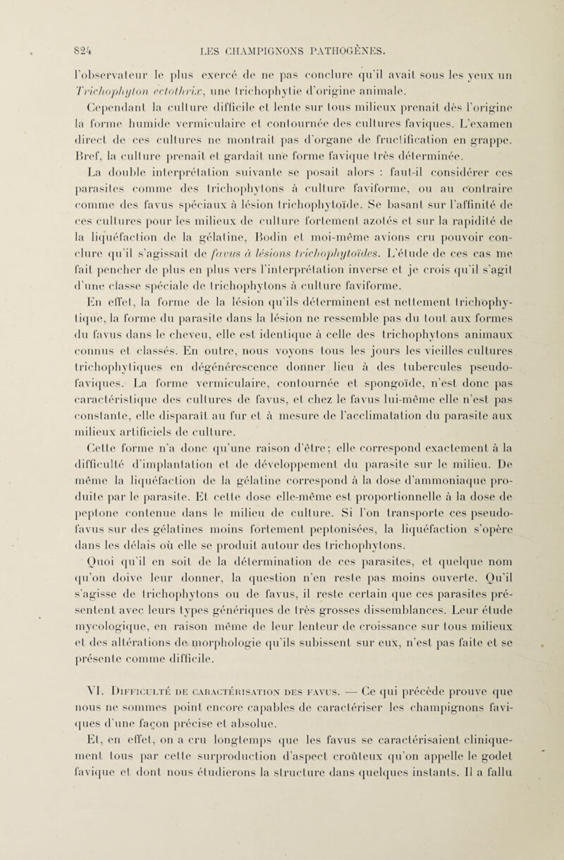 l’observateur le plus exercé de ne pas conclure qu’il avait sous les yeux un Triehophyton ectothrix, une triehophylie d’origine animale. Cependant la culture difficile et lente sur Ions milieux prenait dès l’origine la forme humide vcrmiculaire et contournée des cultures faviques. L’examen direct de ces cultures ne montrait pas d’organe de fructification en grappe. Bref, la culture prenait et gardait une forme favique très déterminée. La double interprétation suivante se posait alors : faut-il considérer ces parasites comme des trichophytons à culture faviforme, ou au Contraire comme des lavus spéciaux à lésion trichophytoïde. Se basant sur l’affinité de ces cultures pour les milieux de culture fortement azotés et sur la rapidité de la liquéfaction de la gélatine, Bodin et moi-même avions cru pouvoir con¬ clure qu’il s’agissait de favus à lésions trichophytoïdes. L'élude de ces cas me fait pencher de plus en plus vers l’interprétation inverse et je crois qu’il s’agit d’une classe spéciale de trichophytons à culture faviforme. En effet, la forme de la lésion qu’ils déterminent est nettement trichophy- tiqne, la forme du parasite dans la lésion ne ressemble pas du tout aux formes du favus dans le cheveu, elle est identique à celle des trichophytons animaux connus et classés. En outre, nous voyons tous les jours les vieilles cultures trichophytiques en dégénérescence donner lieu à des tubercules pseudo- faviques. La forme vermieulaire, contournée et spongoïde, n’est donc pas caractéristique des cultures de favus, et chez le favus lui-même elle n’est pas constante, elle disparaît au fur et à mesure de l’acclimatation du parasite aux milieux artificiels de culture. Celte forme n’a donc qu’une raison d’être; elle correspond exactement à la difficulté d’implantation et de développement du parasite sur le milieu. De même la liquéfaction de la gélatine correspond à la dose d’ammoniaque pro¬ duite par le parasite. Et cette dose elle-même est proportionnelle à la dose de peptone contenue dans le milieu de culture. Si l’on transporte ces pseudo- lavus sur des gélatines moins fortement peptonisées, la liquéfaction s’opère dans les délais oii elle se produit autour des trichophytons. Quoi qu’il en soit de la détermination de ces parasites, et quelque nom qu’on doive leur donner, la question n’en reste pas moins ouverte. Ou'il s'agisse de trichophytons ou de favus, il reste certain que ces parasites pré¬ sentent avec leurs types génériques de très grosses dissemblances. Leur étude mycologique, en raison même de leur lenteur de croissance sur tous milieux et des altérations de morphologie qu’ils subissent sur eux, n'est pas faite et se présente comme difficile. VI. Difficulté de caractérisation des favus. — Ce qui précède prouve que nous ne sommes point encore capables de caractériser les champignons favi¬ ques d’une façon précise et absolue. Et, en effet, on a cru longtemps que les favus se caractérisaient clinique¬ ment tous par celle surproduction d'aspect croûteux qu'on appelle le godet favique et, dont nous étudierons la structure dans quelques instants. Il a fallu