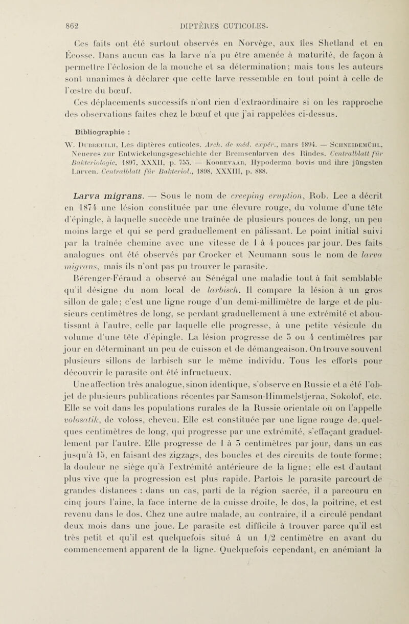 Ces (‘aits ont été surtout observés en Norvège, aux îles Shetland et en Écosse. Dans aucun cas la larve n’a pu être amenée à maturité, de façon à permettre l’éclosion de la mouche et sa détermination; mais tous les auteurs sont unanimes à déclarer que celte larve ressemble en tout point à celle de l’œstre du bœuf. Ces déplacements successifs n’ont rien d’extraordinaire si on les rapproche des observations faites chez le bœuf et que j’ai rappelées ci-dessus. Bibliographie : \Y. Di’brei.'ilii, Les diptères cuticoles. Arch. de méd. expér., mars 1894. — Schneidemühl, Neueres zur Entwickelungsgeschichte der Bremsenlarven des Rindes. Centralblatt fiir Bakteriologie, 1897, XXXII, j>. 75â. — Koohevaar, Ilypoderma bovis und ihre jüngsten Larven. Centralblatt fiir Bakteriol., 1898, XXXIII, p. 888. Larva migrans. — Sous le nom de creeping éruption, Rob. Lee a décrit en 187 4 une lésion constituée par une élevure rouge, du volume d’une tête d’épingle, à laquelle succède une traînée de plusieurs pouces de long, un peu moins large et (pii se perd graduellement en pâlissant. Le point initial suivi par la traînée chemine avec une vitesse de 1 à 4 pouces par jour. Des faits analogues ont été observés par Crocker et Neumann sous le nom de larva migrans, mais ils n’ont pas pu trouver le parasite. Bérenger-Féraud a observé au Sénégal une maladie tout à fait semblable qu’il désigne du nom local de larbiscli. Il compare la lésion à un gros sillon de gale; c’est une ligne rouge d’un demi-millimètre de large et de plu¬ sieurs centimètres de long, se perdant graduellement à une extrémité et abou¬ tissant à l’autre, celle par laquelle elle progresse, à une petite vésicule du volume d’une tête d’épingle. La lésion progresse de 5 ou 4 centimètres par jour en déterminant un peu de cuisson et de démangeaison. On trouve souvent plusieurs sillons de larbisch sur le même individu. Tous les efforts pour découvrir le parasite ont été infructueux. Une affection très analogue, sinon identique, s’observe en Russie et a été l’ob¬ jet de plusieurs publications récentes par Samson-Himmelstjerna, Sokolof, etc. Elle se voit dans les populations rurales de la Russie orientale où on l’appelle volosatik, de voloss, cheveu. Elle est constituée par une ligne rouge de. quel¬ ques centimètres de long, qui progresse par une extrémité, s’effaçant graduel¬ lement par l’autre. Elle progresse de I à o centimètres par jour, dans un cas jusqu’à 15, eu faisant des zigzags, des boucles et deë circuits de toute forme; la douleur ne siège qu’à l’extrémité antérieure de la ligne; elle est d’autant plus vive que la progression est plus rapide. Parlois le parasite parcourt de grandes distances : dans un cas, parti de la région sacrée, il a parcouru en cinq jours l’aine, la face interne de la cuisse droite, le dos, la poitrine, et est revenu dans le dos. Chez une autre malade, au contraire, il a circulé pendant deux mois dans une joue. Le parasite est difficile à trouver parce qu’il est très petit et qu’il est quelquefois situé à un 1/2 centimètre en avant du commencement apparent de la ligne. Quelquefois cependant, en anémiant la