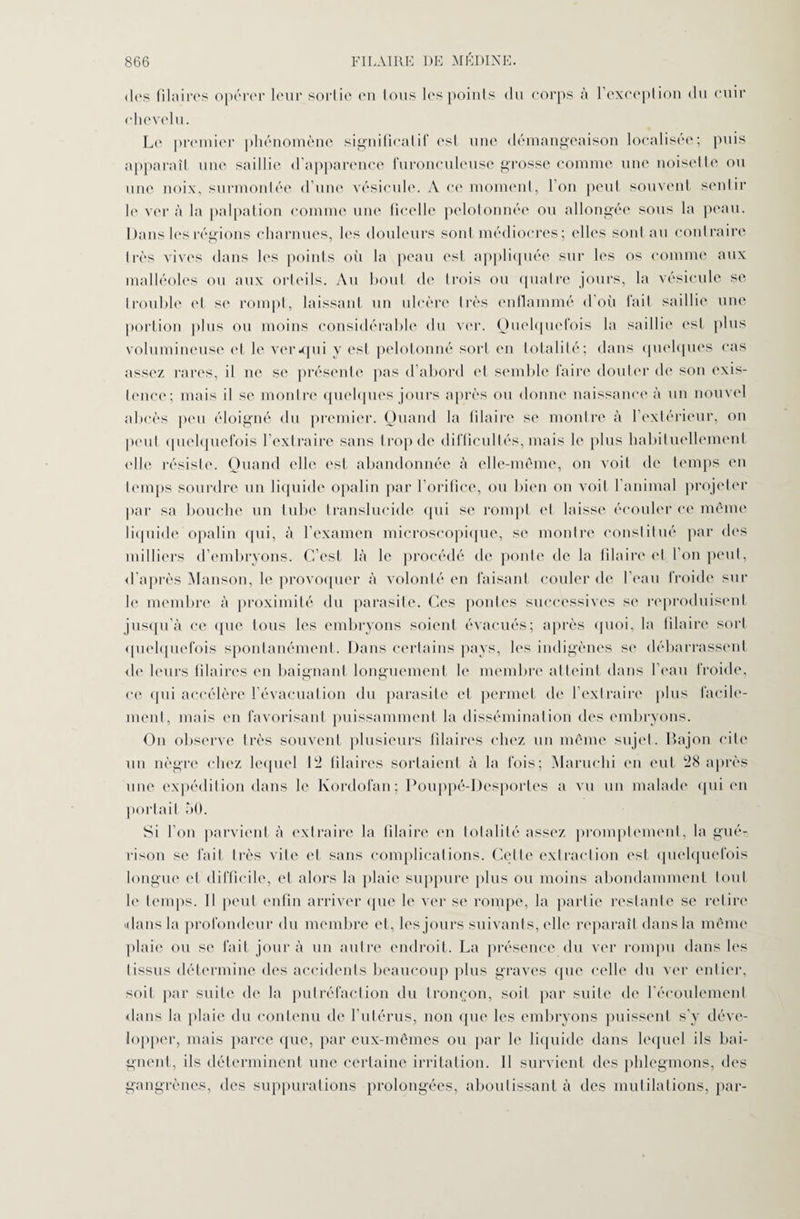 des Pilaires opérer leur sortie en tous les points du corps à l’exception du cuir chevelu. Le premier phénomène significatif est une démangeaison localisée; puis apparaît une saillie d'apparence furonculeuse grosse comme une noisette ou une noix, surmontée d’une vésicule. A ce moment, l’on peut souvent sentir le ver à la palpation comme une ficelle pelotonnée ou allongée sous la peau. Dans les régions charnues, les douleurs sont médiocres ; elles sont au contraire très vives dans les points où la peau est appliquée sur les os comme aux malléoles ou aux orteils. Au bout de trois ou quatre jours, la vésicule se trouble et se rompt, laissant un ulcère très enflammé d’où fait saillie une portion plus ou moins considérable du ver. Quelquefois la saillie est plus volumineuse et le ver -qui y est pelotonné sort en totalité; dans quelques cas assez rares, il ne se présente pas d’abord et semble faire douter de son exis¬ tence; mais il se montre quelques jours après ou donne naissance à un nouvel abcès peu éloigné du premier. Quand la filaire se montre à l’extérieur, on peut quelquefois l’extraire sans trop de difficultés, mais le plus habituellement elle résiste. Quand elle est abandonnée à elle-même, on voit de temps en temps sourdre un liquide opalin par l’orifice, ou bien on voit l’animal projeter par sa bouche un tube translucide qui se rompt et laisse écouler ce même liquide opalin qui, à l’examen microscopique, se montre constitué par des milliers d’embryons. C’est là le procédé de ponte de la filaire et l'on peut, d’après Manson, le provoquer à volonté en faisant couler de l’eau froide sur le membre à proximité du parasite. Ces pontes successives se reproduisent jusqu’à ce (pic tous les embryons soient évacués; après quoi, la filaire sort quelquefois spontanément. Dans certains pays, les indigènes se débarrassent de leurs fîlaires en baignant longuement le membre atteint dans l’eau froide, ce qui accélère l’évacuation du parasite et permet de l’extraire plus facile¬ ment, mais en favorisant puissamment la dissémination des embryons. On observe très souvent plusieurs fîlaires chez un même sujet. Bajon cite un nègre chez lequel 12 fîlaires sortaient à la fois; Maruchi en eut 28 après une expédition dans le Kordofan; Pouppé-Desportes a vu un malade qui en portait 50. Si l’on parvient à extraire la filaire en totalité assez promptement, la gué¬ rison se fait très vite et sans complications. Celle extraction est quelquefois longue et difficile, et alors la plaie suppure plus ou moins abondamment tout le temps. Il peut enfin arriver que le ver se rompe, la partie restante se retire dans la profondeur du membre et, les jours suivants, elle reparaît dans la même plaie ou se fait jour à un autre endroit. La présence du ver rompu dans les tissus détermine des accidents beaucoup plus graves que celle du ver entier, soit par suite de la putréfaction du tronçon, soit par suite de l’écoulement dans la plaie du contenu de l’utérus, non que les embryons puissent s’y déve¬ lopper, mais parce que, par eux-mêmes ou par le liquide dans lequel ils bai¬ gnent, ils déterminent une certaine irritation. 11 survient des phlegmons, des gangrènes, des suppurations prolongées, aboutissant à des mutilations, par-