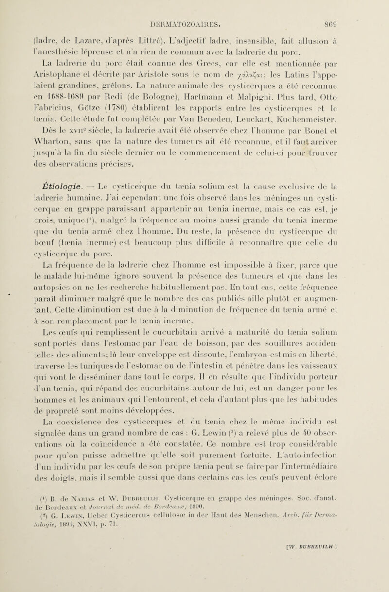 (ladre, de Lazare, d’après Littré). L’adjectif ladre, insensible, fait allusion à l’anesthésie lépreuse et n’a rien de commun avec la ladrerie du porc. La ladrerie du porc était connue des Grecs, car elle est mentionnée par Aristophane et décrite par Aristote sous le nom de yxAxÇat; les Latins l’appe¬ laient grandines, grêlons. La nature animale des cysticerques a été reconnue en 1688-1689 par Redi (de Bologne), Hartmann et Malpighi. Plus tard, Otto Fabricius, Gôtze (1780) établirent les rapports entre les cysticerques et le tamia. Celle étude fut complétée par Van Beneden, Leuckart, Ivuchcnmeister. Dès le xvne siècle, la ladrerie avait été observée chez l’homme par Bonet et, Wharton, sans que la nature des tumeurs ait été reconnue, et il faut arriver jusqu’à la fin du siècle dernier ou le commencement de celui-ci pour trouver des observations précises. Étiologie. — Le cysticerque du tamia solium est la cause exclusive de la ladrerie humaine. J’ai cependant une fois observé dans les méninges un cysti¬ cerque en grappe paraissant appartenir au tamia inerme, mais ce cas est, je crois, unique ('), malgré la fréquence au moins aussi grande du tamia inerme <pie du tamia armé chez l’homme. Du reste, la présence du cysticerque du bœuf (tamia inerme) est beaucoup plus difficile à reconnaître que celle du cysticerque du porc. La fréquence de la ladrerie chez l’homme est impossible à fixer, parce que le malade lui-même ignore souvent la présence des tumeurs et (pie dans les autopsies on ne les recherche habituellement pas. En tout cas, cette fréquence parait diminuer malgré que le nombre des cas publiés aille plutôt en augmen¬ tant. Celle diminution est due à la diminution de fréquence du tænia armé cl à son remplacement par le tænia inerme. Les œufs qui remplissent le cucurbitain arrivé à maturité du tænia solium sont portés dans l’estomac par beau de boisson, par des souillures acciden¬ telles des aliments; là leur enveloppe est dissoute, l’embryon est mis en liberté, traverse les tuniques de l’estomac ou de l’intestin et pénètre dans les vaisseaux <pii vont le disséminer dans tout le corps. Il en résulte que l’individu porteur d’un tænia, qui répand des cueurbitains autour de lui, est un danger pour les hommes et les animaux qui l’entourent, et cela d’autant plus que les habitudes de propreté sont moins développées. La coexistence des cysticerques et du tænia chez le même individu est signalée dans un grand nombre de cas : G. Lewin (2) a relevé plus de 40 obser¬ vations où la coïncidence a été constatée. Ce nombre est trop considérable pour qu’on puisse admettre qu’elle soit purement fortuite. L’auto-infection d’un individu par les œufs de son propre tænia peut se faire par l’intermédiaire des doigts, mais il semble aussi que dans certains cas les œufs peuvent éclore (') R. de Nabias et W. Dubueuilh, Cysticerque en grappe des méninges. Soc. d’anat. de Bordeaux et Journal de mcd. de Bordeaux, 1890. (2) g. Lewin, Uebcr Cysticercus cellulosœ in der Haut des Menschen. Arch. fiir Derma¬ tologie, 1894, XXVI, p. ’ I •