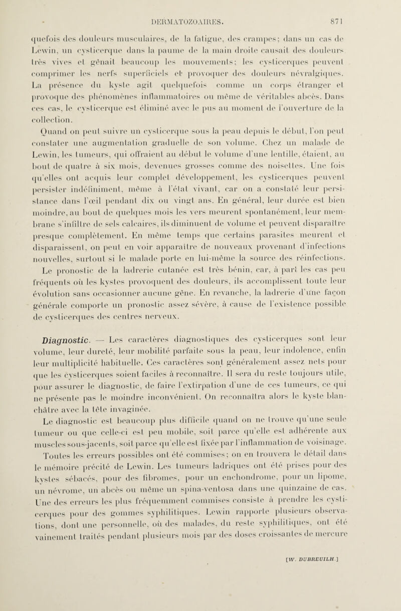 quefois des douleurs musculaires, de la fatigue, des crampes; dans un cas de Lewin, un cysticerque dans la paume de la main droite causait des douleurs 1res vives et gênait beaucoup les mouvements; les cysticcrques peuvent comprimer les nerfs superficiels et* provoquer des douleurs névralgiques. La présence du kyste agit quelquefois comme un corps étranger et provoque des phénomènes inflammatoires ou même de véritables abcès. Dans ces cas, le cysticerque est éliminé avec b' pus au moment de l’ouverture de la collection. Quand on peut suivre un cysticerque sous la peau depuis le début, l'on peut constater une augmentation graduelle de son volume. Chez un malade de Lewin, les tumeurs, qui offraient au début le volume d’une lentille, étaient, au bout de quatre à six mois, devenues grosses comme des noisettes. Une fois qu’elles ont acquis leur complet développement, les cysticcrques peuvent persister indéfiniment, même à l’état vivant, car on a constaté leur persi¬ stance dans l’œil pendant dix ou vingt ans. En général, leur durée est bien moindre, au bout de quelques mois les vers meurent spontanément, leur mem¬ brane s’infiltre de sels calcaires, ils diminuent de volume et peuvent disparaître presque complètement. En même temps que certains parasites meurent et disparaissent, on peut en voir apparaître de nouveaux provenant d’infections nouvelles, surtout si le malade porte en lui-même la source des réinfections. Le pronostic de la ladrerie cutanée est très bénin, car, à part les cas peu fréquents où les kvstes provoquent des douleurs, ils accomplissent toute leur évolution sans occasionner aucune gêne. En revanche, la ladrerie d’une façon générale comporte un pronostic assez sévère, à cause de 1 existence possible de cysticcrques des centres nerveux. Diagnostic. — Les caractères diagnostiques des cysticcrques sont leur volume, leur dureté, leur mobilité parfaite sous la peau, leur indolence, enfin leur multiplicité habituelle. Ces caractères sont généralement assez nets pour (pie les cysticcrques soient faciles à reconnaître. Il sera du reste toujours utile, pour assurer le diagnostic, de faire l’extirpation d’une de ces tumeurs, ce qui ne présente pas le moindre inconvénient. On reconnaîtra alors le kyste blan¬ châtre avec la tête invaginée. Le diagnostic est beaucoup plus difficile quand on ne trouve qu une seule tumeur ou que celle-ci est peu mobile, soit parce qu’elle est adhérente aux muscles sous-jacents, soit parce qu'elle est fixée par 1 inflammation de voisinage. Toutes les erreurs possibles ont été commises; on en trouvera le détail dans le mémoire précité de Lewin. Les tumeurs ladriques ont été prises pour des kystes sébacés, pour des fibromes, pour un enchondrome, pour un lipome, un névrome, un abcès ou même un spina-ventosa dans une quinzaine de cas. Une des erreurs les plus fréquemment commises consiste à prendre les cysti- cerques pour des gommes syphilitiques. Lewin rapporte plusieurs observa¬ tions, dont une personnelle, oii des malades, du reste syphilitiques, ont été vainement traités pendant plusieurs mois par des doses croissantes de mercure