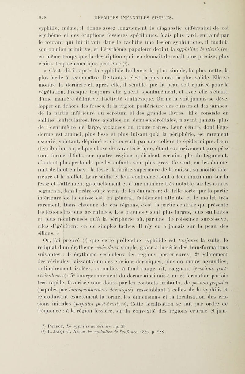 syphilis; même, il donne assez longuement le diagnostic différentiel de cet érythème et des éruptions fessières spécifiques. Mais plus lard, entraîné par le courant qui lui fil voir dans le rachitis une lésion syphilitique, il modifia son opinion primitive, et l'érythème papuleux devint la syphilide lenticulaire, en même temps que la description qu’il en donnait devenait plus précise, plus claire, trop schématique peut-être (1). « C’est, dit-il, après la syphilide huileuse, la plus simple, la plus nette, la plus facile à reconnaître. De toutes, c’est la plus dure, la plus solide. Elle se montre la dernière et, après elle, il semble que la peau soit épuisée pour la végétation. Presque toujours elle guérit spontanément, et avec elle s’éteint, d’une manière définitive, l’activité diathésique. On ne la voit jamais se déve¬ lopper en dehors des fesses, de la région postérieure des cuisses et des jambes, de la partie inférieure du scrotum et des grandes lèvres. Elle consiste en saillies lenticulaires, très aplaties ou demi-sphéroïdales, n'ayant jamais plus de 1 centimètre de large, violacées ou rouge cerise. Leur centre, dont l’épi¬ derme est aminci, plus lisse et plus luisant qu’à la périphérie, est rarement excorié, suintant, déprimé et circonscrit par une collerette épidermique. Leur distribution a quelque chose de caractéristique, étant exclusivement groupées sous forme d îlots, sur quatre régions qu’isolent certains plis du tégument, d’autant plus profonds que les enfants sont plus gros. Ce sont, en les énumé¬ rant de haut en bas : la fesse, la moitié supérieure de la cuisse, sa moitié infé¬ rieure et le mollet. Leur sailli*' et leur confluence sont à leur maximum sur la fesse et s'atténuent graduellement ('I d’une manière très notable sur les autres segments, dans l’ordre où je viens de les énumérer; de telle sorte que la partie inférieure de la cuisse est, en général, faiblement atteinte et le mollet très rarement. Dans chacune de ces régions, c'est la partie centrale qui présente les lésions les plus accentuées. Les papules y sont plus larges, plus saillantes et plus nombreuses qu’à la périphérie où, par une décroissance successive, ('lies dégénèrent en de simples taches. Il n'y en a jamais sur la peau des sillons. » Or, j’ai prouvé (J) que celle prétendue syphilide est toujours la suite, le reliquat d’un érythème vésiculeux simple, grâce à la série des transformations suivantes : 1° érythème vésieuleux des régions postérieures; -° éclatement des vésicules, laissant à nu des érosions dermiques, plus ou moins agrandies, ordinairement isolées, arrondies, à fond rouge vif, saignant (érosions post- vésiculeuses) ; 5° bourgeonnement du derme ainsi mis à nu et formation parfois très rapide, favorisée sans doute parles contacts irritants, de pseudo-papules (papules par bourgeonnement dermique), ressemblant à celles de la syphilis et reproduisant exactement la forme, les dimensions et la localisation dos éro¬ sions initiales (papules post-érosives). Cette localisation se fait par ordre de fréquence : à la région léssière, sur la convexité des régions crurale et jam- (*) Parrot, La syphilis héréditaire, p. 50. (-) L. Jacquet, Revue des maladies de l'enfance, 1880, p. '288.