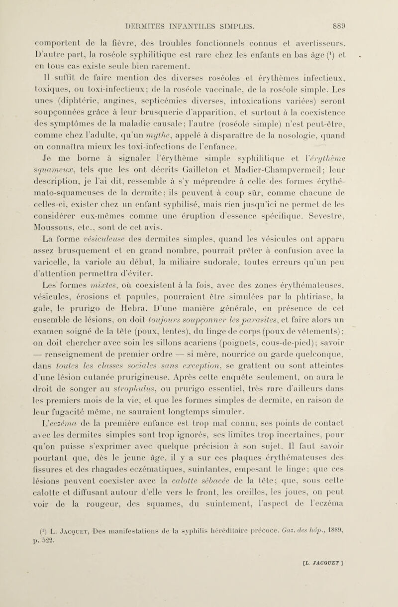 comportent de la fièvre, des troubles fonctionnels connus et avertisseurs. D’autre part, la roséole syphilitique est rare chez les enfants en bas âge (4) et en tous cas existe seule bien rarement. Il suffit de faire mention des diverses roséoles et érythèmes infectieux, toxiques, ou toxi-infectieux; de la roséole vaccinale, de la roséole simple. Les unes (diphtérie, angines, septicémies diverses, intoxications variées) seront soupçonnées grâce à leur brusquerie d’apparition, et surtout à la coexistence des symptômes de la maladie causale; l’autre (roséole simple) n’est peut-être, comme chez l’adulte, qu’un mythe, appelé à disparaître de la nosologie, quand on connaîtra mieux les toxi-infections de l’enfance. Je me borne à signaler l’érythème simple syphilitique et l'érythème squameux, tels que les ont décrits Gaillcton et Madier-Champvermeil; leur description, je l’ai dit, ressemble à s’y méprendre à celle des formes érythé- mato-squameuses de la dermite; ils peuvent à coup sûr, comme chacune de celles-ci, exister chez un enfant syphilisé, mais rien jusqu’ici ne permet de les considérer eux-mêmes comme une éruption d’essence spécifique. Seveslre, Moussons, etc., sont de cet avis. La forme vésiculeuse des dermites simples, quand les vésicules ont apparu assez brusquement et en grand nombre, pourrait prêter à confusion avec la varicelle, la variole au début, la miliaire sudorale, toutes erreurs qu'un peu d’attention permettra d’éviter. Les formes mixtes, où coexistent à la fois, avec des zones érythémateuses, vésicules, érosions et papules, pourraient être simulées par la phtiriase, la gale, le prurigo de Hebra. D’une manière générale, en présence de cet ensemble de lésions, on doit toujours soupçonner les parasites, et faire alors un examen soigné de la tête (poux, lentes), du linge de corps (poux de vêlements) ; on doit chercher avec soin les sillons acariens (poignets, cous-de-pied); savoir — renseignement de premier ordre — si mère, nourrice ou garde quelconque, dans toutes les classes sociales sans exception, se grattent ou sont atteintes d’une lésion cutanée prurigineuse. Après celte enquête seulement, on aura le droit de songer au strophulus, ou prurigo essentiel, très rare d'ailleurs dans les premiers mois de la vie, et que les formes simples de dermite, en raison de leur fugacité même, ne sauraient longtemps simuler. L'eczéma de la première enfance est trop mal connu, ses points de contact avec les dermites simples sont trop ignorés, ses limites trop incertaines, pour qu’on puisse s’exprimer avec quelque précision à son sujet. Il faut savoir pourtant que, dès le jeune âge, il y a sur ces plaques érythémateuses des fissures et des rhagades eczémaliques, suintantes, empesant le linge; que ces lésions peuvent coexister avec la calotte sébacée de la tête; que, sous celle calotte et diffusant autour d’elle vers le front, les oreilles, les joues, on peut voir de la rougeur, des squames, du suintement, l’aspect de l’eczéma (*) L. Jacquet, Des manifestations de la syphilis héréditaire précoce. Gaz. des hop., 1889, p. 522.