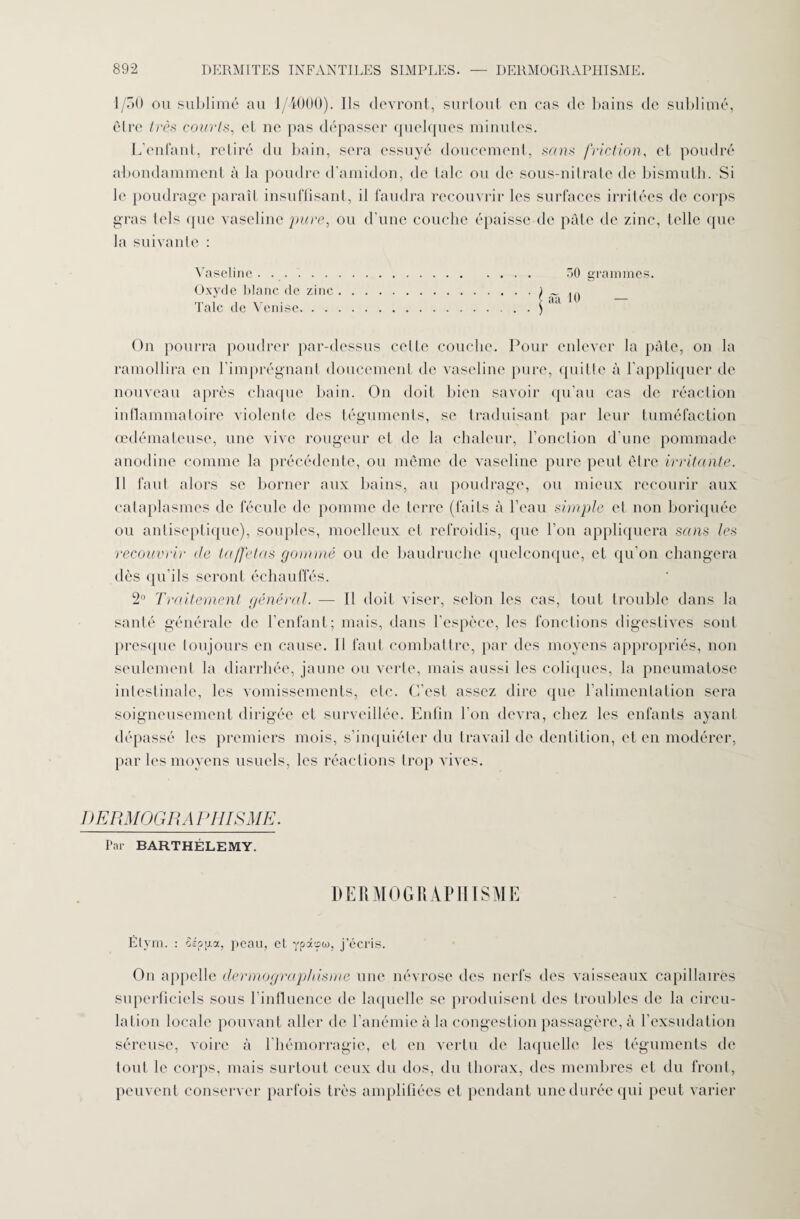 1/50 ou sublimé au 1/4000). Ils devront, surtout en cas de bains de sublimé, être très courts, et ne pas dépasser quelques minutes. L’enfant, retiré du bain, sera essuyé doucemenl, sans friction, et poudré abondamment à la poudre d’amidon, de laie ou de sous-nitrate de bismuth. Si le poudrage paraît insuffisant, il faudra recouvrir les surfaces irritées de corps gras tels que vaseline pure, ou d’une couche épaisse de pâte de zinc, telle que la suivante : Vaseline. Oxyde blanc de zinc Talc de Venise. . . On pourra poudrer par-dessus celle couche. Pour enlever la pâte, on la ramollira en l'imprégnant doucement de vaseline pure, quille à l’appliquer de nouveau après chaque bain. On doit bien savoir qu’au cas de réaction inflammatoire violente des téguments, se traduisant par leur tuméfaction œdémateuse, une vive rougeur et de la chaleur, l’onction d’une pommade anodine comme la précédente, ou même de vaseline pure peut être irritante. 11 faut alors se borner aux bains, au poudrage, ou mieux recourir aux cataplasmes de fécule de pomme de terre (faits à l’eau simple el non boriquée ou antiseptique), souples, moelleux et refroidis, que l’on appliquera sans les recouvrir de taffetas gommé ou de baudruche quelconque, el qu’on changera dès qu’ils seront échauffés. 2° Traitement général. — Il doit viser, selon les cas, tout trouble dans la santé générale de l’enfant; mais, dans l’espèce, les fonctions digestives sont presque toujours en cause. Il faut combattre, par des moyens appropriés, non seulement la diarrhée, jaune ou verte, mais aussi les coliques, la pneumatose intestinale, les vomissements, etc. C’est assez dire que l’alimenlation sera soigneusement dirigée et surveillée. Enfin l’on devra, chez les enfants ayant dépassé les premiers mois, s’inquiéter du travail de dentition, et en modérer, par les moyens usuels, les réactions trop vives. DERMOGRA PIII SME. Par BARTHÉLEMY. 50 grammes, âîi 10 — DERMOGRAPHISME Étym. : SÉptioc, peau, et ypâcpoj, j’écris. On appelle dermographisme une névrose des nerfs des vaisseaux capillaires superficiels sous l’influence de laquelle se produisent des troubles de la circu¬ lation locale pouvant aller de l’anémie à la congestion passagère, à l’exsudation séreuse, voire à l’hémorragie, et en vertu de laquelle les téguments de tout le corps, mais surtout ceux du dos, du thorax, des membres et du front, peuvent conserver parfois très amplifiées et pendant une durée qui peut varier