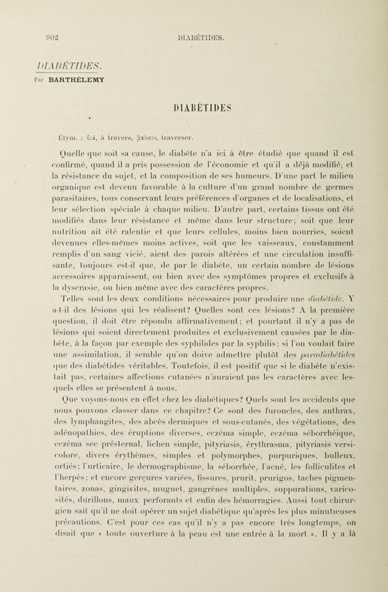 J HAHÉTIDES. Lit BARTHÉLEMY DIABÉTIDES Etym. : Six, à travers, paîvitv, traverser. Quelle que soit sa cause, le diabète n’a ici à être étudié que quand il est confirmé, quand il a pris possession de l’économie et qu’il a déjà modifié, et la résistance du sujet, cl la composition de ses humeurs. D’une part le milieu organique est devenu favorable à la culture d’un grand nombre de germes parasitaires, tous conservant leurs préférences d’organes et de localisations, et leur sélection spéciale à chaque milieu. D’autre part, certains tissus ont été modifiés dans leur résistance et meme dans leur structure; soit que leur nutrition ait été ralentie et que leurs cellules, moins bien nourries, soient devenues elles-mêmes moins actives, soit que les vaisseaux, constamment remplis d’un sang vicié, aient des parois altérées et une circulation insuffi¬ sante, toujours est-il que, de par le diabète, un certain nombre de lésions accessoires apparaissent, ou bien avec des symptômes propres et exclusifs à la dyscrasie, ou bien même avec des caractères propres. Telles sont les deux conditions nécessaires pour produire une diabétide. Y a-t-il des lésions (pii les réalisent? Quelles sont ces lésions? A la première question, il doit être répondu affirmativement; et pourtant il n’y a pas de lésions qui soient directement produites et exclusivement causées par le dia¬ bète, à la façon par exemple des syphilides par la syphilis; si l’on voulait faire une assimilation, il semble qu’on doive admettre plutôt des paradiabétüles que des diabélides véritables. Toutefois, il est positif que si le diabète n’exis- tait pas, certaines affections cutanées n'auraient pas les caractères avec les¬ quels elles se présentent à nous. Que voyons-nous en effet chez les diabétiques? Quels sont les accidents que nous pouvons classer dans ce chapitre? Ce sont des furoncles, des anthrax, des lymphangites, des abcès dermiques et sous-cutanés, des végétations, des adénopathies, des éruptions diverses, eczéma simple, eczéma séborrhéique, eczéma sec présternal, lichen simple, pityriasis, érythrasma, pityriasis versi- colore, divers érythèmes, simples et polymorphes, purpuriques, bulleux, orliés; l’urticaire, le dermographisme, la séborrhée, l’acné, les folliculites et I herpès; et encore gerçures variées, fissures, prurit, prurigos, taches pigmen¬ taires, zonas, gingivites, muguet, gangrènes multiples, suppurations, varico¬ sités, durillons, maux perforants et enfin des hémorragies. Aussi tout chirur¬ gien sait qu’il ne doit opérer un sujet diabétique qu’après les plus minutieuses précautions. C’est pour ces cas qu’il n’y a pas encore très longtemps, on disait que « toute ouverture à la peau est une entrée à la mort ». Il y a là