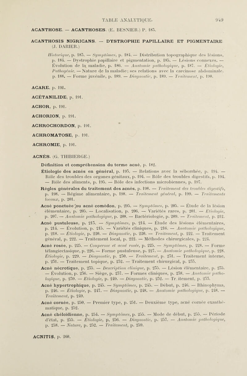 ACANTHOSE. — ACANTHOSES. (E. BESNIER.) P. 183. ACANTHOSIS NIGRICANS. — DYSTROPHIE PAPILLAIRE ET PIGMENTAIRE (J. DARIER.) Historique, p. 183. — Symptômes, p. 18L— Distribution topographique 'les lésions, ]>. 181. — Dystrophie papillaire et pigmentation, p. 185. — Lésions connexes. — Évolution de la maladie, p. 180. — Anatomie pathologique, p. 187. — Étiologie, Pathogénie. — Nature de la maladie ; ses relations avec la carcinose abdominale, p. 188. — Forme juvénile, p. 189. — Diagnostic, p. 189. — Traitement, p. 190. ACARE. p. 191. ACÉTANILIDE, p. 191. ACHOR, p. 191. ACHORION, p. 191. AGHROGHORDON, p. 191. AGHROMATOSE, p. 191. ACHROMIE, p. 191. ACNÉS. (G. TIIIBIERGE.) Définition et compréhension du terme acné, p. 182. Étiologie des acnés en général, p. 193. — Relations avec la séborrhée, p. 19i. — Rôle des troubles des organes génitaux, p. 194. — Rôle des troubles digestifs, p. 194. — Rôle des aliments, p. 195. — Rôle des infections microbiennes, p. 197. Règles générales du traitement des acnés, p. 198. — Traitement des troubles digestifs, p. 198. — Régime alimentaire, p. 198. — Traitement général, p. 199. — Traitements locaux, p. 201. Acné ponctuée [ou acné comédon, p. 295. — Symptômes, p. 205. — Étude de la lésion élémentaire, p. 205. — Localisation, p. 200. — Variétés rares, p. 201. — Étiologie, p. 207. —• Anatomie pathologique, p. 208. —■ Bactériologie, p. 209. —• Traitement, p. 212. Acné pustuleuse, p. 213. — Symptômes, p. 214. — Étude des lésions élémentaires, p. 214. — Évolution, p. 215. — Variétés cliniques, p. 216. — Anatomie pathologique, p. 218. — Étiologie, p. 220. — Diagnostic, p. 220. — Traitement, p. 222. — Traitement général, p. 222. — Traitement local, p. 222. — Méthodes chirurgicales, p. 224. Acné rosée, p. 225. — Couperose et acné rosée, p. 225. ■— Symptômes, p. 228. — Forme télangiectasique, p. 220. — Forme pustuleuse, p. 227. — Anatomie pathologique, p. 228. Étiologie, p. 229. — Diagnostic, p. 230. — Traitement, p. 231. — Traitement interne, p. 231. — Traitement topique, p. 232. — Traitement chirurgical, p. 255. Acné nécrotique, p. 235. — Description clinique, p. 255. — Lésion élémentaire, p. 235. — Évolution, p. 230. — Siège, p. 237. — Formes cliniques, p. 238. — Anatomie patho¬ logique, p. 239. — Etiologie, p. 249. — Diagnostic, p. 252. — Tr itement, p. 253. Acné hypertrophique, p. 245. — Symptômes, p. 245. — Début, p. 240. — Rhinophyma, p. 240. — Étiologie, p. 247. — Diagnostic, p. 248. — Anatomie pathologique, p. 248. — Traitement, p. 249. Acné cornée, p. 250. — Premier type, p. 251. — Deuxième type, acné cornée exanl hé¬ matique, p. 252. Acné chéloïdienne, p. 254. — Symptômes, p. 255. — Mode de début, p. 255. — Période d’état, p. 255. — Étiologie, p. 250. — Diagnostic, p. 257. — Anatomie pathologique, p. 258. — Nature, p. 252. — Traitement, p. 259. ACNITIS. p. 200.