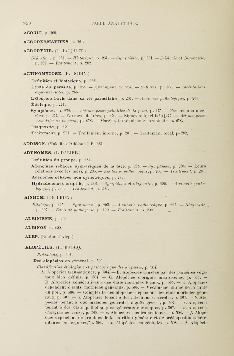 AGONIT, p. 260. ACRODERMATITES, p. 261. ACRODYNIE. (L. JACQUET.) . Définition, p. 261. — Historique, p. 261. — Symptômes, p. 261. — Étioloyie cl Diagnostic, p. 262. — Traitement, p. 262. ACTINOMYCOSE. (E. BODIN.) Définition et historique, p. 262. Étude du parasite, p. 264. — Synonymie, p. 264. — Cultures, p. 265. — Inoculations expérimentales, p. 266. L’Oospora bovis dans sa vie parasitaire, p. 267. — Anatomie pathologique, p. 269. Étiologie, p. 271. Symptômes, p. 272. — Actinomycose primitive de la peau. p. 275. — Formes non ulcé¬ rées, ]). 274. — Formes ulcérées, p. 276. — Signes subjectifs,rp [277. — Actinomycose secondaire de la peau, p. 278. — Marche, terminaison et pronostic, p. 278. Diagnostic, p. 279. Traitement, p. 281. — Traitement interne, p. 281. — Traitement local, p- 282. ADDISON. (Maladie d’Addison.) P. 285. ADÉNOMES. (J. DARIER.) Définition du groupe, p. 284. Adénomes sébacés symétriques de la face, p. 284. — Symptômes, p. 284. — Leurs relations avec les nævi, p. 285. — Anatomie pathologique, p. 286. — Traitement, p. 287. Adénomes sébacés non symétriques, p. 287. Hydradénomes éruptifs, p. 288.— Symptômes et diagnostic, p. 289. — Anatomie patho¬ logique, p. 290. — Traitement, p. 292. AINHUM. (DE BRUN.) Étiologie, p. 295. — Symptômes, p. 295. — Anatomie pathologique, p. 297. — Diagnostic, p. 297. — Essai de pathogénie, p. 299. — Traitement, p. 299. ALBINISME, p. 299. ALBINOS, p. 299. ALEP. (Bouton d’Alep.) ALOPÉCIES. (L. BROCO.) Préambule, p. 501. D es alopécies en général, p. 502. Classification étiologique et pathogénique des alopécies, p. 504. A. Alopécies traumatiques, p. 504. — B. Alopécies causées par des parasites végé¬ taux bien définis, p. 504. — C. Alopécies d’origine microbienne, p. 505. — D. Alopécies consécutives à des états morbides locaux, p. 505. — E. Alopécies dépendant d’états morbides généraux, p. 506. — Mécanisme intime de la chute du poil, p. 506. — Complexité des alopécies dépendant des états morbides géné¬ raux, p. 507. — a. Alopécies tenant à des affections viscérales, p. 507. — b. Alo¬ pécies tenant à des maladies générales aiguës graves, p. 507. — c. Alopécies tenant ù des états pathologiques généraux chroniques, p. 507. — d. Alopécies d’origine nerveuse, p. 508. — e. Alopécies médicamenteuses, p. 508. — f. Alopé¬ cies dépendant de troubles de la nutrition générale et de prédispositions héré¬ ditaires ou acquises,'p. 508. — a. Alopécies congénitales, p. 508. — p. Alopécie