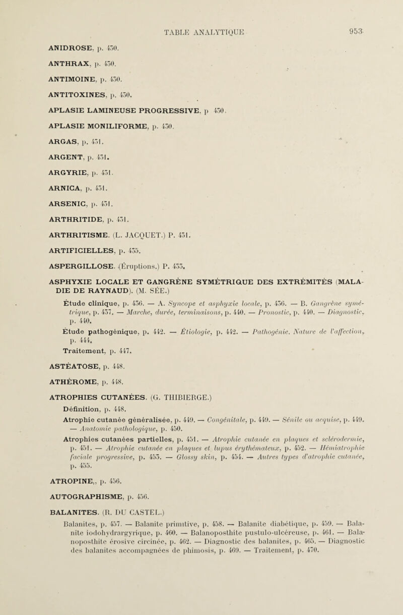 ANIDROSE, p. 450. ANTHRAX, p. 450. ANTIMOINE, p. 450. ANTITOXINES, p. 450. APLASIE LAMINEUSE PROGRESSIVE, p 450. APLASIE MONILIFORME, p. 450. ARGAS. p. 451. ARGENT, p. 451. ARGYRIE, p. 451. ARNICA, p. 451. ARSENIC, p. 451. ARTHRITIDE. p. 451. ARTHRITISME. (L. JACQUET.) P. 451. ARTIFICIELLES, p. 455. ASPERGILLOSE. {Éruptions.) P. 455. ASPHYXIE LOCALE ET GANGRÈNE SYMÉTRIQUE DES EXTRÉMITÉS (MALA¬ DIE DE RAYNAUD). (M. SÉE.) Étude clinique, p. 450. — A. Syncope et asphyxie locale, p. 450. — B. Gangrène symé¬ trique, p. 457. — Marche, durée, terminaisons, p. 440. — Pronostic, p. 440. — Diagnostic, p. 440. Étude pathogénique, p. 442. — Étiologie, p. 442. — Pathogénie. Nature de l’affection,. p. 444. Traitement, p. 447. ASTÉATOSE, p. 448. ATHÉROME. p. 448. ATROPHIES CUTANÉES. (G. TIIIBIERGE.) Définition, p. 448. Atrophie cutanée généralisée, p. 449. — Congénitale, p. 449. — Sénile ou acquise, p. 449. — Anatomie pathologique, p. 450. Atrophies cutanées partielles, p. 451. — Atrophie cutanée en plaques et sclérodermie, p. 451. — Atrophie cutanée en plaques et lupus érythémateux, p. 452. — Hémiatrophie faciale progressive, p. 455. — Glossy skin, p. 454. — Autres types d’atrophie cutanée, p. 455. ATROPINE,, p. 450. AUTOGRAPHISME, p. 450. BALANITES. (R. DU CASTEL.) Balanites, p. 457. — Balanite primitive, p. 458. — Balanite diabétique, p. 459. — Bala¬ nite iodohydrargyrique, p. 400. — Balanoposthite pustulo-ulcéreuse, p. 401. — Bala- noposthite érosive circinée, p. 402. — Diagnostic des balanites, p. 405. — Diagnostic des balanites accompagnées de phimosis, p. 409. — Traitement, p. 470.