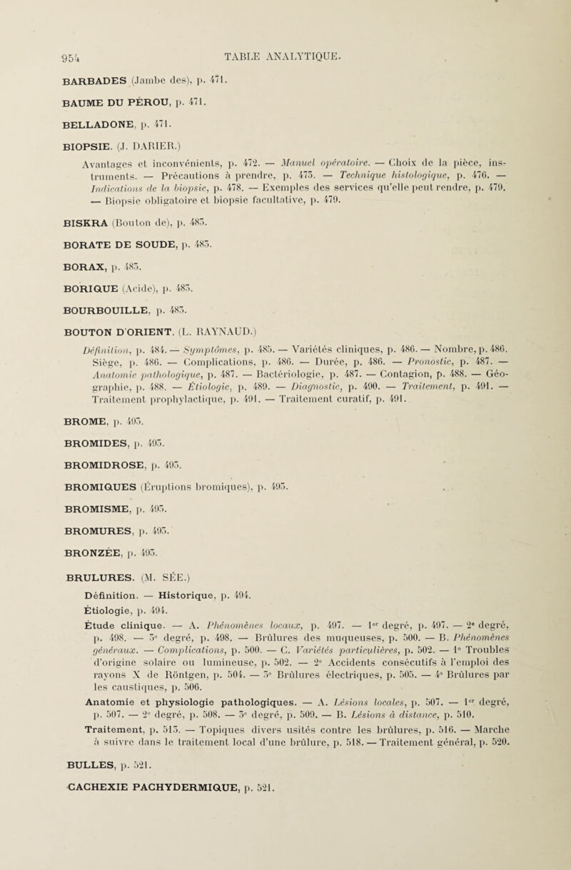 BARBADES (Jambe des), p. 471. BAUME DU PÉROU, p. 471. BELLADONE, p. 471. BIOPSIE. (J. DARIER.) Avantages et inconvénients, p. 472. — Manuel opératoire. — Choix de la pièce, ins¬ truments. — Précautions à prendre, p. 473. — Technique histologique, p. 470. — Indications de la biopsie, p. 478. — Exemples des services qu’elle peut rendre, p. 479. — Biopsie obligatoire et biopsie facultative, p. 479. BISKRA (Bouton de), p. 483. BORATE DE SOUDE, p. 483. BORAX, p. 483. BORIQUE (Acide), p. 483. BOURBOUILLE, p. 483. BOUTON D'ORIENT. (L. RAYNAUD.) Définition, p. 484.— Symptômes, p. 483.— Variétés cliniques, p. 486.— Nombre, p. 480. Siège, p. 486. — Complications, p. 486. — Durée, p. 486. — Pronostic, p. 487. — Anatomie pathologique, p. 487. — Bactériologie, p. 487. — Contagion, p. 488. — Géo¬ graphie, p. 488. — Étiologie, p. 489. — Diagnostic, p. 490. — Traitement, p. 491. — Traitement prophylactique, p. 491. — Traitement curatif, p. 491. BROME, p. 493. BROMIDES, p. 495. BROMIDROSE, p. 495. BROMIQUES (Éruptions bromiques), p. 493. BROMISME, p. 495. BROMURES, p. 495. BRONZÉE, p. 495. BRULURES. (M. SÉE.) Définition. — Historique, p. 494. Étiologie, p. 494. Étude clinique. —■ A. Phénomènes locaux, p. 497. — 1er degré, p. 497. — 2e degré, p. 498. — 5e degré, p. 498. — Brûlures des muqueuses, p. 500. — B. Phénomènes généraux. — Complications, p. 500. — C. Variétés particulières, p. 502. — 1° Troubles d’origine solaire ou lumineuse, p. 502. — 2° Accidents consécutifs à l’emploi des rayons X de Rôntgen, p. 504. — 5° Brûlures électriques, p. 505. — 4° Brûlures par les caustiques, p. 506. Anatomie et physiologie pathologiques. — A. Lésions locales, p. 507. — 1er degré, p. 507. — 2e degré, p. 508. — 3e degré, p. 509. — B. Lésions à distance, p. 510. Traitement, p. 515. — Topiques divers usités contre les brûlures, p. 516. — Marche à suivre dans le traitement local d’une brûlure, p. 518. — Traitement général, p. 520. BULLES, p. 521. CACHEXIE PACHYDERMIQUE, p. 521.