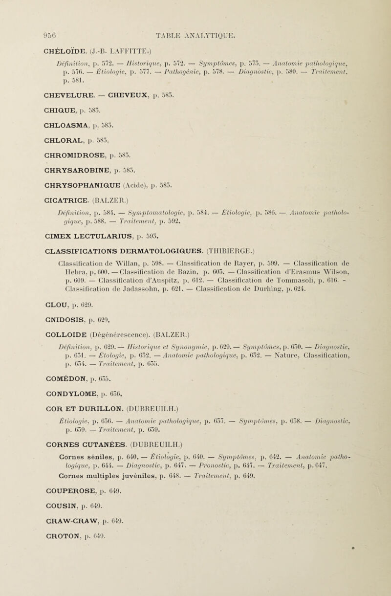 CHÉLOÏDE. (J.-B. LAFFITTE.) Définition, p. 572. — Historique, p. 572. — Symptômes, p. 575. — Anatomie pathologique, p. 576. — Étiologie, p. 577. — Pathogénie, p. 578. — Diagnostic, p. 580. — Traitement, p. 581. CHEVELURE. — CHEVEUX, p. 585. CHIQUE, p. 585. CHLOASMA, p. 585. CHLORAL, p. 585. CHROMIDROSE. p. 585. CHRYSAROBINE, p. 585. CHRYSOPHANIQUE (Acide), p. 585. CICATRICE. (BALZEB.) Définition, p. 584. — Symptomatologie, p. 584. — Étiologie, p. 586. — Anatomie patholo¬ gique, p. 588. — Traitement, p. 592. CIMEX LECTULARIUS. p. 595. CLASSIFICATIONS DERMATOLOGIQUES. (TIIIBIEBGE.) Classification de Willan, p. 598. — Classification de Bayer, p. 599. — Classification de Hebra, p. 600. — Classification de Bazin, p. 605. —Classification d’Erasmus Wilson, p. 609. — Classification d’Auspitz, p. 612. — Classification de Tommasoli, p. 616. - Classification de Jadassohn, p. 621. — Classification de Durhing, p.624. CLOU, p. 629. CNIDOSIS. p. 629. COLLOÏDE (Dégénérescence). (BALZEB.) Définition, p. 629.— Historique et Synonymie, p.629.— Symptômes, p. 650. — Diagnostic, p. 651. — Étologie, p. 652. —Anatomie pathologique, p. 652. — Nature, Classification, p. 654. — Traitement, p. 055. COMÉDON, p. 655. CONDYLOME, p. 650. COR ET DURILLON. (DUBBEUIL1I.) Étiologie, p. 656. — Anatomie pathologique, p. 657. — Symptômes, p. 058. — Diagnostic, p. 659. — Traitement, p. 059. CORNES CUTANÉES. (DUBREUILII.) Cornes séniles, p. 040.— Étiologie, p. 640. — Symptômes, p. 642. — Anatomie patho¬ logique, p. 644. — Diagnostic, p. 647. — Pronostic, p. 647. — Traitement, p.047. Cornes multiples juvéniles, p. 048. — Traitement, p. 649. COUPEROSE, p. 649. COUSIN, p. 649. CRAW-CRAW, p. 649. CROTON, p. 649.