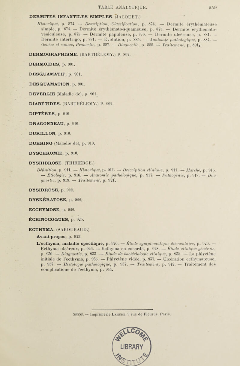 DERMITES INFANTILES SIMPLES. (JACOUET.) Historique, p. 874. — Description, Classification, p. 874. — Dermite érythémateuse simple, p. 874. — Dermite érythémato-squameuse, p. 875. — Dermite érythémato- vésiculeuse, p. 875. — Dermite papuleuse, p. 870. — Dermite ulcéreuse, p. 881. — Dermite intertrigo, p. 881. — Évolution, p. 883. — Anatomie pathologique, p. 88L — Genèse et causes, Pronostic, p. 887. — Diagnostic, p. 888. — Traitement, p. 891, DERMOGRAPHISME. (BARTHÉLEMY.) P. 892. DERMOIDES, p. 901. DESQUAMATIF, p. 901. DESQUAMATION, p. 901. DEVERGIE (Maladie de), p. 901. DIABÉTIDES. (BARTHÉLEMY.) P. 902. DIPTÈRES, p. 910. DRAGONNEAU, p. 910. DURILLON, p. 910. DUHRING (Maladie de), p. 910. DYSCHROMIE, p. 910. DYSHIDROSE. (TIIIBIERGE.) Définition, p. 911. — Historique, p. 911. — Description clinique, p. 911. — Marche, p. 915. — Étiologie, p. 916. — Anatomie pathologique, p. 917. — Pathogénie, p. 918. — Dia¬ gnostic, p. 919. — Traitement, p. 921'. DYSIDROSE, p. 922. DYSKÉRATOSE, p. 922. ECCHYMOSE, p. 922. ÉCHINOCOQUES, p. 923. ECTHYMA. (SABOURAUD.) Avant-propos, p. 923. L ecthyma, maladie spécifique, p. 926. — Étude symptomatique élémentaire, p. 926. — Ecthyma ulcéreux, p. 926. — Ecthyma en cocarde, p. 928. — Étude clinique générale, p. 930. — Diagnostic, p. 933. — Étude de bactériologie clinique, p. 955. — La phlyctène initiale de l’ecthyma, p. 935. — Phlyctène vidée, p. 957. — Ulcération ecthymateuse, p. 937. — Histologie pathologique, p. 937. — Traitement, p. 942. — Traitement des complications de l’ecthyma, p. 944. 58 558. — Imprimerie Lahure, 9 rue de Fleuras. Paris. aA-cO> LIBRARY