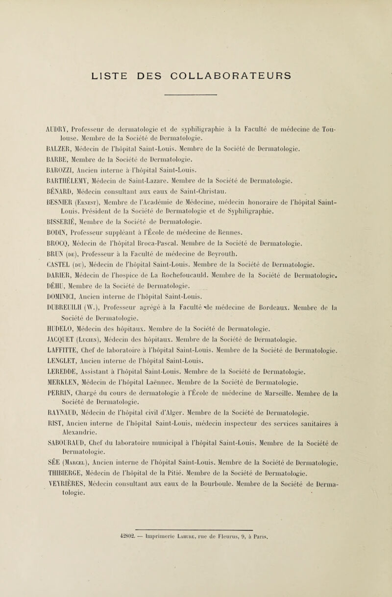 LISTE DES COLLABORATEURS AUDRY, Professeur de dermatologie et de syphiligraphie à la Faculté de médecine de Tou¬ louse. Membre de la Société de Dermatologie. DALZER, Médecin de l’hôpital Saint-Louis. Membre de la Société de Dermatologie. BARBE, Membre de la Société de Dermatologie. BAROZZI, Ancien interne à l'hôpital Saint-Louis. BARTHÉLEMY, Médecin de Saint-Lazare. Membre de la Société de Dermatologie. RÉNARD, Médecin consultant aux eaux de Saint-Christ au. BESNIER (Ernest), Membre de l’Académie de Médecine, médecin honoraire de l’hôpital Saint- Louis. Président de la Société de Dermatologie et de Syphiligraphie. BISSERIÉ, Membre de la Société de Dermatologie. BODIN, Professeur suppléant à l’École de médecine de Rennes. BROCQ, Médecin de l’hôpital Broca-Pascal. Membre de la Société de Dermatologie. BRUN (de), Professeur à la Faculté de médecine de Reyrouth. CASTEL (du), Médecin de l’hôpital Saint-Louis. Membre de la Société de Dermatologie. DARIER, Médecin de l’hospice de La Rochefoucauld. Membre de la Société de Dermatologie. DÉIIU, Membre de la Société de Dermatologie. DOMINICI, Ancien interne de l’hôpital Saint-Louis. BUBREUILH (W.), Professeur agrégé à la Faculté *de médecine de Bordeaux. Membre de la Société de Dermatologie. IIUDELO, Médecin des hôpitaux. Membre de la Société de Dermatologie. JACQUET (Lucien), Médecin des hôpitaux. Membre de la Société de Dermatologie. LAFFITTE, Chef de laboratoire à l’hôpital Saint-Louis. Membre de la Société de Dermatologie. LENGLET, Ancien interne de l’hôpital Saint-Louis. LEREDDE, Assistant à l’hôpital Saint-Louis. Membre de la Société de Dermatologie. MERKLEN, Médecin de l’hôpital Laënnec. Membre de la Société de Dermatologie. PERRIN, Chargé du cours de dermatologie à l’École de médecine de Marseille. Membre de la Société de Dermatologie. RAYNAUD, Médecin de l’hôpital civil d’Alger. Membre de la Société de Dermatologie. RIST, Ancien interne de l’hôpital Saint-Louis, médecin inspecteur des services sanitaires à Alexandrie. SABOURAUD, Chef du laboratoire municipal à l’hôpital Saint-Louis. Membre de la Société de Dermatologie. SÉE (Marcel), Ancien interne de l’hôpital Saint-Louis. Membre de la Société de Dermatologie. THIBIERGE, Médecin de l’hôpital de la Pitié. Membre de la Société de Dermatologie. VEYRIÈRES, Médecin consultant aux eaux de la Bourboule. Membre de la Société de Derma¬ tologie. 42S02. — Imprimerie Laiiure, rue de Fleuras, 9, à Paris.