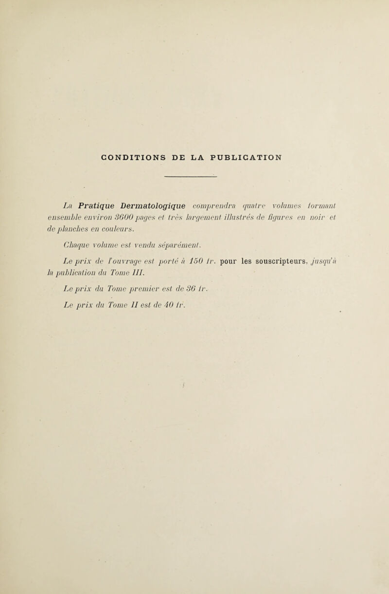 CONDITIONS DE LA PUBLICATION La Pratique Dermatologique comprendra quatre volumes tonnant ensemble environ 3600 pages et très largement illustrés de figures en noir et de planches en couleurs. Chaque volume est vendu séparément. Le prix de F ouvrage est porté à 150 Ir. pour les souscripteurs, jusqu’à la publication du Tome 111. Le prix du Tome premier est de 36 Ir. Le prix du Tome 11 est de 40 ir.