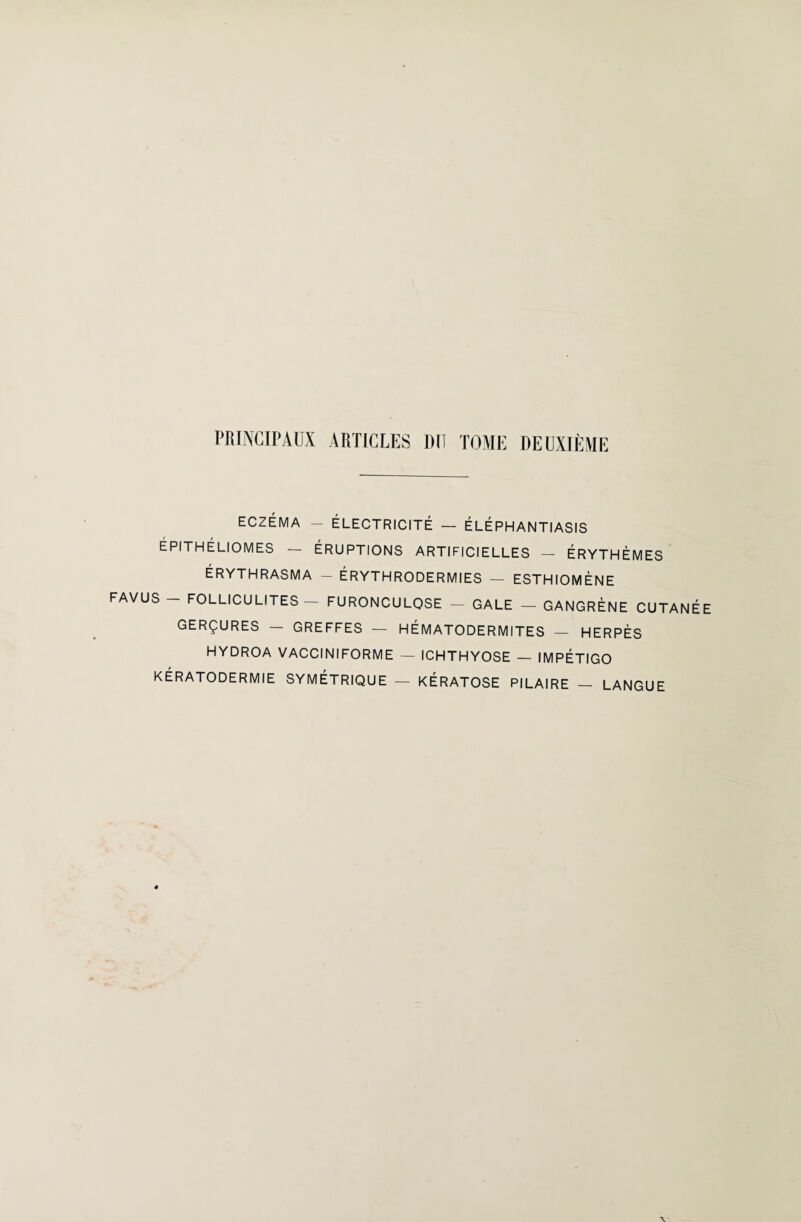 PRINCIPAUX ARTICLES DU TOME DEUXIÈME ECZÉMA - ÉLECTRICITÉ — ÉLÉPHANTIASIS ÉPITHÉLIOMES - ÉRUPTIONS ARTIFICIELLES - ÉRYTHÈMES ÉRYTHRASMA - ÉRYTHRODERMIES — ESTHIOMÈNE FAVUS - FOLLICULITES - FURONCULOSE - GALE - GANGRÈNE CUTANÉE GERÇURES — GREFFES — H ÉMATO DERMITES — HERPÈS HYDROA VACCINIFORME - ICHTHYOSE - IMPÉTIGO KÉRATODERMIE SYMÉTRIQUE — KÉRATOSE PILAIRE — LANGUE