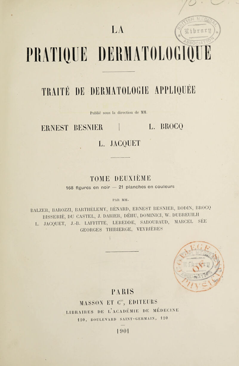 ERNEST BESN1ER L. RROCQ L. JACQUET TOME DEUXIÈME 168 figures en noir — 21 planches en couleurs PAR MM. BALZER, BAROZZI, BARTHÉLEMY, BÉNARD, ERNEST BESNIER, BODIN, BROCQ B1SSERIÉ, DU CASTEL, J. DARIER, DÉIIU, DOMINICI, W. DUBREUILH L. JACQUET, J.-B. LAFFITTE, LEREDDE, SABOURAUD, MARCEL SÉE GEORGES THIBIERGE, VEYRIÈRES V PARIS MASSON ET C% EDITEURS LIBRAIRES DE LACADÉMIE DE MEDECINE 120, BOULEVARD SAINT-GERMAIN, 120