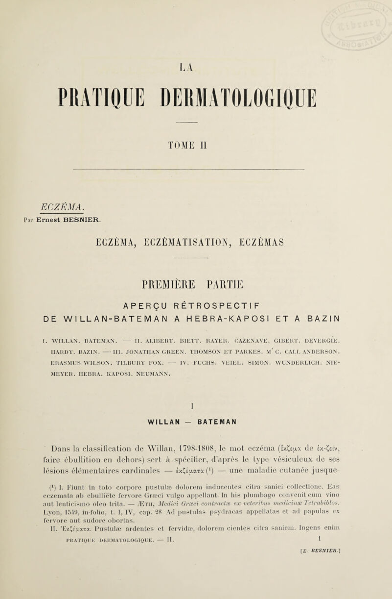 ECZÉMA. Ernest BESNIER. ECZÉMA, ECZÉMATISATION, ECZÉMAS PREMIÈRE PARTIE APERÇU RÉTROSPECTIF DE W 1 LL A N-B AT E M A N A HEBRA-KAPOSI ET A BAZIN I. WILLAN. BATEMAN. — II. ALIBERT. BIETT. RAYER. CAZENAVE. GIBERT. DEVERGIE. HARDY. BAZIN. —III. JONATHAN GREEN. THOMSON ET PARIvES. m’C. CALL ANDERSON. ERASMUS WILSON. TILBURY FOX. - IV. FUCUS. YEIEL. SIMON. WUNDERLICII. NIE- MEYER. IIEBRA. KAPOSI. NEUMANN. I WILLAN — BATEMAN Dans la classification de Willan, 1798-1808, le mot eczéma (’éxÇs^a de sx-Çet'v, faire ébullition en dehors) sert à spécifier, d’après le type vésiculeux de ses lésions élémentaires cardinales — éxÇéjAaTa (*) — une maladie cutanée jusque- (*) I. Fiunt in loto corpore pustulæ dolorem inrlucentes cilra saniei collectione, Eas eczemata ah cbulliéte fervore Græci vulgo appellanl. In bis plumbago convenit cum vino aut lenlicismo olco trita. — Ætiï, Medici Græci contractée ex veteribus medicinæ Telrabiblos. Lyon, 1549, in-folio, t. I, IV, cap. 28 Ad pustulas psydracas appellatas et ad papulas ex fervore aut sudore obortas. II. ’ExÇéjj-aTa. Pustulæ ardentes et fervidæ, dolorem cicnlcs citra saniem. Ingens enim PRATIQUE DERMATOLOGIQUE. — II. I