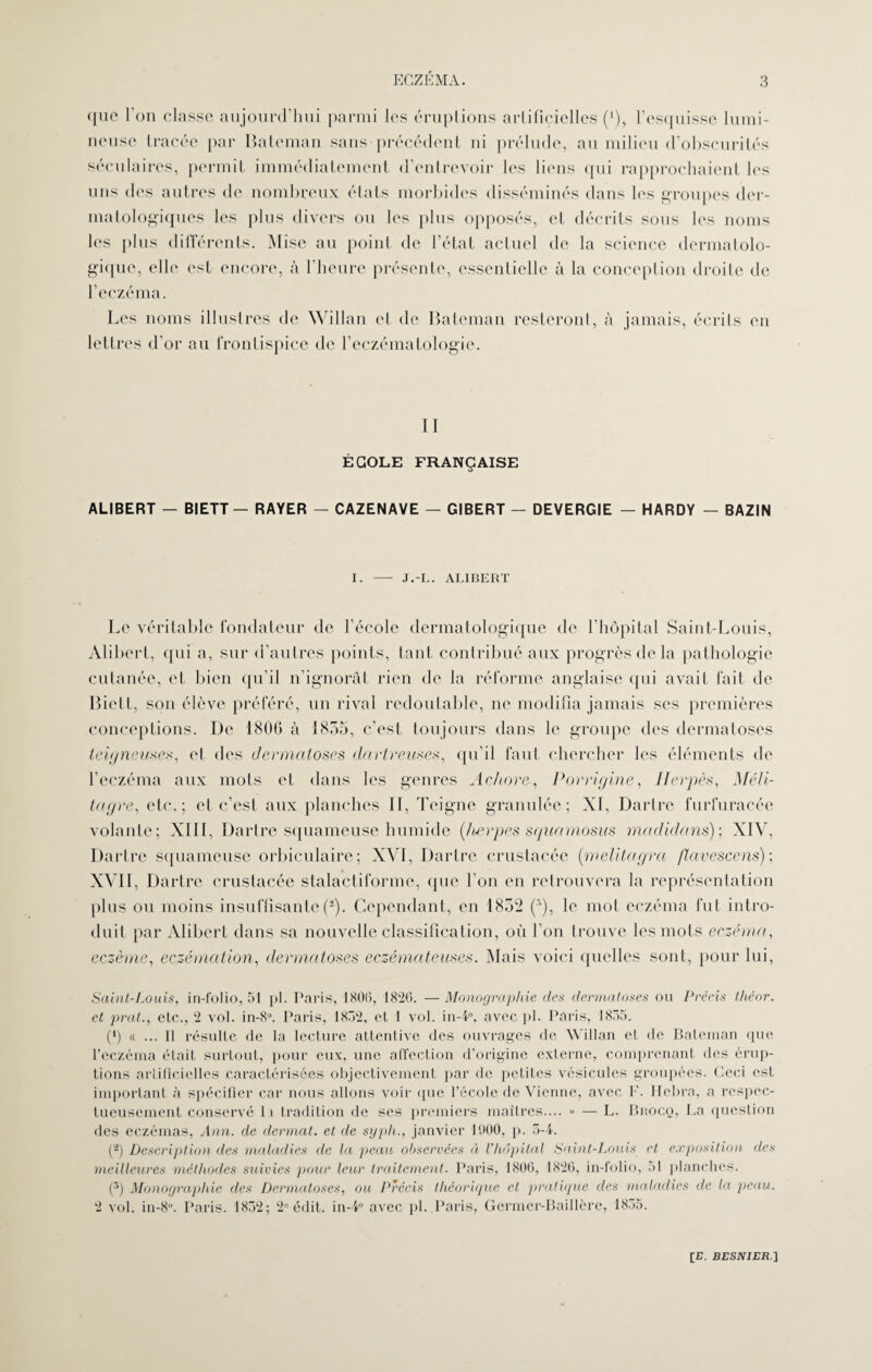 <jue l'on classe aujourd’hui parmi les éruptions artificielles (‘), l’esquisse lumi¬ neuse tracée par Bateman sans précédent ni prélude, au milieu d’obscurités séculaires, permit immédiatement d’entrevoir les liens qui rapprochaient les uns des autres de nombreux états morbides disséminés dans les groupes der¬ matologiques les plus divers ou les plus opposés, et décrits sous les noms les plus différents. Mise au point de l’état actuel de la science dermatolo¬ gique, elle est encore, à l’heure présente, essentielle à la conception droite de l’eczéma. Les noms illustres de Willan et de Bateman resteront, à jamais, écrits en lettres d’or au frontispice de l’eczématologie. II ÉCOLE FRANÇAISE ALIBERT — BIETT — RAYER — CAZENAVE — GIBERT — DEVERGIE — HARDY — BAZIN I. —- J.-L. ALIBERT Le véritable fondateur de l’école dermatologique de l’hôpital Saint-Louis, Alibert, qui a, sur d’autres points, tant contribué aux progrès de la pathologie cutanée, et bien qu’il n’ignorât rien de la réforme anglaise qui avait fait de Biett, son élève préféré, un rival redoutable, ne modifia jamais ses premières conceptions. De 1806 à 1835, c’est toujours dans le groupe des dermatoses teigneuses, et des dermatoses dartreuscs, qu’il faut chercher les éléments de l’eczéma aux mots et dans les genres Achore, Porrigine, Herpès, Méli- tagre, etc.; et c’est aux planches II, Teigne granulée; XI, Dartre furfuracée volante; XIII, Dartre squameuse humide (herpes squamosns madidans); XIV, Dartre squameuse orbiculaire; XVI, Dartre crustacée (melitagra flavescens) ; XVII, Dartre crustacée stalactiformc, que l’on en retrouvera la représentation plus ou moins insuffisante(3). Cependant, en 1832 (r>), le mot eczéma fut intro¬ duit par Alibert dans sa nouvelle classification, où l’on trouve les mots eczéma, eczéma, eczémation, dermatoses eczémateuses. Mais voici quelles sont, pour lui, Saint-Louis, in-folio, 51 pl. Paris, 1806, 1826. — Monographie des dermatoses ou Précis théor. et prat., etc., 2 vol. in-8“. Paris, 1852, et 1 vol. in-4°, avec pl. Paris, 1855. (h « ... Il résulte de la lecture attentive des ouvrages de Willan et de Bateman que l’eczéma était surtout, pour eux, une affection d’origine externe, comprenant des érup¬ tions artificielles caractérisées objectivement par de petites vésicules groupées. Ceci est important à spécifier car nous allons voir que l’école de Vienne, avec F. Hebra, a respec¬ tueusement conservé 11 tradition de ses premiers maîtres.... » — L. Brocq, La question des eczémas, Ann. de dermat. et de syph., janvier 1900, p. 5-4. (2) Description des maladies de la peau observées à l'hôpital Saint-Louis et exposition des meilleures méthodes suivies pour leur traitement. Paris, 1806, 1826, in-folio, 51 planches. (5) Monographie des Dermatoses, ou Précis théorique et pratique des maladies de la peau. 2 vol. in-8°. Paris. 1852; 2° édit. in-4° avec pl. Paris, Germer-Baillère, 1855. [B. BBSJVXBfi.]