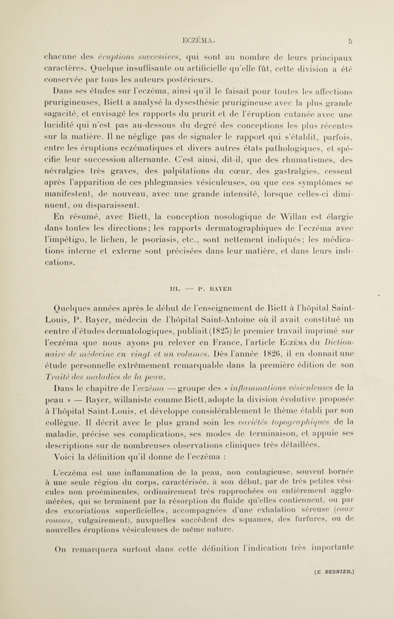 chacune des éruptions successives, qui sont au nombre de leurs principaux caractères. Quelque insuffisante ou artificielle qu'elle fût, cette division a été conservée par tous les auteurs postérieurs. Dans ses études sur l’eczéma, ainsi qu’il le faisait pour toutes les affections prurigineuses, Biett a analysé la dysesthésie prurigineuse avec la plus grande sagacité, et envisagé les rapports du prurit et de l’éruption cutanée avec une lucidité qui n’est pas au-dessous du degré des conceptions les plus récentes sur la matière. Il ne néglige pas de signaler le rapport qui s’établit, parfois, entre les éruptions eczématiques et divers autres états pathologiques, et spé¬ cifie leur succession alternante. C’est ainsi, dit-il, que des rhumatismes, des névralgies très graves, des palpitations du cœur, des gastralgies, cessent après l’apparition de ces phlegmasies vésiculeuses, ou que ces symptômes se manifestent, de nouveau, avec une grande intensité, lorsque celles-ci dimi¬ nuent, ou disparaissent. En résumé, avec Biett, la conception nosologique de Willan est élargie dans toutes les directions; les rapports dermatographiques de l’eczéma avec l’impétigo, le lichen, le psoriasis, etc., sont nettement indiqués; les médica¬ tions interne et externe sont précisées dans leur matière, et dans leurs indi¬ cations. III. — P. RAYER Quelques années après le début de l’enseignement de Biett à l’hôpital Saint- Louis, P. Rayer, médecin de l’hôpital Saint-Antoine où il avait constitué un centre d’études dermatologiques, publiait (1825) le premier travail imprimé sur l’eczéma que nous ayons pu relever en France, l’article Eczéma du Diction¬ naire de médecine en vingt et un volumes. Dès l'année 1826, il en donnait une étude personnelle extrêmement remarquable dans la première édition de son Traité des maladies de la peau. Dans le chapitre de 1 eczéma —groupe des « inflammations vésiculeuses de la peau » — Bayer, willaniste comme Biett, adopte la division évolutive proposée à l'hôpital Saint-Louis, et développe considérablement le thème établi par son collègue. Il décrit avec le plus grand soin les variétés topographiques de la maladie, précise ses complications, ses modes de terminaison, et appuie scs descriptions sur de nombreuses observations cliniques très détaillées. Voici la définition qu’il donne de l’eczéma : L’eczéma est une inflammation de la peau, non contagieuse, souvent bornée à une seule région du corps, caractérisée, à son début, par de très petites vési¬ cules non proéminentes, ordinairement très rapprochées ou entièrement agglo¬ mérées, qui se terminent par la résorption du fluide qu’elles contiennent, ou par des excoriations superficielles, accompagnées d’une exhalation séreuse (eaux rousses, vulgairement), auxquelles succèdent des squames, des turfures, ou de nouvelles éruptions vésiculeuses de même nature. On remarquera surtout dans cette définition l’indication très importante