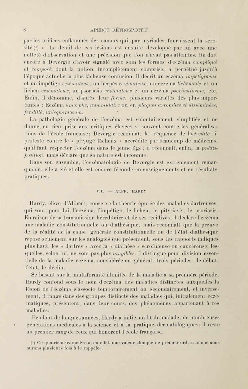 par les orifices enflammés des canaux qui, par myriades, fournissent la séro¬ sité (‘) ». Le détail de ces lésions est ensuite développé par lui avec une netteté d’observation et une précision que l’on n’avait pas atteintes. On doil encore à Devergie d’avoir signalé avec soin les formes d’eczéma compliqué et composé, dont la notion, incomplètement comprise, a perpétué jusqu’à l’époque actuelle la plus fâcheuse confusion. Il décrit un eczéma impêtigineux et un impétigo eczémateux, un herpès eczémateux, un eczéma lichénoïde et un lichen eczémateux, un psoriasis eczémateux et un eczéma psoricisiforme, etc. Enfin, il dénomme, d’après leur forme, plusieurs variétés des plus impor¬ tantes : Eczéma amorphe, nummulaire ou en plaques arrondies et disséminées, fendillé, unisquamosum. La pathologie générale de l’eczéma est volontairement simplifiée et ne donne, en rien, prise aux critiques élevées si souvent contre les généralisa¬ tions de l’école française; Devergie reconnaît la fréquence de V hérédité ; il proteste contre le « préjugé fâcheux » accrédité par beaucoup de médecins, qu’il faut respecter l’eczéma dans le jeune âge; il reconnaît, enfin, la prédis¬ position, mais déclare que sa nature est inconnue. Dans son ensemble, l’eczématologie de Devergie est extrêmement remar¬ quable; elle a été et elle est encore féconde en enseignements et en résultats pratiques. VII. ALFR. HARDY Hardy, élève d’Alibert, conserve la théorie épurée des maladies dartreuses, qui sont, pour lui, l’eczéma, l’impétigo, le lichen, le pityriasis, le psoriasis. En raison de sa transmission héréditaire et de ses récidives, il déclare l’eczéma une maladie constitutionnelle ou diathésique, mais reconnaît que la preuve de la réalité de la cause générale constitutionnelle ou de l’état diathésique repose seulement sur les analogies que présentent, sous les rapports indiqués plus haut, les « dartres » avec la « diathèse » scrofuleuse ou cancéreuse, les¬ quelles, selon lui, ne sont pas plus tangibles. Il distingue pour division essen¬ tielle de la maladie eczéma, considérée en général, trois périodes : le début, l’état, le déclin. Se basant sur la mnltiformité illimitée de la maladie à sa première période, Hardy confond sous le nom d’eczéma des maladies distinctes auxquelles la lésion de l’eczéma s’associe temporairement ou secondairement, et inverse¬ ment, il range dans des groupes distincts des maladies qui, initialement eczé- matiques, présentent, dans leur cours, des phénomènes appartenant à ces maladies. Pendant de longues années, Hardy a initié, au lit du malade, de nombreuses générations médicales à la science et à la pratique dermatologiques; il reste au premier rang de ceux qui honorent l’école française. (*) Ce quatrième caractère a, en effet, une valeur clinique de premier ordre comme nous aurons plusieurs fois à le rappeler.