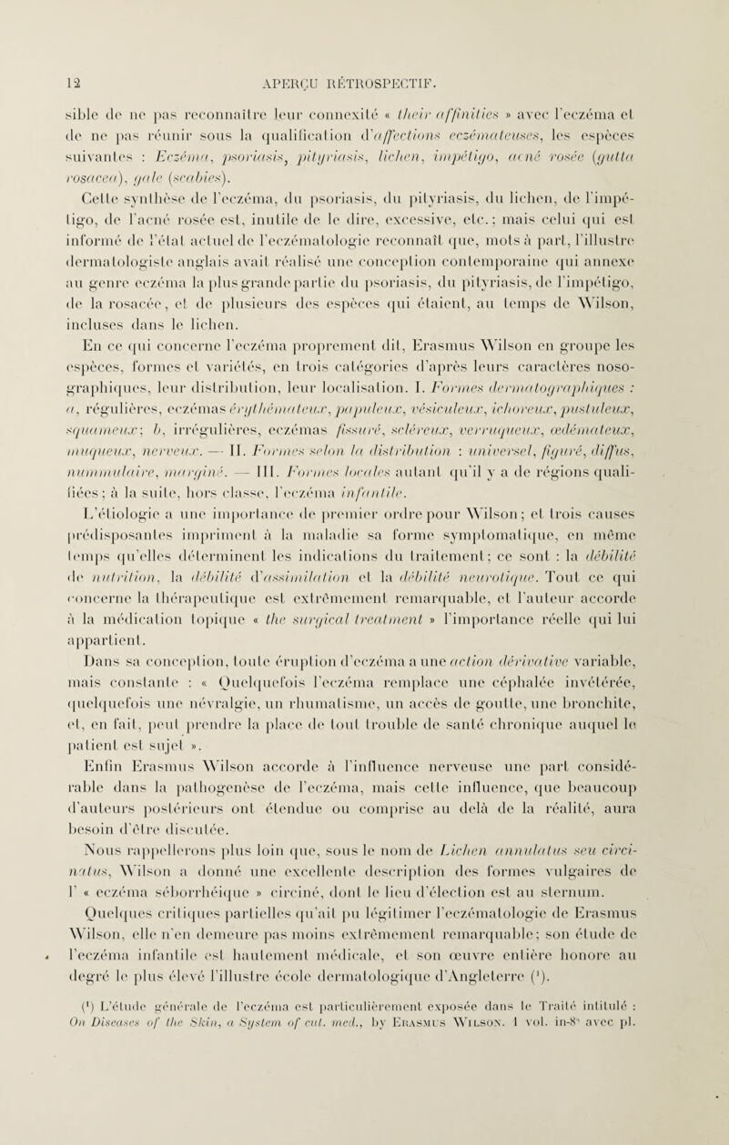 sible de ne pas reconnaître leur connexité « tlieir af/inities » avec l’eczéma et de ne pas réunir sous la qualification d'affections eczémateuses, les espèces suivantes : Eczéma, psoriasis, pityriasis, lichen, impétigo, unie rosée (gutta rosacea), gale (scahies). Celte synthèse de l’eczéma, du psoriasis, du pityriasis, du lichen, de l’impé¬ tigo, de l’acné rosée est, inutile de le dire, excessive, etc.; mais celui qui est informé de l’état actuel de l’eczématologie reconnaît (pie, mots à part, l’illustre dermatologistc anglais avait réalisé une conception contemporaine qui annexe au genre eczéma la plus grande partie du psoriasis, du pityriasis, de l'impétigo, de la rosacée, et de plusieurs des espèces qui étaient, au temps de Wilson, incluses dans le lichen. Eu ce <pii concerne l’eczéma proprement dil, Erasmus Wilson en groupe les espèces, formes et variétés, en trois catégories d’après leurs caractères noso¬ graphiques, leur distribution, leur localisation. I. Formes dermatographiques : u, régulières, eczémas érythémateux, papuleux, vêsiculeux, ichoreux, pustuleux, squameux; b, irrégulières, eczémas fissuré, scléreux, verruqueux, œdémateux, muqueux, nerveux. — II. Formes selon la distribution : universel, figuré, diffus, nummulaire, marginé. — III. Formes locales autant qu’il y a de régions quali¬ fiées; à la suite, hors classe, l’eczéma infantile. L’étiologie a une importance de premier ordre pour Wilson; et trois causes prédisposantes impriment à la maladie sa forme symptomatique, en même temps qu’elles déterminent les indications du traitement; ce sont : la débilité de nutrition, la débilité d'assimilation et la débilité neurotique. Tout ce qui concerne la thérapeutique est extrêmement remarquable, et l'auteur accorde à la médication topique « the surgical treatment » l’importance réelle qui lui appartient. Dans sa conception, toute éruption d’eczéma a une action dérivative variable, mais constante : « Quelquefois l’eczéma remplace une céphalée invétérée, quelquefois une névralgie, un rhumatisme, un accès de goutte, une bronchite, et, eu fait, peut prendre la place de tout trouble de santé chronique auquel le patient est sujet ». Enfin Erasmus Wilson accorde à l’influence nerveuse une part considé¬ rable dans la pathogenèse de l’eczéma, mais cette influence, que beaucoup d’auteurs postérieurs ont étendue ou comprise au delà de la réalité, aura besoin d’être discutée. Nous rappellerons plus loin que, sous le nom de Lichen annulatus seu circi- natus, Wilson a donné une excellente description des formes vulgaires de I « eczéma séborrhéique » circiné, dont le lieu d’élection est au sternum. Quelques critiques partielles qu’ait pu légitimer l’eczématologie de Erasmus Wilson, elle n’en demeure pas moins extrêmement remarquable; son étude de l’eczéma infantile est hautement médicale, et son œuvre entière honore au degré le plus élevé l’illustre école dermatologique d’Angleterre (]). (*) L’étude générale de l’eczéma est particulièrement exposée dans le Traité intitulé : On Discutes of the Skin, a System of eut. med., by Erasmus Wilson. 1 vol. in-8° avec pl.