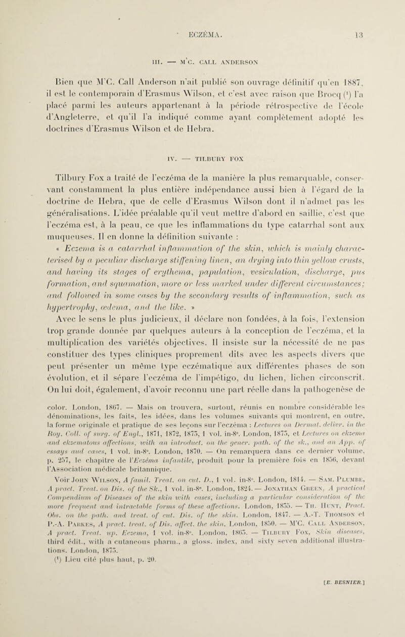 III. - m’c. CALL ANDERSON Bien que M’C. Call Anderson n’ait publié son ouvrage définitif qu’en 1887, il est le contemporain d’Erasmus Wilson, cl c’est avec raison que Brocq (*) l’a placé parmi les auteurs appartenant à la période rétrospective de l’école d’Angleterre, et qu’il l’a indiqué comme ayant complètement adopté les doctrines d’Erasmus Wilson et de Hebra. IV. - TILBURY FOX Tilbury Fox a traité de l’eczéma de la manière la plus remarquable, conser¬ vant constamment la plus entière indépendance aussi bien à l’égard de la doctrine de Hebra, que de celle d’Erasmus Wilson dont il n’admet pas les généralisations. L’idée préalable qu’il veut mettre d’abord en saillie, c’est que l’eczéma est, à la peau, ce que les inflammations du type catarrhal sont aux muqueuses. Il en donne la définition suivante : « Eczema is a catarrhal inflammation of the shin, which is mainhj charac- terised by a peculiar discharge stiffening linen, an drying into thin gellow crasts, and having its stages of erythema, papulation, vésiculation, discharge, pus formation, and squamation, more or less marhed under different circumstances; and followed in some ruses bg the secondary results of inflammation, such as hypertropliy, œdema, and the like. » Avec le sens le plus judicieux, il déclare non fondées, à la fois, l’extension trop grande donnée par quelques auteurs à la conception de l’eczéma, et la multiplication des variétés objectives. Il insiste sur la nécessité de ne pas constituer des types cliniques proprement dits avec les aspects divers que peut présenter un même type eczématique aux différentes phases de son évolution, et il sépare l’eczéma de l’impétigo, du lichen, lichen circonscrit. On lui doit, également, d’avoir reconnu une part réelle dans la pathogenèse de color. London, 1807. — Mais on trouvera, surtout, réunis en nombre considérable les dénominations, les faits, les idées, dans les volumes suivants qui montrent, en outre, la forme originale et pratique de ses leçons sur l’eczéma : Lectures on Dermat. délier, in the Roy. Coll, of surg. of Engl., 1871, 1872, 1875, 1 vol. in-8°. London, 1875, et Lectures on ekzema and ekzematous affections, with an introduet. on the gêner, path. of the sk., and an App. of essays and cases, 1 vol. in-8°. London, 1870. — On remarquera dans ce dernier volume, p. 257, le chapitre de l'Eczéma infantile, produit pour la première fois en 1856, devant l’Association médicale britannique. Voir John Wilson, A famil. Treat. on eut. D., 1 vol. in-8°. London, 1814. — Sam. Plumbe, A praet. Treat. on Dis. of the Sk., 1 vol. in-8°. London, 1824.— Jonathan Green, A praclical Compendium of Diseases of the skin with cases, including a particular considération of the more frequent and inlractable forms of thèse affections. London, 1855. — Tu. IIcnt, Praet. Obs. on llie path. and treat. of eut. Dis. of the skin. London, 1817. — À.-T. Thomson et P.-A. Parkes, A praet. treat. of Dis. affect, the skia. London, 1850. — M’C. Call Anderson, A praet. Treat. up. Eczema, 1 vol. in-8°. London, 1805. — Tilbury Fox, Skin diseuses, third édit., with a cutaneous pharm., a gloss, index, and sixty seven additional illustra¬ tions. London, 1875. (') Lieu cité plus haut, p. 20.