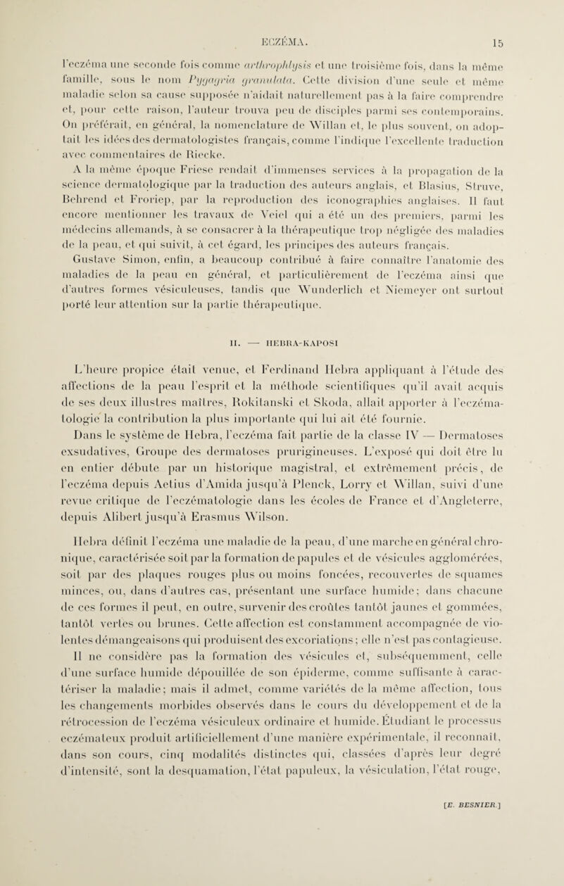 1 eczéma une seconde fois comme arthrophlysis et une troisième fois, dans la même famille, sous le nom Pygcigria granulata. Cette division d'une seule et même maladie selon sa cause supposée n'aidait naturellement pas à la faire comprendre et, pour celte raison, l'auteur trouva peu de disciples parmi ses contemporains. On préférait, en général, la nomenclature de Willan et, le plus souvent, on adop¬ tait les idées des dermatologistes français, comme l’indique l’excellente traduction avec commentaires de Riecke. A la même époque Friese rendait d’immenses services à la propagation de la science dermatologique par la traduction des auteurs anglais, et Blasius, Struve, Behrend et Froriep, par la reproduction des iconographies anglaises. Il faut encore mentionner les travaux de Yeicl qui a été un des premiers, parmi les médecins allemands, à se consacrer à la thérapeutique trop négligée des maladies de la peau, et qui suivit, à cet égard, les principes des auteurs français. Gustave Simon, enfin, a beaucoup contribué à faire connaître l'anatomie des maladies de la peau en général, et particulièrement de l’eczéma ainsi que d’autres formes vésiculeuses, tandis que Wunderlich et Niemeyer ont surtout porté leur attention sur la partie thérapeutique. II. —• IIEBRA-KAPOSI L’heure propice était venue, et Ferdinand Ilebra appliquant à l’étude des affections de la peau l’esprit et la méthode scientifiques qu’il avait acquis de ses deux illustres maîtres, Rokitanski et Skoda, allait apporter à l’eczéma- lologie la contribution la plus importante qui lui ait été fournie. Dans le système de Ilebra, l’eczéma fait partie de la classe IV — Dermatoses exsudatives, Groupe des dermatoses prurigineuses. L’exposé qui doit être lu en entier débute par un historique magistral, et extrêmement précis, de l’eczéma depuis Aetius d’Amida jusqu’à Plenck, Lorry et Willan, suivi d’une revue critique de l’eczématologie dans les écoles de France et d’Angleterre, depuis Alibert jusqu’à Erasmus Wilson. Ilebra définit l’eczéma une maladie de la peau, d’une marche en général chro¬ nique, caractérisée soit par la formation de papules et de vésicules agglomérées, soit par des plaques rouges plus ou moins foncées, recouvertes de squames minces, ou, dans d’autres cas, présentant une surface humide; dans chacune de ces formes il peut, en outre, survenir des croûtes tantôt jaunes et gommées, tantôt vertes ou brunes. Cette affection est constamment accompagnée de vio¬ lentes démangeaisons qui produisent des excoriations; elle n’est pas contagieuse. Il ne considère pas la formation des vésicules et, subséquemment, celle d’une surface humide dépouillée de son épiderme, comme suffisante à carac¬ tériser la maladie; mais il admet, comme variétés de la même affection, tous les changements morbides observés dans le cours du développement et de la rétrocession de l’eczéma vésiculeux ordinaire et humide. Etudiant le processus eczémateux produit artificiellement d’une manière expérimentale, il reconnaît, dans son cours, cinq modalités distinctes qui, classées d’après leur degré d’intensité, sont la desquamation, l’état papuleux, la vésiculation, l’état rouge,