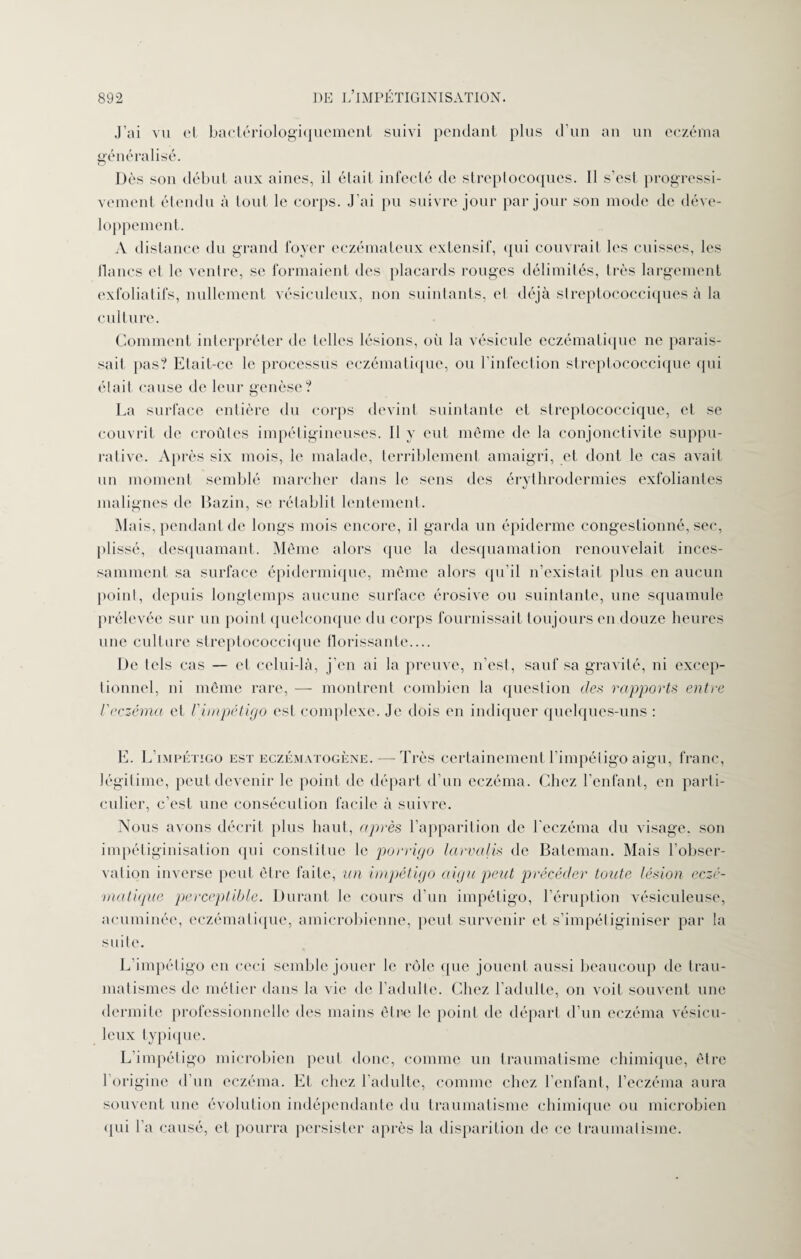 J’ai vu et bactériologiquement suivi pendant plus d’un an un eczéma généralisé. Dès son début aux aines, il était infecté de streptocoques. Il s’est progressi¬ vement étendu à tout le corps. J’ai pu suivre jour par jour son mode de déve¬ loppement. A distance du grand foyer eczémateux extensif, qui couvrait les cuisses, les lianes et le ventre, se formaient des placards rouges délimités, très largement exfoliatifs, nullement vésiculeux, non suintants, et déjà streptococciques à la culture. Comment interpréter de telles lésions, où la vésicule eczématique ne parais¬ sait pas? Etait-ce le processus eczématique, ou l’infection streptococcique qui était cause de leur genèse? La surface entière du corps devint suintante et streptococcique, et se couvrit de croûtes impétigineuses. Il y eut même de la conjonctivite suppu¬ rative. Après six mois, le malade, terriblement amaigri, et dont le cas avait un moment semblé marcher dans le sens des érythrodermies exfoliantes malignes de Bazin, se rétablit lentement. Mais, pendant de longs mois encore, il garda un épiderme congestionné, sec, plissé, desquamant. Même alors que la desquamation renouvelait inces¬ samment sa surface épidermique, même alors qu’il n’existait plus en aucun point, depuis longtemps aucune surface érosive ou suintante, une squamule prélevée sur un point quelconque du corps fournissait toujours en douze heures une culture streptococcique florissante.... De tels cas — cl celui-là, j’en ai la preuve, n’est, sauf sa gravité, ni excep¬ tionnel, ni même rare, — montrent combien la question des rapports entre l'eczéma et l'impétigo est complexe. Je dois en indiquer quelques-uns : E. L’impétigo est eczématogène. — Très certainement l’impétigo aigu, franc, légitime, peut devenir le point de départ d’un eczéma. Chez l’enfant, en parti¬ culier, c’est une conséculion facile à suivre. Nous avons décrit plus haut, après l’apparition de l'eczéma du visage, son impétiginisation qui constitue le porrigo larvalis de Bateman. Mais l’obser¬ vation inverse peut être faite, un impétigo aigu peut précéder toute lésion eczé- matique perceptible. Durant le cours d’un impétigo, l’éruption vésiculeuse, acuminéc, eczématique, amicrobicnne, peut survenir et s’impétiginiser par la suite. L’impétigo en ceci semble jouer le rôle que jouent aussi beaucoup de trau¬ matismes de métier dans la vie de l’adulte. Chez l’adulte, on voit souvent une dermite professionnelle des mains être le point de départ d’un eczéma vésicu¬ leux typique. L impétigo microbien peut donc, comme un traumatisme chimique, être 1 origine d’un eczéma. Et chez l’adulte, comme chez l’enfant, l’eczéma aura souvent une évolution indépendante du traumatisme chimique ou microbien qui l’a causé, et pourra persister après la disparition de ce traumatisme.