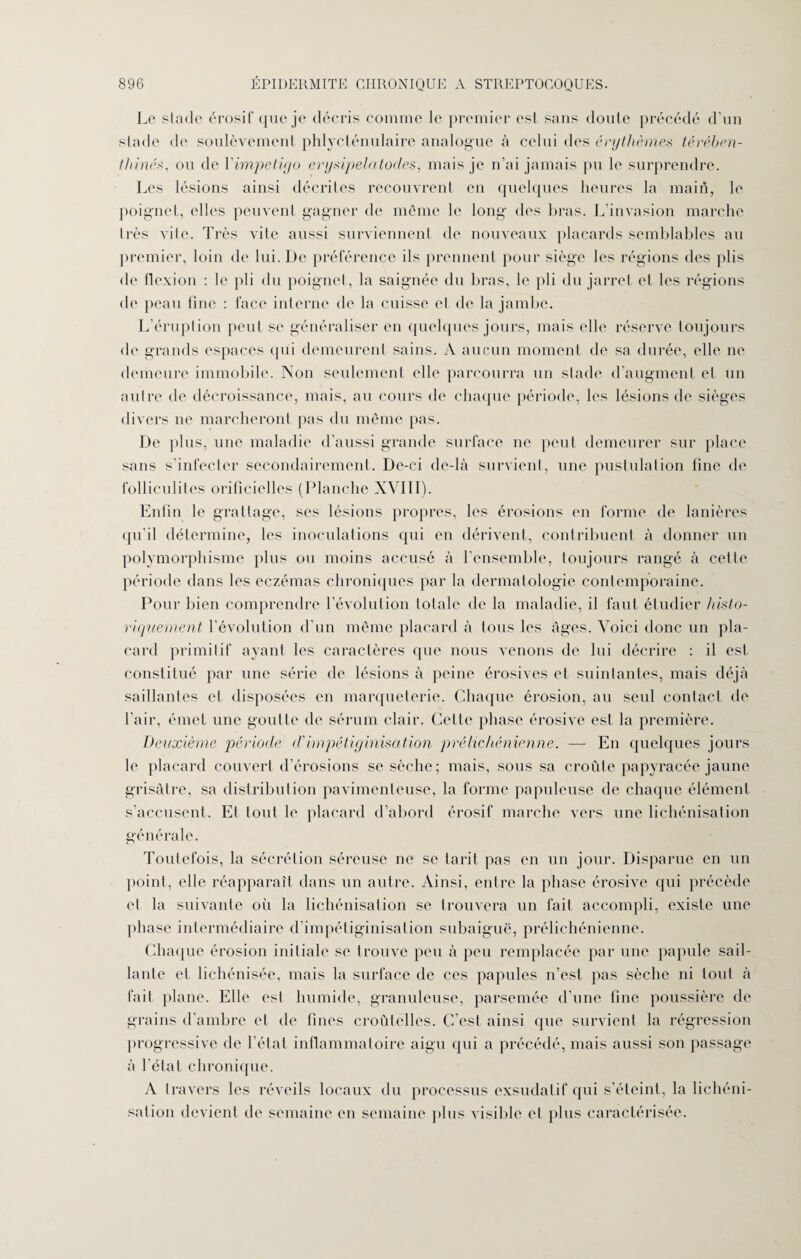 Le stade érosif que je décris comme le premier est sans doute précédé d’un stade de soulèvement phlycténulaire analogue à celui des érythèmes térében¬ thines, ou de Yimpetiyo erysipelatocles, mais je n’ai jamais pu le surprendre. Les lésions ainsi décrites recouvrent en quelques heures la main, le poignet, elles peuvent gagner de même le long des bras. L’invasion marche très vile. Très vite aussi surviennent de nouveaux placards semblables au premier, loin de lui. De préférence ils prennent pour siège les régions des plis de flexion : le pli du poignet, la saignée du bras, le pli du jarret et les régions de peau fine : face interne de la cuisse et de la jambe. L’éruption peut se généraliser en quelques jours, mais elle réserve toujours de grands espaces qui demeurent sains. A aucun moment de sa durée, elle ne demeure immobile. Non seulement elle parcourra un stade d’augment et un autre de décroissance, mais, au cours de chaque période, les lésions de sièges divers ne marcheront pas du même pas. De plus, une maladie d’aussi grande surface ne peut demeurer sur place sans s’infecter secondairement. De-ci de-là survient, une pustulation fine de folliculites orificielles (Planche XVIII). Enfin le grattage, ses lésions propres, les érosions en forme de lanières qu'il détermine, les inoculations qui en dérivent, contribuent à donner un polymorphisme plus ou moins accusé à l'ensemble, toujours rangé à cette période dans les eczémas chroniques par la dermatologie contemporaine. Pour bien comprendre l’évolution totale de la maladie, il faut étudier histo¬ riquement l’évolution d’un même placard à tous les âges. Voici donc un pla¬ card primitif ayant les caractères que nous venons de lui décrire : il est constitué par une série de lésions à peine érosives et suintantes, mais déjà saillantes et disposées en marqueterie. Chaque érosion, au seul contact de l’air, émet une goutte de sérum clair. Celle phase érosive est la première. Deuxième période d'impétiginisation prélichénienne. — En quelques jours le placard couvert d’érosions se sèche; mais, sous sa croûte papyracée jaune grisâtre, sa distribution pavimenteuse, la forme papuleuse de chaque élément s’accusent. Et tout le placard d’abord érosif marche vers une lichénisation générale. Toutefois, la sécrétion séreuse ne se tarit pas en un jour. Disparue en un point, elle réapparaît dans un autre. Ainsi, entre la phase érosive qui précède et la suivante où la lichénisation se trouvera un fait accompli, existe une phase intermédiaire d’impétiginisation subaiguë, prélichénienne. Chaque érosion initiale se trouve peu à peu remplacée par une papule sail¬ lante et hellénisée, mais la surface de ces papules n’est pas sèche ni tout à fait plane. Elle est humide, granuleuse, parsemée d’une fine poussière de grains d’ambre et de fines croûtelles. C’est ainsi que survient la régression progressive de l’état inflammatoire aigu qui a précédé, mais aussi son passage à l’état chronique. A travers les réveils locaux du processus exsudatif qui s’éteint, la lichéni¬ sation devient de semaine en semaine plus visible et plus caractérisée.