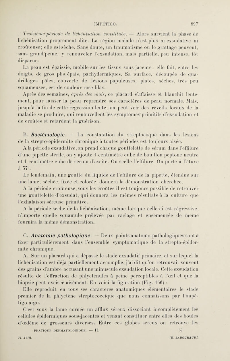 Troisième période de lichénisation constituée. — Alors survient la phase de lichénisation proprement dite. La région malade n’est plus ni exsudative ni croûteuse; elle est sèche. Sans doute, un traumatisme ou le grattage peuvent, sans grand’peine, y renouveler l’exsudation, mais partielle, peu intense, tôt dispa rue. La peau est épaissie, mobile sur les tissus sous-jacents; elle fait, entre les doigts, de gros plis épais, pachydermiques. Sa surface, découpée de qua¬ drillages pâles, couverte de lésions papuleuses, plates, sèches, très peu squameuses, est de couleur rose lilas. Après des semaines, après des mois, ce placard s’affaisse et blanchit lente¬ ment, pour laisser la peau reprendre ses caractères de peau normale. Mais, jusqu’à la fin de cette régression lente, on peut voir des réveils locaux de la maladie se produire, qui renouvellent les symptômes primitifs d’exsudation et de croûtes et retardent la guérison. B. Bactériologie. — La constatation du streptocoque dans les lésions de la strepto-épidermite chronique à toutes périodes est toujours aisée. A la période exsudative, on prend chaque gouttelette de sérum dans l’effîlure d’une pipette stérile, on y ajoute 1 centimètre cube de bouillon peptone neutre et I centimètre cube de sérum d’ascite. On scelle l'effilure. On porte à l’étuve à 57°. Le lendemain, une goutte du liquide de l’effilure de la pipette, étendue sur une lame, séchée, fixée et colorée, donnera la démonstration cherchée. A la période croûteuse, sous les croûtes il est toujours possible de retrouver une gouttelette d’exsudat, qui donnera les mêmes résultats à la culture que l’exhalaison séreuse primitive. A la période sèche de la lichénisation, même lorsque celle-ci est régressive, n’importe quelle squamule prélevée par raclage et ensemencée de même fournira la même démonstration. C. Anatomie pathologique. — Deux points anatomo-pathologiques sont à fixer particulièrement dans l’ensemble symptomatique de la strepto-épider¬ mite chronique. A. Sur un placard qui a dépassé le stade exsudatif primaire, et sur lequel la lichénisation est déjà partiellement accomplie, j’ai dit qu’on retrouvait souvent des grains d’ambre accusant une minuscule exsudation locale. Cette exsudation résulte de l’effraction de phlycténules à peine perceptibles à l’œil et que la biopsie peut exciser aisément. En voici la figuration (Fig. 150) : Elle reproduit en tous ses caractères anatomiques élémentaires h' stade premier de la phlyctène streptococcique que nous connaissons par l'impé¬ tigo aigu. C’est sous la lame cornée un afflux séreux dissociant incomplètement les cellules épidermiques sous-jacentes et venant constituer entre elles des boules d’œdème de grosseurs diverses. Entre ces globes séreux on retrouve lus PRATIQUE DERMATOLOGIQUE. — II. t>7