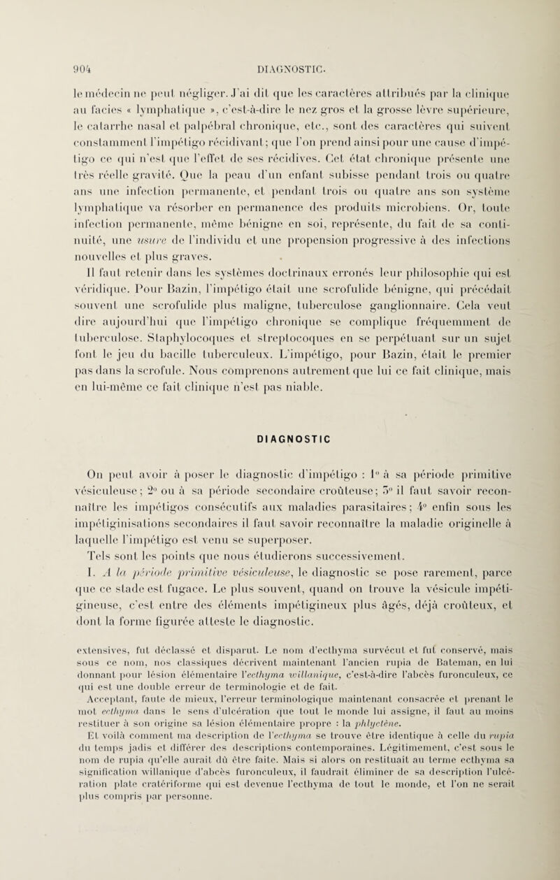 le médecin ne peul négliger. J'ai dit que les caractères attribués par la clinique au faciès « lymphatique ». c’est-à-dire le nez gros et la grosse lèvre supérieure, le catarrhe nasal et palpébral chronique, etc., sont des caractères qui suivent constamment l’impétigo récidivant; que l’on prend ainsi pour une cause d’impé¬ tigo ce qui n’est que l'effet de ses récidives. Cet état chronique présente une très réelle gravité. Que la peau d’un enfant subisse pendant trois ou quatre ans une infection permanente, et pendant trois ou quatre ans son système lymphatique va résorber en permanence des produits microbiens. Or, toute infection permanente, même bénigne en soi, représente, du fait de sa conti¬ nuité, une usure de l’individu et une propension progressive à des infections nouvelles et plus graves. Il faut retenir dans les systèmes doctrinaux erronés leur philosophie qui est véridique. Pour Bazin, l’impétigo était une scrofulide bénigne, qui précédait souvent une scrofulide plus maligne, tuberculose ganglionnaire. Cela veut dire aujourd’hui (pie l’impétigo chronique se complique fréquemment de tuberculose. Staphylocoques et streptocoques en se perpétuant sur un sujet font le jeu du bacille tuberculeux. L’impétigo, pour Bazin, était le premier pas dans la scrofule. Nous comprenons autrement que lui ce fait clinique, mais en lui-même ce fait clinique n’est pas niable. DIAGNOSTIC On peut avoir à poser le diagnostic d'impétigo : 1 à sa période primitive vésiculeuse; 2° ou à sa période secondaire croùteuse; 5° il faut savoir recon¬ naître les impétigos consécutifs aux maladies parasitaires; 4° enfin sous les impétiginisations secondaires il faut savoir reconnaître la maladie originelle à laquelle l’impétigo est venu se superposer. Tels sont les points que nous étudierons successivement. I. A la période primitive vésiculeuse, le diagnostic se pose rarement, parce que ce stade est fugace. Le plus souvent, quand on trouve la vésicule impéti- gineuse, c'est entre des éléments impétigineux plus âgés, déjà croùteux, et dont la forme figurée atteste le diagnostic. extensives, fut déclassé et disparut. Le nom d’ecthyma survécut et fut conservé, niais sous ce nom, nos classiques décrivent maintenant l’ancien rupia de Bateman, en lui donnant pour lésion élémentaire Yecthyma willanique, c’est-à-dire l'abcès furonculeux, ce qui est une double erreur de terminologie et de fait. Acceptant, faute de mieux, l’erreur terminologique maintenant consacrée et prenant le mot ectliyma dans le sens d’ulcération que tout le monde lui assigne, il faut au moins restituer à son origine sa lésion élémentaire propre : la phlyctène. Et voilà comment ma description de Yecthyma se trouve être identique à celle du rupia du temps jadis et différer des descriptions contemporaines. Légitimement, c’est sous le nom de rupia qu’elle aurait dù être faite. Mais si alors on restituait au terme ecthvma sa signification willanique d’abcès furonculeux, il faudrait éliminer de sa description l’ulcé¬ ration plate cratériforme qui est devenue l’ecthyma de tout le monde, et l’on ne serait plus compris par personne.