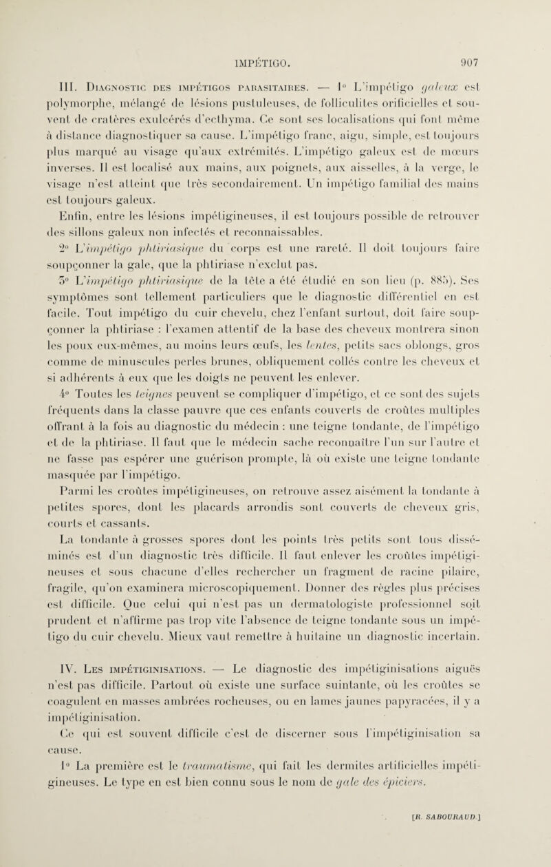 lit. Diagnostic des impétigos parasitaires. — 1° L'impétigo galeux est polymorphe, mélangé de lésions pustuleuses, de folliculites orificielles et sou¬ vent de cratères exulcérés d’eclhyma. Ce sont ses localisations qui font même à distance diagnostiquer sa cause. L'impétigo franc, aigu, simple, esl toujours plus marqué au visage qu’aux extrémités. L’impétigo galeux est de mœurs inverses. 11 est localisé aux mains, aux poignets, aux aisselles, à la verge, le visage n’est atteint que très secondairement. Un impétigo familial des mains est toujours galeux. Enfin, entre les lésions impétigineuses, il est toujours possible de retrouver des sillons galeux non infectés et reconnaissables. 2° L'impétigo phtiriasique du corps est une rareté. Il doit toujours faire soupçonner la gale, que la phtiriase n’exclut pas. 5° L'impétigo phtiriasique de la tète a été étudié en son lieu (p. 885). Ses symptômes sont tellement particuliers que le diagnostic différentiel en est facile. Tout impétigo du cuir chevelu, chez l’enfant surtout, doit faire soup¬ çonner la phtiriase : l’examen attentif de la hase des cheveux montrera sinon les poux eux-mêmes, au moins leurs œufs, les lentes, petits sacs oblongs, gros comme de minuscules perles brunes, obliquement collés contre les cheveux et si adhérents à eux que les doigts ne peuvent les enlever. 4° Toutes les teignes peuvent se compliquer d’impétigo, et ce sont des sujets fréquents dans la classe pauvre que ces enfants couverts de croûtes multiples offrant à la fois au diagnostic du médecin : une teigne tondante, de l’impétigo et de la phtiriase. Il faut que le médecin sache reconnaître l’un sur l’autre et ne fasse pas espérer une guérison prompte, là où existe une teigne tondante masquée par l’impétigo. Parmi les croûtes impétigineuses, on retrouve assez aisément la tondante à petites spores, dont les placards arrondis sont couverts de cheveux gris, courts et cassants. La tondante à grosses spores dont les points très petits sont tous dissé¬ minés est d’un diagnostic très difficile. Il faut enlever les croûtes impétigi¬ neuses et sous chacune d’elles rechercher un fragment de racine pilaire, fragile, qu’on examinera microscopiquement. Donner des règles plus précises est difficile. Oue celui qui n’est pas un dermatologiste professionnel soit prudent et n’affirme pas trop vite l’absence de teigne tondante sous un impé¬ tigo du cuir chevelu. Mieux vaut remettre à huitaine un diagnostic incertain. IV. Les impétiginisations. — Le diagnostic des impétiginisations aiguës n’est pas difficile. Partout où existe une surface suintante, où les croûtes se coagulent en masses ambrées rocheuses, ou en lames jaunes papy racées, il y a im pél iginisation. Ce qui est souvent difficile c’est de discerner sous l’impétiginisation sa cause. 1° La première est le traumatisme, qui fait les dermites artificielles impéti¬ gineuses. Le type en est bien connu sous le nom de gale des épiciers.