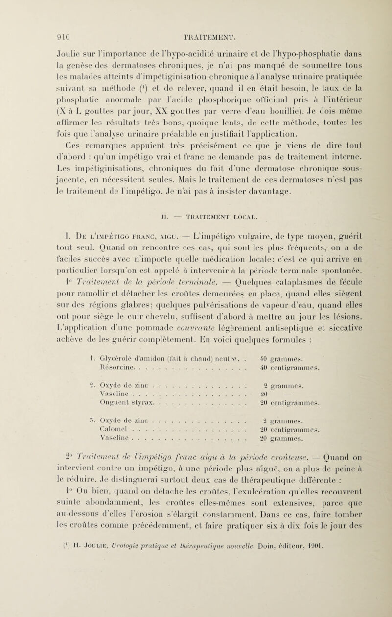 Joulie sur l’importance de l’hypo-acidité urinaire et de l’hypo-phosphatie dans la genèse des dermatoses chroniques, je n’ai pas manqué de soumettre tous les malades atteints d’impétiginisation chronique à l’analyse urinaire pratiquée suivant sa méthode (’) et de relever, quand il en était besoin, le taux de la phosplialie anormale par l'acide phosphorique officinal pris à l’intérieur (X à L gouttes par jour, XX gouttes par verre d’eau bouillie). Je dois même affirmer les résultats très bons, quoique lents, de celle méthode, toutes les fois que l’analyse urinaire préalable en justifiait l’application. Ces remarques appuient irès précisément ce que je viens de dire tout d’abord : qu’un impétigo vrai et franc ne demande pas de traitement interne. Les impétiginisations, chroniques du fait d’une dermatose chronique sous- jacente, en nécessitent seules. Mais le traitement de ces dermatoses n’esl pas le traitement de l’impétigo. Je n’ai pas à insister davantage. II. — TRAITEMENT LOCAL. I. De l’impétigo franc, aigu. — L’impétigo vulgaire, de type moyen, guérit tout seul. Quand on rencontre ces cas, qui sont les plus fréquents, on a de faciles succès avec n’importe quelle médication locale; c’est ce qui arrive en particulier lorsqu’on est appelé à intervenir à la période terminale spontanée. 1° Traitement de la période terminale. — Quelques cataplasmes de fécule pour ramollir et détacher les croûtes demeurées en place, quand elles siègent sur des régions glabres; quelques pulvérisations de vapeur d’eau, quand elles ont pour siège le cuir chevelu, suffisent d’abord à mettre au jour les lésions. L’application d’une pommade couvrante légèrement antiseptique et siccative achève de les guérir complètement. En voici quelques formules : 1. Glycérolé d’amidon (fait à chaud) neutre. . 40 grammes. Résoreine. 40 centigrammes. 2. Oxyde de zinc. 2 grammes. Vaseline. 20 — Onguent styrax. 20 centigrammes. a. Oxyde de zinc. 2 grammes. Calomel. 20 centigrammes. Vaseline. 20 grammes. Traitement de l'impétigo franc aigu à la période croûteuse. — Quand on intervient contre un impétigo, à une période plus aiguë, on a plus de peine à le réduire. Je distinguerai surtout deux cas de thérapeutique différente : 1° Ou bien, quand on détache les croûtes, l’cxulcération qu’elles recouvrent suinte abondamment, les croûtes elles-mêmes sont extensives, parce que au-dessous d’elles l’érosion s’élargit constamment. Dans ce cas, faire tomber les croûtes comme précédemment, et faire pratiquer six à dix fois le jour des (*) II. Joulie, Urologie pratique et thérapeutique nouvelle. Doin, éditeur, 1901.