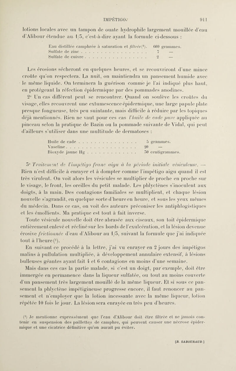 lotions locales avec un tampon de ouate hydrophile largement mouillée d’eau d’Alibour étendue au I/o, c’est-à-dire ayant la formule ci-dessous : Eau distillée camphrée à saturation et filtrée(*). 000 grammes. Sulfate de zinc. 7 — Sulfate de cuivre. 2 — Les érosions sécheront en quelques heures, cl se recouvriront d’une mince croûte qu’on respectera. La nuit, on maintiendra un pansement humide avec le môme liquide. On terminera la guérison comme je l’ai indiqué plus haut, en protégeant la réfection épidermique par des pommades anodines. 2° Un cas différent peut se rencontrer. Quand on soulève les croûtes du visage, elles recouvrent une extumescence épidermique, une large papule plate presque fongueuse, très peu suintante, mais difficile à réduire par les topiques déjà mentionnés. Rien ne vaut pour ces cas r/tuile de ecide pure appliquée au pinceau selon la pratique de Bazin ou la pommade suivante de Vidal, qui peut d’ailleurs s’utiliser dans une multitude de dermatoses : Iluile de cade. 5 grammes. Vaseline. 20 — Bioxyde jaune 11g. GO centigrammes. r>° Traitement de l'impétigo franc aigu à la période initiale vésiculeuse. — Rien n’est difficile à enrayer et à dompter comme l'impétigo aigu quand il est très virulent. On voit alors les vésicules se multiplier de proche en proche sur le visage, le front, les oreilles du petit malade. Les phlyctènes s’inoculent aux doigts, à la main. Des contagions familiales se multiplient, et chaque lésion nouvelle s’agrandit, en quelque sorte d’heure en heure, et sous les yeux mêmes du médecin. Dans ce cas, on voit des auteurs préconiser les antiphlogistiques et les émollients. Ma pratique est lout à fait inverse. Toute vésicule nouvelle doit être abrasée aux ciseaux, son toit épidermique entièrement enlevé et récliné sur les bords del’exulcération, cl la lésion devenue érosive frictionnée d’eau d’Alibour an t/5, suivant la formule que j’ai indiquée tout à l’heure(*). En suivant ce procédé à la lettre, j’ai vu enrayer en 2 jours des impétigos malins à pullulation multipliée, à développement annulaire extensif, à lésions bulleuses géantes ayant fait 4 et 6 contagions en moins d’une semaine. O o Mais dans ces cas la partie malade, si c’est un doigt, par exemple, doit cire immergée en permanence dans la liqueur sulfatée, ou tout au moins couverte d’un pansement très largement mouillé de la même liqueur. Et si sous ce pan¬ sement la phlyclène impétigineuse progresse encore, il faut renoncer au pan¬ sement et n’employer que la lotion incessante avec la même liqueur, loi ion répétée 10 fois le jour. La lésion sera enrayée en très peu d’heures. (>) Je mentionne expressément que l’eau d’Alibour doiL être filtrée et ne jamais con¬ tenir en suspension des paillettes de camphre, qui peuvent causer une nécrose épider¬ mique et une cicatrice définitive qu’on aurait pu éviter.