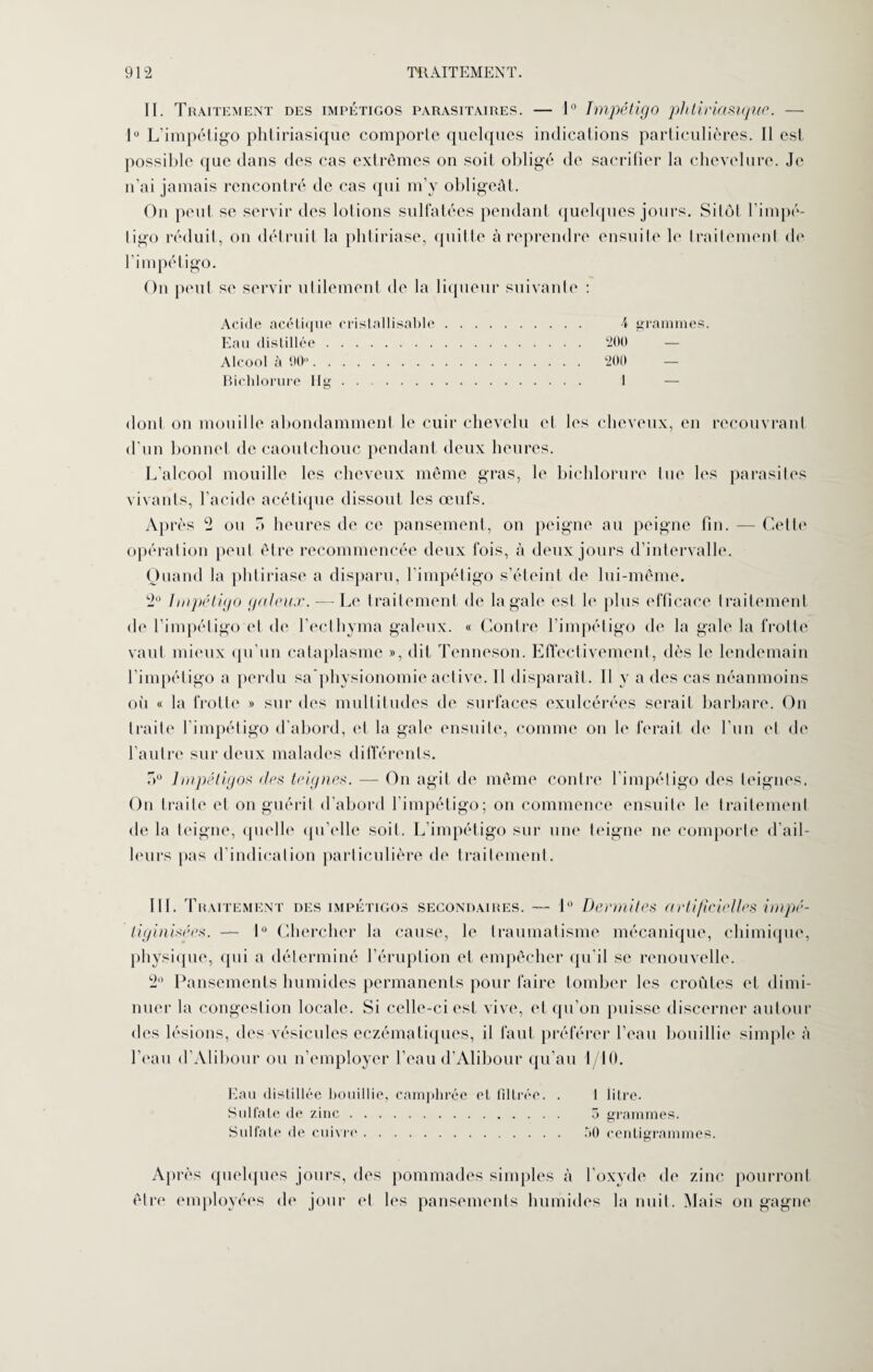 II. Traitement des impétigos parasitaires. — 1° Impétigo phtiriasique. — 1° L’impétigo phtiriasique comporte quelques indications particulières. II est possible que dans des cas extrêmes on soit obligé de sacrifier la chevelure. Je n’ai jamais rencontré de cas qui m’y obligeât. On peut se servir des lotions sulfatées pendant quelques jours. Sitôt l'impé¬ tigo réduit, on détruit la phtiriase, quitte à reprendre ensuite le traitement de l‘impétigo. On peut se servir utilement de la liqueur suivante : Acide acétique eristallisable. \ grammes. Eau distillée. 200 Alcool à 90“. 200 Bichlorure Hg . . 1 dont on mouille abondamment le cuir chevelu et les cheveux, en recouvrant d’un bonnet de caoutchouc pendant deux heures. L’alcool mouille les cheveux même gras, le bichlorure tue les parasites vivants, l’acide acétique dissout les œufs. Après 2 ou 7> heures de ce pansement, on peigne au peigne fin. — Cette opération peut être recommencée deux fois, à deux jours d’intervalle. Quand la phtiriase a disparu, l’impétigo s’éteint de lui-même. 2° Impétigo galeux. — Le traitement de la gale est le plus efficace traitement de l’impétigo et de l’ecthyma galeux. « Contre l’impétigo de la gale la frotte vaut mieux qu'un cataplasme », dit Tenneson. Effectivement, dès le lendemain l’impétigo a perdu sa physionomie active. 11 disparaît. Il y a des cas néanmoins où « la frotte » sur des multitudes de surfaces exulcérées serait barbare. On traite l'impétigo d’abord, et la gale ensuite, comme on le ferait de l’un et de l’autre sur deux malades différents. :>° Impétigos des teignes. — On agit de même contre l'impétigo des teignes. On traite et on guérit d’abord l’impétigo; on commence ensuite le traitement de la teigne, quelle qu’elle soit. L’impétigo sur une teigne ne comporte d’ail¬ leurs pas d’indication particulière de traitement. III. Traitement des impétigos secondaires. — 1° Dermites a rtificielles impé- liginisées. — 1° Chercher la cause, le traumatisme mécanique, chimique, physique, qui a déterminé l’éruption et empêcher qu'il se renouvelle. 2° Pansements humides permanents pour faire tomber les croûtes et dimi¬ nuer la congestion locale. Si celle-ci est vive, et qu’on puisse discerner autour des lésions, des vésicules eczématiques, il faut préférer l’eau bouillie simple à l’eau d’Alibour ou n’employer l’eau d’Alibour qu’au 1/10. Eau distillée bouillie, camphrée et filtrée. . 1 lilre. Sulfate de zinc. 5 grammes. Sulfate de cuivre. 50 centigrammes. Après quelques jours, des pommades simples à l’oxyde de zinc pourront être employées de jour et les pansements humides la nuit. Mais on gagne