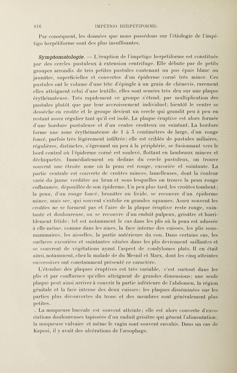 Par conséquent, les données que nous possédons sur l’étiologie de l'impé¬ tigo herpétiforme sont des plus insuffisantes. Symptomatologie. —- L’éruption de l’impétigo herpétiforme est constituée par des cercles pustuleux à extension centrifuge. Elle débute par de petits groupes arrondis de très petites pustules contenant un pus épais blanc ou jaunâtre, superficielles et couvertes d’un épiderme corné très mince. Ces pustules ont le volume d’une tête d’épingle à un grain de chènevis, rarement elles atteignent celui d’une lentille, elles sont semées très dru sur une plaque érythémateuse. Très rapidement ce groupe s’étend', par multiplication des p.ustules plutôt que par leur accroissement individuel; bientôt le centre se dessèche en croûte et le groupe devient un cercle qui grandit peu à peu en restant assez régulier tant qu’il est isolé. La plaque éruptive est alors formée d’une bordure pustuleuse et d’un centre croûteux ou suintant. La bordure forme une zone érythémateuse de 1 à 5 centimètres de large, d’un rouge foncé, parfois très légèrement infiltrée; elle est criblée de pustules miliaires, régulières, distinctes, s’égrenant un peu à la périphérie, se fusionnant vers le bord central où l’épiderme corné est soulevé, flottant en lambeaux minces et déchiquetés. Immédiatement en dedans du cercle pustuleux, on trouve souvent une étroite zone où la peau est rouge, excoriée et suintante. La partie centrale est couverte de croûtes minces, lamelleuses, dont la couleur varie du jaune verdâtre au brun et sous lesquelles on trouve la peau rouge enflammée, dépouillée de son épiderme. Un peu plus tard, les croûtes tombent; la peau, d’un rouge foncé, brunâtre ou livide, se recouvre d’un épiderme mince, mais sec, qui souvent s’exfolie en grandes squames. Assez souvent les croûtes ne se forment pas et l’aire de la plaque éruptive reste rouge, suin¬ tante et douloureuse, ou se recouvre d’un enduit pulpeux, grisâtre et horri¬ blement fétide; tel est notamment le cas dans les plis où la peau est adossée à elle-même, comme dans les aines, la face interne des cuisses, les plis sous- mammaires, les aisselles, la partie antérieure du cou. Dans certains cas, les surfaces excoriées et suintantes situées dans les plis deviennent saillantes et se couvrent de végétations ayant l’aspect de condylomes plats. Il en était ainsi,notamment, chez la malade de du Mesnil et Marx, dont les cinq atteintes successives ont constamment présenté ce caractère. L’étendue des plaques éruptives est très variable, c’est surtout dans les plis et par confluence qu’elles atteignent de grandes dimensions; une seule plaque peut ainsi arrivera couvrir la partie inférieure de l’abdomen, la région génitale et la face interne des deux cuisses; les plaques disséminées sur les parties plus découvertes du tronc et des membres sont généralement plus petites. . La muqueuse buccale est souvent atteinte; elle est alors couverte d’exco¬ riations douloureuses tapissées d’un enduit grisâtre qui gênent l’alimentation; la muqueuse vulvaire et même le vagin sont souvent envahis. Dans un cas de Kaposi, il y avait des ulcérations de l’œsophage.