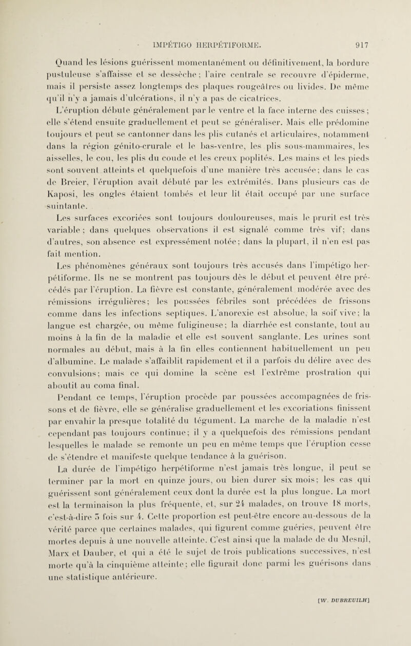 Quand les lésions guérissent momentanément ou définitivement, la bordure pustuleuse s’affaisse et se dessèche; l’aire centrale se recouvre d’épiderme, mais il persiste assez longtemps des plaques rougeâtres ou livides. De même qu'il n’y a jamais d’ulcérations, il n’y a pas de cicatrices. L’éruption débute généralement par le ventre et la face interne des cuisses; elle s’étend ensuite graduellement et peut se généraliser. Mais elle prédomine toujours et peut se cantonner dans les plis cutanés et articulaires, notamment dans la région génito-crurale et le bas-ventre, les plis sous-mammaires, les aisselles, le cou, les plis du coude et les creux poplités. Les mains et- les pieds sont souvent atteints et quelquefois d’une manière très accusée; dans le cas de Breier, l’éruption avait débuté par les extrémités. Dans plusieurs cas de Kaposi, les ongles étaient tombés et leur lit était occupé par une surface suintante. Les surfaces excoriées sont toujours douloureuses, mais le prurit est très variable ; dans quelques observations il est signalé comme très vif; dans d'autres, son absence est expressément notée; dans la plupart, il n’en est pas fait mention. Les phénomènes généraux sont toujours très accusés dans l’impétigo her- pétiforme. Ils ne se montrent pas toujours dès le début et peuvent être pré¬ cédés par l’éruption. La fièvre est constante, généralement modérée avec des rémissions irrégulières; les poussées fébriles sont précédées de frissons comme dans les infections septiques. L’anorexie est absolue, la soif vive; la langue est chargée, ou même fuligineuse; la diarrhée est constante, tout au moins à la fin de la maladie et elle est souvent sanglante. Les urines sont normales au début, mais à la fin elles contiennent habituellement un peu d’albumine. Le malade s’affaiblit rapidement et il a parfois du délire avec des convulsions; mais ce qui domine la scène est l’extrême prostration qui aboutit au coma final. Pendant ce temps, l'éruption procède par poussées accompagnées de fris¬ sons et de fièvre, elle se généralise graduellement et les excoriations finissent par envahir la presque totalité du tégument. La marche de la maladie n’est cependant pas toujours continue; il y a quelquefois des rémissions pendant lesquelles le malade se remonte un peu en même temps que l’éruption cesse de s’étendre et manifeste quelque tendance à la guérison. La durée de l’impétigo herpétiforme n’est jamais très longue, il peut se terminer par la mort en quinze jours, ou bien durer six mois; les cas qui guérissent sont généralement ceux dont la durée est la plus longue. La mort est la terminaison la plus fréquente, et, sur 24 malades, on trouve 18 morts, c’est-à-dire 5 fois sur A. Celte proporlion est peut-être encore au-dessous de la vérité parce que certaines malades, qui figurent comme guéries, peuvent être mortes depuis à une nouvelle atteinte. C’est ainsi que la malade de du Mesnil, Marx et Dauber, et qui a été le sujet de trois publications successives, n’est morte qu’à la cinquième atteinte; elle figurait donc parmi les guérisons dans une statistique antérieure.