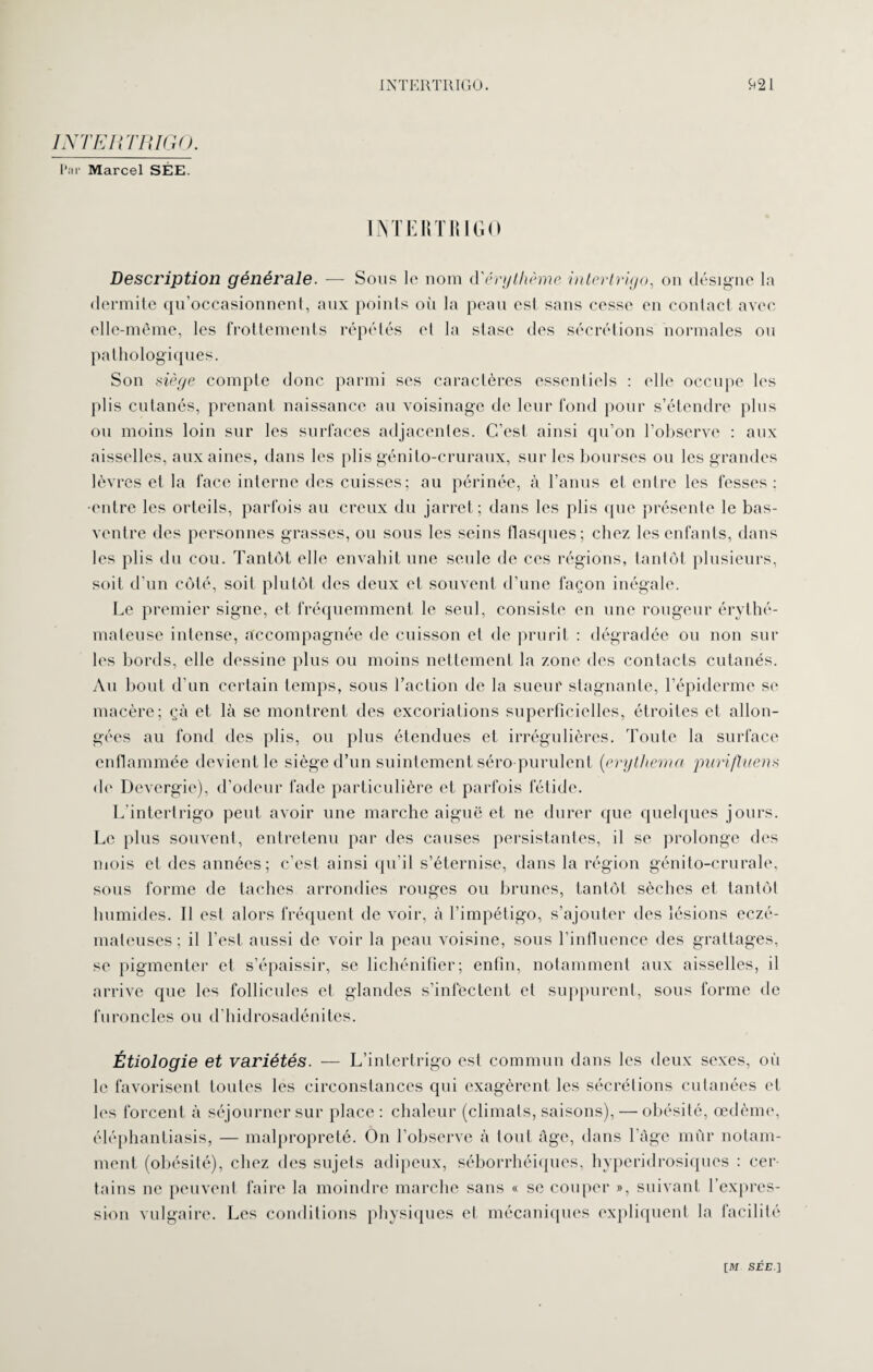 Par Marcel SÉE. INTERTRIGO. à21 INTERTRIGO Description générale. —- Sous le nom à'érythème intertrigo, on désigne la dermite qu’occasionnent, aux points où la peau est sans cesse en contact avec elle-même, les frottements répétés et la stase des sécrétions normales ou pathologiques. Son siège compte donc parmi ses caractères essentiels : elle occupe les plis cutanés, prenant naissance au voisinage de leur fond pour s’étendre plus ou moins loin sur les surfaces adjacentes. C'est ainsi qu’on l’observe : aux aisselles, aux aines, dans les plis génito-cruraux, sur les bourses ou les grandes lèvres et la face interne des cuisses; au périnée, à l’anus et entre les fesses : •entre les orteils, parfois au creux du jarret; dans les plis que présente le bas- ventre des personnes grasses, ou sous les seins flasques; chez les enfants, dans les plis du cou. Tantôt elle envahit une seule de ces régions, tantôt plusieurs, soit d’un côté, soit plutôt des deux et souvent d’une façon inégale. Le premier signe, et fréquemment le seul, consiste en une rougeur érythé¬ mateuse intense, accompagnée de cuisson et de prurit : dégradée ou non sur les bords, elle dessine plus ou moins nettement la zone des contacts cutanés. An bout d’un certain temps, sous l’action de la sueur stagnante, l’épiderme se macère; çà et là se montrent des excoriations superficielles, étroites et allon¬ gées au fond des plis, ou plus étendues et irrégulières. Toute la surface enflammée devient le siège d’un suintement séro purulent (erythema pitrifluens de Devergie), d’odeur fade particulière et parfois fétide. L’intertrigo peut avoir une marche aiguë et ne durer que quelques jours. Le plus souvent, entretenu par des causes persistantes, il se prolonge des mois et des années; c’est ainsi qu’il s’éternise, dans la région génito-crurale, sous forme de taches arrondies rouges ou brunes, tantôt sèches et tantôt humides. Il est alors fréquent de voir, à l’impétigo, s’ajouter des lésions eczé¬ mateuses ; il l’est aussi de voir la peau voisine, sous l’influence des grattages, se pigmenter et s’épaissir, se lichénifîer; enfin, notamment aux aisselles, il arrive que les follicules et glandes s’infectent et suppurent, sous forme de furoncles ou d’hidrosadénites. Étiologie et variétés. — L’intertrigo est commun dans les deux sexes, où le favorisent toutes les circonstances qui exagèrent les sécrétions cutanées et les forcent à séjourner sur place : chaleur (climats, saisons), — obésité, œdème, éléphantiasis, — malpropreté. On l’observe à tout âge, dans l’âge mûr notam¬ ment (obésité), chez des sujets adipeux, séborrhéiques, hyperidrosiques : cer¬ tains ne peuvent faire la moindre marche sans « se couper », suivant l’expres¬ sion vulgaire. Les conditions physiques et mécaniques expliquent la facilité