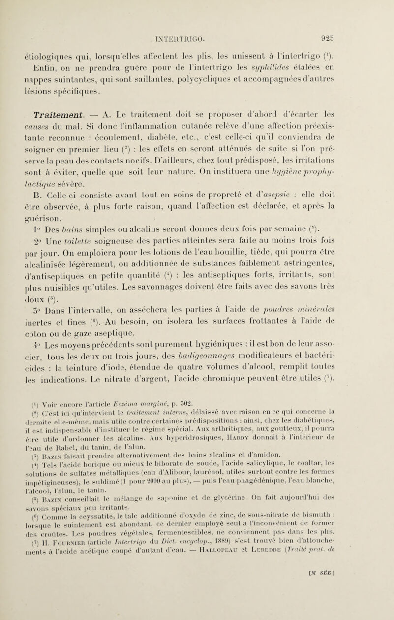 étiologiques qui, lorsqu’elles affectent les plis, les unissent à l’intertrigo (')• Enfin, on ne prendra guère pour de l’intertrigo les syphilides étalées en nappes suintantes, qui sont saillantes, polycycliques et accompagnées d’autres lésions spécifiques. Traitement. — A. Le traitement doit se proposer d’abord d’écarter les causes du mal. Si donc l’inflammation cutanée relève d’une affection préexis¬ tante reconnue : écoulement, diabète, etc., c’est celle-ci qu il conviendra de soigner en premier lieu (2) : les ellels en seront atténués de suite si l’on pré¬ serve la peau des contacts nocil’s. D’ailleurs, chez tout prédisposé, les irritations sont à éviter, quelle que soit leur nature. On instituera une hygiène prophy¬ lactique sévère. B. Celle-ci consiste avant tout en soins de propreté et d'asepsie : elle doit être observée, à plus forte raison, quand l’affection est déclarée, et après la guérison. 1° Des bains simples ou alcalins seront donnés deux fois par semaine (•’). 2° Une toilette soigneuse des parties atteintes sera faite au moins trois fois par jour. On emploiera pour les lotions de l’eau bouillie, tiède, qui pourra être alcalinisée légèrement, ou additionnée de substances faiblement astringentes, d’antiseptiques en petite quantité (4) : les antiseptiques forts, irritants, sont plus nuisibles qu’utiles. Les savonnages doivent être faits avec des savons très doux (s). 3° Dans l’intervalle, on asséchera les parties à l’aide de poudres minérales inertes et fines ((1). Au besoin, on isolera les surfaces frottantes à l’aide de colon ou de gaze aseptique. D Les moyens précédents sont purement hygiéniques : il est bon de leur asso¬ cier, tous les deux ou trois jours, des badigeonnages modificateurs et bactéri¬ cides : la teinture d’iode, étendue de quatre volumes d’alcool, remplit toutes les indications. Le nitrate d’argent, l’acide chromique peuvent être utiles (7). (') Voir encore l’article Eczéma marginé, p. 502. C’est ici qu’intervient le traitement interne, délaissé avec raison en ce qui concerne la dermite elle-même, mais utile contre certaines prédispositions : ainsi, chez les diabétiques, il est indispensable d’instituer le régime spécial. Aux arthritiques, aux goutteux, il pourra être utile d’ordonner les alcalins. Aux hyperidrosiques, Hardy donnait à l’intérieur de l'eau de Rabel, du tanin, de l’alun. (3) Bazin faisait prendre alternativement des bains alcalins et d’amidon. p) Tels l’acide borique ou mieux le biborate de soude, l’acide salicyliquc, le coaltar, les solutions de sulfates métalliques (eau d’Alibour, laurénol, utiles surtout contre les formes impétigineuses), le sublimé (1 pour 2000 au plus), — puis l’eau phagédénique, l’eau blanche, l'alcool, l’alun, le tanin. (5) Bazin conseillait le mélange de saponine et de glycérine. On fait aujourd’hui des savons spéciaux peu irritants. p) Comme la ceyssatite, le talc additionné d’oxyde de zinc, de sous-nitrate de bismuth : lorsque le suintement est abondant, ce dernier employé seul a l’inconvénient de former des croûtes. Les poudres végétales, fermentescibles, ne conviennent pas dans les plis. p) II. Fournier (article Intertrigo du Dict. encyclop., 1880) s’est trouvé bien d’attouche¬ ments à l’acide acétique coupé d’autant d’eau. — Hallopeau et Leredde {Traité prat. de [M sr£ ]