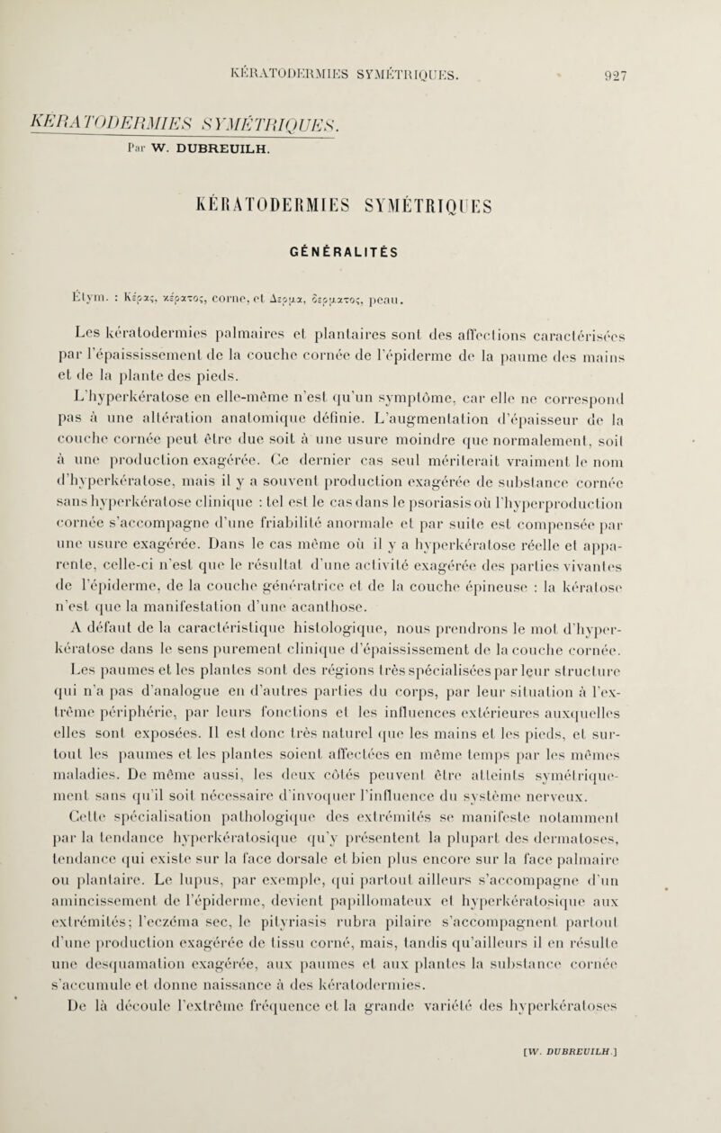 KERA T O DE RMI ES Sl'MK T1UQ UK S. Par W. DUBREUILH. KÉRATODERMIES SYMÉTRIQUES GÉNÉRALITÉS Ëtym. : Kïpa;, xsoxto;, corne, cl Aéoij.x, Sep[iatoç, peau. Les kératodermies palmaires et plantaires sont des affections caractérisées par l’épaississement de la couche cornée de l’épiderme de la paume des mains et de la plante des pieds. L’hyperkératose en elle-même n’est qu’un symptôme, car elle ne correspond pas à une altération anatomique définie. L’augmentation d’épaisseur de la couche cornée peut être due soit à une usure moindre que normalement, soit à une production exagérée. Ce dernier cas seul mériterait vraiment le nom d’hyperkératose, mais il y a souvent production exagérée de substance cornée sans hyperkératose clinique : tel est le cas dans le psoriasis où l’hyperproduction cornée s’accompagne d’une friabilité anormale et par suite est compensée par une usure exagérée. Dans le cas même oii il y a hyperkératose réelle et appa¬ rente, celle-ci n’est que le résultat d’une activité exagérée des parties vivantes de l’épiderme, de la couche génératrice et de la couche épineuse : la kératose n’est (pie la manifestation d’une acanthose. A défaut de la caractéristique histologique, nous prendrons le mot d’hyper¬ kératose dans le sens purement clinique d’épaississement de la couche cornée. Les paumes et les plantes sont des régions très spécialisées par leur structure qui n’a pas d’analogue en d’autres parties du corps, par leur situation à l’ex¬ trême périphérie, par leurs fonctions et les influences extérieures auxquelles elles sont exposées. Il est donc très naturel que les mains et les pieds, et sur¬ tout les paumes et les plantes soient affectées en même temps par les mêmes maladies. De même aussi, les deux côtés peuvent être atteints symétrique¬ ment sans qu’il soit nécessaire d’invoquer l’influence du système nerveux. Cette spécialisation pathologique des extrémités se manifeste notamment par la tendance hyperkératosique qu’y présentent la plupart des dermatoses, tendance qui existe sur la face dorsale et bien plus encore sur la face palmaire ou plantaire. Le lupus, par exemple, qui partout ailleurs s’accompagne d’un amincissement de l’épiderme, devient papillomateux et hyperkératosique aux extrémités; l’eczéma sec, le pityriasis rubra pilaire s’accompagnent partout d’une production exagérée de tissu corné, mais, tandis qu’ailleurs il en résulte une desquamation exagérée, aux paumes et aux plantes la substance cornée s’accumule et donne naissance à des kératodermies. De là découle l’extrême fréquence et la grande variété des hyperkéraloses