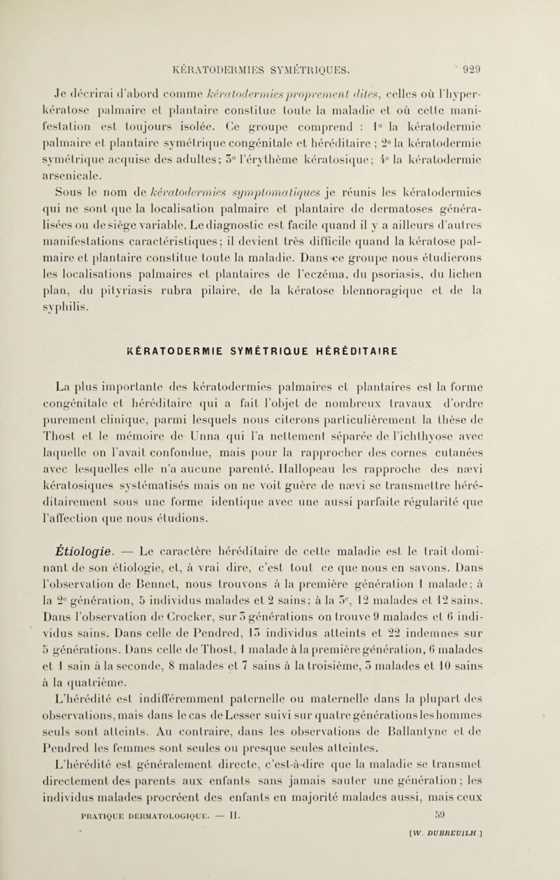 Je décrirai d’abord comme kératodermies proprement dites, celles où l’hypcr- kératosc palmaire el plantaire constitue toute la maladie et où celle mani¬ festation est toujours isolée. Ce groupe comprend : 1° la kératodermie palmaire et plantaire symétrique congénitale et héréditaire ; 2° la kératodermie symétrique acquise des adultes; 5° l’érythème kératosique; 4° la kératodermie arsenicale. Sous le nom de kératodermies symptomatiques je réunis les kératodermies qui ne sont que la localisation palmaire et plantaire de dermatoses généra¬ lisées ou de siège variable. Le diagnostic est facile quand il y a ailleurs d’autres manifestations caractéristiques; il devient très difficile quand la kératose pal¬ maire et plantaire constitue toute la maladie. Dans ce groupe nous étudierons les localisations palmaires et plantaires de l’eczéma, du psoriasis, du lichen plan, du pityriasis rubra pilaire, de la kératose blennoragique el de la syphilis. KÉRATODERMIE SYMÉTRIQUE HÉRÉDITAIRE La plus importante des kératodermies palmaires et plantaires csl la forme congénitale et héréditaire qui a fait l’objet de nombreux travaux d’ordre purement clinique, parmi lesquels nous citerons particulièrement la thèse de Thost et le mémoire de Unna qui l’a nettement séparée de l’ichthyose avec laquelle on l’avait confondue, mais pour la rapprocher des cornes cutanées avec lesquelles elle n’a aucune parenté. Hallopeau les rapproche des nævi kératosiques systématisés mais on ne voit guère de nævi se transmettre héré¬ ditairement sous une forme identique avec une aussi parfaite régularité que l’affection que nous étudions. Étiologie. — Le caractère héréditaire de cette maladie est le trait domi¬ nant de son étiologie, et, à vrai dire, c’est tout ce que nous en savons. Dans l’observation de Bonnet, nous trouvons à la première génération 1 malade; à la 2e génération, 5 individus malades et 2 sains: à la 5e, 12 malades et 12 sains. Dans l’observation de Crocker, sur 3 générations on trouve 9 malades el 0 indi¬ vidus sains. Dans celle de Pendred, 13 individus atteints et 22 indemnes sur 5 générations. Dans celle de Thost, I malade à la première génération, G malades et 1 sain à la seconde, 8 malades et 7 sains à la troisième, 5 malades et 10 sains à la quatrième. L’hérédité est indifféremment paternelle ou maternelle dans la plupart des observations, mais dans le cas deLesser suivi sur quatre générations les hommes seuls sont atteints. Au contraire, dans les observations de Ballantyne et de Pendred les femmes sont seules ou presque seules atteintes. L’hérédité est généralement directe, c’est-à-dire que la maladie se transmet directement des parents aux enfants sans jamais sauter une génération ; les individus malades procréent des enfants en majorité malades aussi, mais ceux PRATIQUE DERMATOLOGIQUE. — II. 59