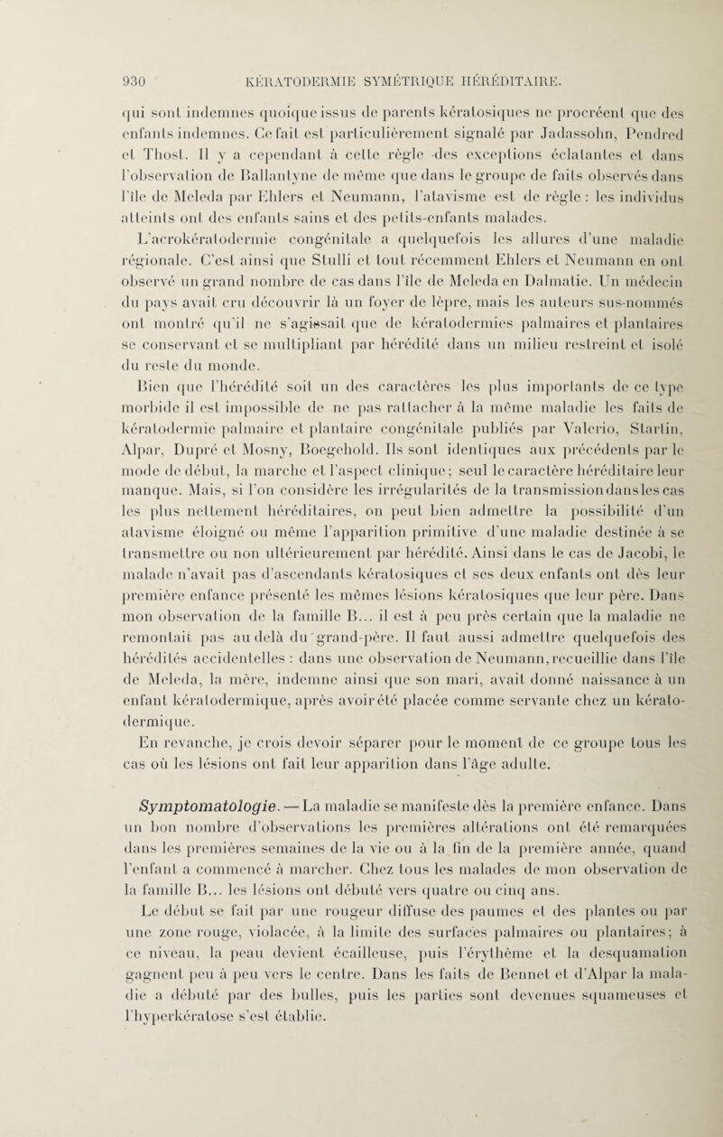 <jui sont indemnes quoique issus de parents kératosiques ne procréent que des enfants indemnes. Ce fait est particulièrement signalé par Jadassohn, Pendred cl Thost. Il y a cependant à celte règle -des exceptions éclatantes et dans l’observation de Ballantyne de même que dans le groupe de faits observés dans bile de Meleda par Elders et Neumann, l’atavisme est de règle: les individus atteints ont des enfants sains et des petits-enfants malades. L’acrokératodcrmie congénitale a quelquefois les allures d’une maladie régionale. C’est ainsi que Stulli et tout récemment Elders et Neumann en ont observé un grand nombre de cas dans Pile de Meleda en Dalmatie. Un médecin du pays avait cru découvrir là un foyer de lèpre, mais les auteurs sus-nommés ont montré qu’il ne s’agissait que de kératodermies palmaires et plantaires se conservant et se multipliant par hérédité dans un milieu restreint et isolé du reste du monde. Bien que l’hérédité soil un des caractères les plus importants de ce type morbide il est impossible de ne pas rattacher à la même maladie les faits de kératodermie palmaire et plantaire congénitale publiés par Valerio, Startin, Alpar, Dupré et Mosny, Boegehold. Ils sont identiques aux précédents par le mode de début, la marche et l'aspect clinique; seul le caractère héréditaire leur manque. Mais, si l’on considère les irrégularités de la t ransmission dans les cas les plus nettement héréditaires, on peut bien admettre la possibilité d’un atavisme éloigné ou même l’apparition primitive d’une maladie destinée à se transmettre ou non ultérieurement par hérédité. Ainsi dans le cas de Jacobi, le malade n’avait pas d’ascendants kératosiques cl ses deux enfants ont dès leur première enfance présenté les mêmes lésions kératosiques que leur père. Dans mon observation de la famille B... il est à peu près certain que la maladie ne remontait pas au delà du grand-père. Il faut aussi admettre quelquefois des hérédités accidentelles : dans une observation de Neumann, recueillie dans bile de Meleda, la mère, indemne ainsi que son mari, avait donné naissance à un enfant kéralodermique, après avoir été placée comme servante chez un kérato- dermique. En revanche, je crois devoir séparer pour le moment de ce groupe tous les cas où les lésions ont fait leur apparition dans l'Age adulte. Symptomatologie. — La maladie se manifeste dès la première enfance. Dans un bon nombre d’observations les premières altérations ont été remarquées dans les premières semaines de la vie ou à la fin de la première année, quand l’enfant a commencé à marcher. Chez tous les malades de mon observation de la famille B... les lésions ont débuté vers quatre ou cinq ans. Le début se fait par une rougeur diffuse des paumes et des plantes ou par une zone rouge, violacée, à la limite des surfaces palmaires ou plantaires; à ce niveau, la peau devient écailleuse, puis l’érythème et la desquamation gagnent peu à peu vers le centre. Dans les faits de Bennet et d’Alpar la mala¬ die a débuté par des bulles, puis les parties sont devenues squameuses et l’hyperkératose s’est établie.