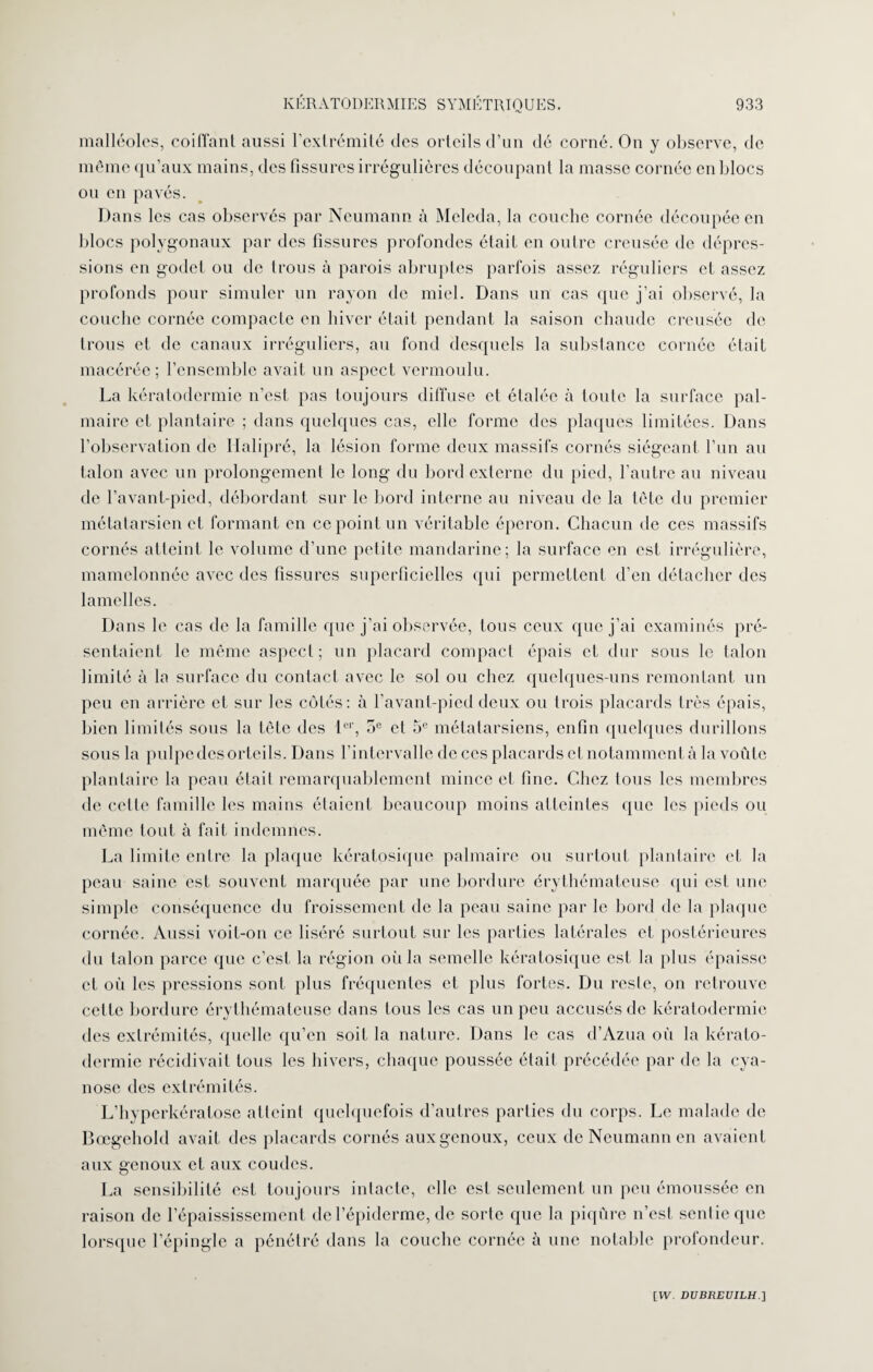 malléoles, coiffant aussi l’extrémité des orteils d’un dé corné. On y observe, de même qu’aux mains, des fissures irrégulières découpant la masse cornée en blocs ou en pavés. Dans les cas observés par Neumann à Meleda, la couche cornée découpée en blocs polygonaux par des fissures profondes était en outre creusée de dépres¬ sions en godet ou de trous à parois abruptes parfois assez réguliers et assez profonds pour simuler un rayon de miel. Dans un cas que j'ai observé, la couche cornée compacte en hiver était pendant la saison chaude creusée de trous et de canaux irréguliers, au fond desquels la substance cornée était macérée; l’ensemble avait un aspect vermoulu. La kératodermie n’est pas toujours diffuse et étalée à toute la surface pal¬ maire et plantaire ; dans quelques cas, elle forme des plaques limitées. Dans l’observation de Ilalipré, la lésion forme deux massifs cornés siégeant l’un au talon avec un prolongement le long du bord externe du pied, l’autre au niveau de l’avant-pied, débordant sur le bord interne au niveau de la tète du premier métatarsien et formant en ce point un véritable éperon. Chacun de ces massifs cornés atteint le volume d’une petite mandarine; la surface en est irrégulière, mamelonnée avec des fissures superficielles qui permettent d’en détacher des lamelles. Dans le cas de la famille que j’ai observée, tous ceux que j’ai examinés pré¬ sentaient le même aspect; un placard compact épais et dur sous le talon limité à la surface du contact avec le sol ou chez quelques-uns remontant un peu en arrière et sur les côtés: à l’avant-pied deux ou trois placards très épais, bien limités sous la tête des 1er, oe et 5e métatarsiens, enfin quelques durillons sous la pulpe des orteils. Dans l’intervalle de ces placards et notamment à la voûte plantaire la peau était remarquablement mince et fine. Chez tous les membres de celte famille les mains étaient beaucoup moins atteintes que les pieds ou même tout- à fait indemnes. La limite entre la plaque kératosique palmaire ou surtout plantaire et la peau saine est souvent marquée par une bordure érythémateuse qui est une simple conséquence du froissement de la peau saine par le bord de la plaque cornée. Aussi voit-on ce liséré surtout sur les parties latérales et postérieures du talon parce que c’est la région où la semelle kératosique est la plus épaisse et où les pressions sont plus fréquentes et plus fortes. Du reste, on retrouve cette bordure érythémateuse dans tous les cas un peu accusés de kératodermie des extrémités, quelle qu’en soit la nature. Dans le cas d’Azua où la kérato¬ dermie récidivait tous les hivers, chaque poussée était précédée par de la cya¬ nose des extrémités. L’hyperkératose atteint quelquefois d’autres parties du corps. Le malade de Bœgehold avait des placards cornés aux genoux, ceux de Neumann en avaient aux genoux et aux coudes. La sensibilité est toujours intacte, elle est seulement un peu émoussée en raison de l’épaississement de l’épiderme, de sorte que la piqûre n’est sentie que lorsque l’épingle a pénétré dans la couche cornée à une notable profondeur.