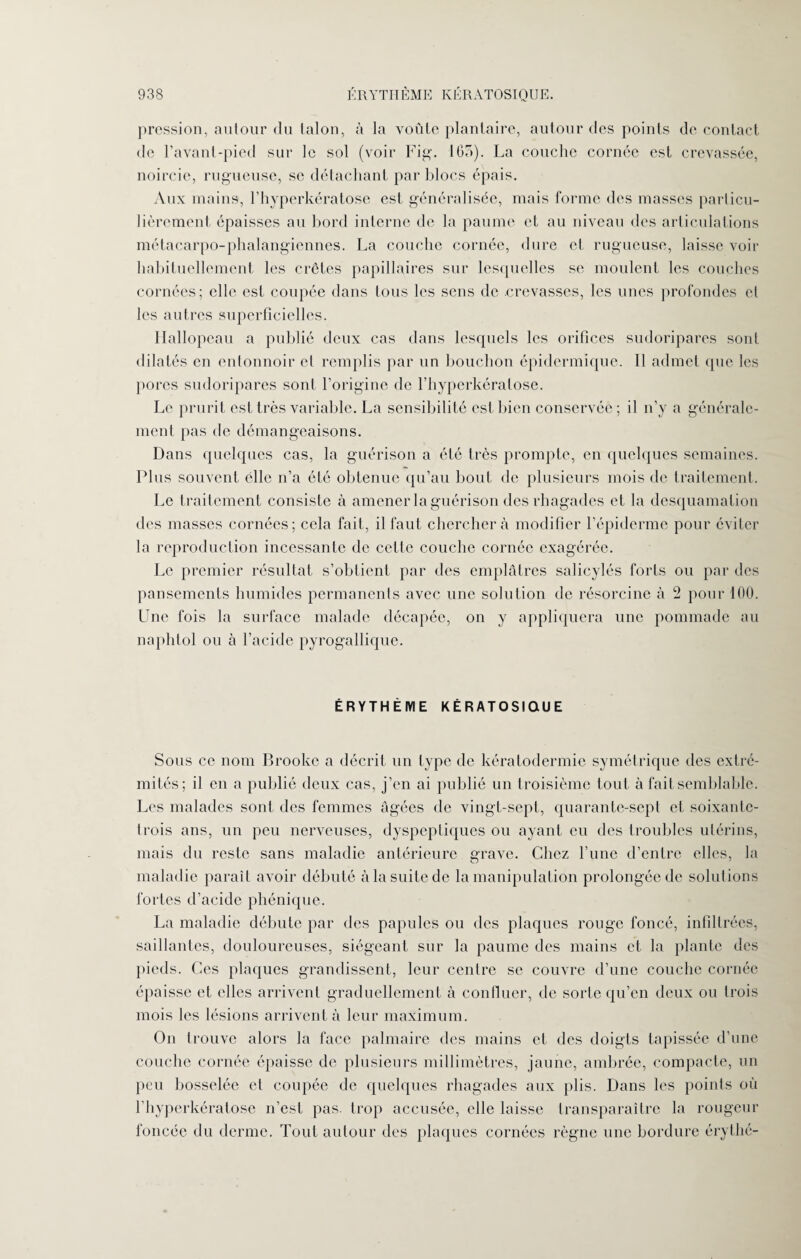 933 ÉRYTHÈME KÉRATOSIQUE. pression, autour du talon, à la voûte plantaire, autour des points de contact de l’avant-pied sur le sol (voir Fig. 165). La couche cornée est crevassée, noircie, rugueuse, se détachant par blocs épais. Aux mains, l’hyperkératose est généralisée, mais forme des masses particu¬ lièrement épaisses au bord interne de la paume et au niveau des articulations métacarpo-phalangiennes. La couche cornée, dure et rugueuse, laisse voir habituellement les crêtes papillaires sur lesquelles se moulent les couches cornées; elle est coupée dans tous les sens de .crevasses, les unes profondes et les autres superficielles. Hallopeau a publié deux cas dans lesquels les orifices sudoripares sont dilatés en entonnoir cl remplis par un bouchon épidermique. 11 admet que les porcs sudoripares sont l’origine de l’hyperkératose. Le prurit est très variable. La sensibilité est bien conservée ; il n’y a générale¬ ment pas tic démangeaisons. Dans quelques cas, la guérison a été très prompte, en quelques semaines. Plus souvent elle n’a été obtenue qu’au bout de plusieurs mois de traitement. Le traitement consiste à amener la guérison des rhagades et la desquamation des masses cornées; cela fait, il faut cherchera modifier l’épiderme pour éviter la reproduction incessante de cette couche cornée exagérée. Le premier résultat s’obtient par des emplâtres salicylés forts ou par des pansements humides permanents avec une solution de résorcine à 2 pour 100. Une fois la surface malade décapée, on y appliquera une pommade au naphtol ou à l’acide pyrogallique. ÉRYTHÈME KÉRATOSIQUE Sous ce nom Brooke a décrit un type de kératodermie symétrique des extré¬ mités; il en a publié deux cas, j’en ai publié un troisième tout à fait semblable. Les malades sont des femmes âgées de vingt-sept, quarante-sept et soixante- trois ans, un peu nerveuses, dyspeptiques ou ayant eu des troubles utérins, mais du reste sans maladie antérieure grave. Chez l’une d’entre elles, la maladie paraît avoir débuté à la suite de la manipulation prolongée de solutions fortes d’acide phénique. La maladie débute par des papules ou des plaques rouge foncé, infiltrées, saillantes, douloureuses, siégeant sur la paume des mains et la plante des pieds. Ces plaques grandissent, leur centre se couvre d’une couche cornée épaisse et elles arrivent graduellement à confiner, de sorte qu’en deux ou trois mois les lésions arrivent à leur maximum. On trouve alors la face palmaire des mains et des doigts tapissée d’une couche cornée épaisse de plusieurs millimètres, jaune, ambrée, compacte, un peu bosselée et coupée de quelques rhagades aux plis. Dans les points où l’hyperkératose n’est pas. trop accusée, elle laisse transparaître la rougeur foncée du derme. Tout autour des plaques cornées règne une bordure érythé-