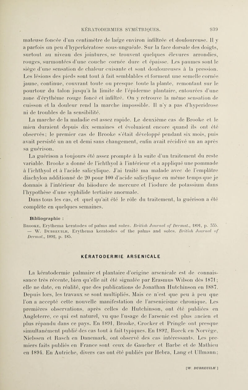 mateuse foncée d’un centimètre de large environ infiltrée et douloureuse. 11 y a parfois un peu d’hyperkératose sous-unguéale. Sur la face dorsale des doigts, surtout au niveau des jointures, se trouvent quelques élevures arrondies, rouges, surmontées d’une couche cornée dure et épaisse. Les paumes sont le siège d'une sensation de chaleur cuisante cl sont douloureuses à la pression. Les lésions des pieds sont tout à fait semblables et forment une semelle cornée jaune, continue, couvrant loule ou presque toute la plante, remontant sur le pourtour du talon jusqu’à la limite de l’épiderme plantaire, entourées d’une zone d’érythème rouge foncé et infiltré. Ou y retrouve la même sensation de cuisson et la douleur rend la marche impossible. 11 n’y a pas d’hyperidrose ni de troubles de la sensibilité. La marche de la maladie est assez rapide. Le deuxième cas de Brooke et le mien duraient depuis dix semaines et évoluaient encore quand ils ont été observés; le premier cas de Brooke s’était développé pendant six mois, puis avait persisté un an et demi sans changement, enfin avait récidivé un an après sa guérison. La guérison a toujours été assez prompte à la suite d’un traitement du reste variable. Brooke a donné de l’iclilliyol à l’intérieur et a appliqué une pommade à l’ichthyol et à l’acide salicylique. J’ai traité ma malade avec de l’emplâtre diachylon additionné de 20 pour 100 d’acide salicylique en même temps que je donnais à l’intérieur du biiodure de mercure et l’iodure de potassium dans l’hypothèse d’une syphilide tertiaire anormale. Dans tous les cas, et quel qu’ait été le rôle du traitement, la guérison a été complète en quelques semaines. Bibliographie : Brooke, Erythema keratodes of palms and soles. Brilish Journal of Dermat., 181)1, p. 535. — YV. Dubreuilh, Erythema keratodes of the palms and soles. Brilish Journal of Dermat., 1892, p. 185. KÉRATODERMIE ARSENICALE La kératodermie palmaire et plantaire d’origine arsenicale est de connais¬ sance très récente, bien qu’elle ait été signalée par Erasmus Wilson dès 1871 ; elle ne date, en réalité, que des publications de Jonathan Hutchinson en 1887. Depuis lors, les travaux se sont multipliés. Mais ce n’est que peu à peu que l’on a accepté cette nouvelle manifestation de l’arsenicisme chronique. Les premières observations, après celles de Hutchinson, ont été publiées en Angleterre, ce qui est naturel, vu que l’usage de l’arsenic est plus ancien et plus répandu dans ce pays. En 1891, Brooke, Crocker et Pringle oui presque simultanément publié des cas tout à fait typiques. En 1892, Boeck en Norvège, Nielsscn et Basch en Danemark, ont observé des cas intéressants. Les pre¬ miers faits publiés en France sont ceux de Gaucher et Barbe et de Mathieu en 1894. En Autriche, divers cas ont été publiés par Hebra, Lang et Ullmann;