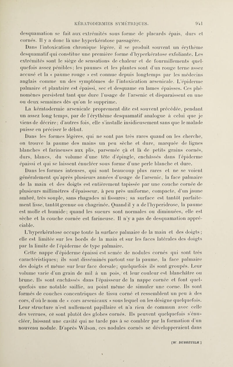 desquamation se fait aux extrémités sous forme de placards épais, durs et cornés. Il y a donc là une hyperkératose passagère. Dans l’intoxication chronique légère, il se produit souvent un érythème desquamatif qui constitue une première forme d’hyperkératose exfolianle. Les extrémités sont le siège de sensations de chaleur et de fourmillements quel¬ quefois assez pénibles; les paumes et les plantes sont d’un rouge terne assez accusé et la « paume rouge » est connue depuis longtemps par les médecins anglais comme un des symptômes de l'intoxication arsenicale. L’épiderme palmaire et plantaire est épaissi, sec et desquame en lames épaisses. Ces phé¬ nomènes persistent tant que dure l'usage de l'arsenic et disparaissent en une ou deux semaines dès qu’on le supprime. La kératodermie arsenicale proprement dite est souvent précédée, pendant un assez long temps, par de l’érythème desquamatif analogue à celui que je viens de décrire; d’autres fois, elle s’installe insidieusement sans que le malade puisse en préciser le début. Dans les formes légères, qui ne sont pas très rares quand on les cherche, on trouve la paume des mains un peu sèche et dure, marquée de lignes blanches et farineuses aux plis, parsemée çà et là de petits grains cornés, durs, blancs, du volume d’une tète d’épingle, enchâssés dans l’épiderme épaissi et qui se laissent énucléer sous forme d’une perle blanche et dure. Dans les formes intenses, qui sont beaucoup plus rares et ne se voient généralement qu’après plusieurs années d’usage de l’arsenic, la face palmaire de la main et des doigts est entièrement tapissée par une couche cornée de plusieurs millimètres d’épaisseur, à peu près uniforme, compacte, d’un jaune ambré, très souple, sans rhagades ni fissures; sa surface est tantôt parfaite¬ ment lisse, tanlôtgrenue ou chagrinée. Quand il y a de l’hyperidrose, la paume est molle et humide; quand les sueurs sont normales ou diminuées, elle est sèche et la couche cornée est farineuse. Il n’y a pas de desquamation appré¬ ciable. L’hyperkératose occupe toute la surface palmaire de la main et des doigts; elle est limitée sur les bords de la main et sur les faces latérales des doigts par la limite de l’épiderme de type palmaire. Cette nappe d’épiderme épaissi est semée de nodules cornés qui sont très caractéristiques; ils sont disséminés partout sur la paume, la face palmaire des doigts et même sur leur face dorsale; quelquefois ils sont groupés. Leur volume varie d’un grain de mil à un pois, et leur couleur est blanchâtre ou brune. Ils sont enchâssés dans l’épaisseur de la nappe cornée et font quel¬ quefois une notable saillie, au point même de simuler une corne. Ils sont formés de couches concentriques de tissu corné et ressemblent un peu à des cors, d’où le nom de « cors arsenicaux » sous lequel on les désigne quelquefois. Leur structure n’est nullement papillaire et n’a rien de commun avec celle des verrues, ce sont plutôt des globes cornés. Ils peuvent quelquefois s’énu- cléer, laissant une cavité qui ne tarde pas à se combler par la formation d'un nouveau nodule. D’après Wilson, ces nodules cornés se développeraient dans