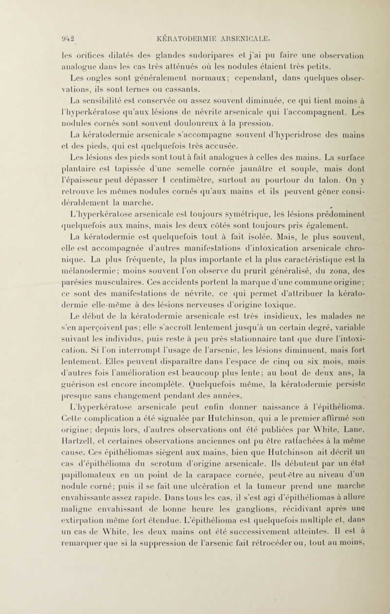 les orifices dilatés des glandes sudoripares et j’ai pu faire une observation analogue dans les cas très atténués où les nodules étaient très petits. Les ongles sonl généralement normaux; cependant, dans quelques obser¬ vations, ils sonl ternes ou cassants. La sensibilité est conservée ou assez souvent diminuée, ce qui tient moins à l'hyperkératose qu’aux lésions de névrite arsenicale qui l’accompagnent. Les nodules cornés sont souvent douloureux à la pression. La kératodermie arsenicale s’accompagne souvent d’hyperidrose des mains et des pieds, qui est quelquefois très accusée. Les lésions des pieds sont tout à fait analogues à celles des mains. La surface plantaire est tapissée d’une semelle cornée jaunâtre et souple, mais dont l’épaisseur peut dépasser 1 centimètre, surtout au pourtour du talon. On y retrouve les mêmes nodules cornés qu’aux mains et ils peuvent gêner consi¬ dérablement la marche. L’hyperkératose arsenicale est toujours symétrique, les lésions prédominent quelquefois aux mains, mais les deux côtés sont toujours pris également. La kératodermie est quelquefois tout à fait isolée. Mais, le plus souvent, elle est accompagnée d’autres manifestations d’intoxication arsenicale chro¬ nique. La plus fréquente, la plus importante et la plus caractéristique est la mélanodermie; moins souvent l’on observe du prurit généralisé, du zona, des parésies musculaires. Ces accidents portent la marque d’une commune origine; ce sont des manifestations de névrite, ce (pii permet d’attribuer la kérato¬ dermie elle-même à des lésions nerveuses d’origine toxique. Le début de la kératodermie arsenicale est très insidieux, les malades ne s’en aperçoivent pas; elle s’accroît lentement jusqu’à un certain degré, variable suivant les individus, puis reste à peu près stationnaire tant que dure l’intoxi¬ cation. Si l’on interrompt l’usage de l’arsenic, les lésions diminuent, mais fort lentement. Elles peuvent disparaître dans l’espace de cinq ou six mois, mais d’autres fois l’amélioration est beaucoup plus lente; au bout de deux ans, la guérison est encore incomplète. Quelquefois même, la kératodermie persiste presque sans changement pendant .des années. L’hyperkératose arsenicale peut enfin donner naissance à l’épithélioma. Celle complication a été signalée par Hutchinson, qui a le premier affirmé son origine; depuis lors, d’autres observations ont été publiées par White, Lane, Ilartzell, et certaines observations anciennes ont pu être rattachées à la même cause. Ces épithéliomas siègent au-x mains, bien que Hutchinson ait décrit un cas d’épithélipma du scrotum d’origine arsenicale. Ils débutent par un état papillomateux en un point de la carapace cornée, peut-être au niveau d’un nodule corné; puis il se fait une ulcération et la tumeur prend une marche envahissante assez rapide. Dans tous les cas. il s’est agi d’épithéliomas à allure maligne envahissant de bonne heure les ganglions, récidivant après une extirpation même fort étendue. L’épithélioma est quelquefois multiple et, dans un cas de White, les deux mains ont été successivement atteintes. Il est à remarquer que si la suppression de l’arsenic fait rétrocéder ou, tout au moins,