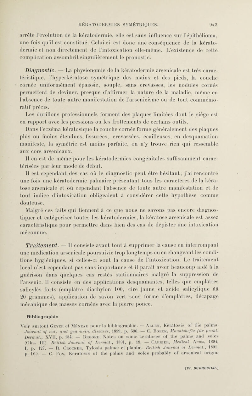 arrête 1 évolution de la kératodermie, elle est sans influence sur l’épithélioma, une fois qu il est constitué. Celui-ci est donc une conséquence de la kérato¬ dermie et non directement de l’intoxication elle-même. L’existence de cette complication assombrit singulièrement le pronostic. Diagnostic. — La physionomie de la kératodermie arsenicale est très carac¬ téristique, l’hyperkératose symétrique des mains et des pieds, la couche cornée uniformément épaissie, souple, sans crevasses, les nodules cornés permettent de deviner, presque d’affirmer la nature de la maladie, même en l’absence de toute autre manifestation de l’arsenicisme ou de tout commémo¬ ratif précis. Les durillons professionnels forment des plaques limitées dont le siège est en rapport avec les pressions ou les frottements de certains outils. Dans l’eczéma kératosique la couche cornée forme généralement des plaques plus ou moins étendues, fissurées, crevassées, écailleuses, en desquamation manifeste, la symétrie est moins parfaite, on n’y trouve rien qui ressemble aux cors arsenicaux. Il en est de même pour les kératodermies congénitales suffisamment carac¬ térisées par leur mode de début. Il est cependant des cas où le diagnostic peut être hésitant; j'ai rencontré une fois une kératodermie palmaire présentant tous les caractères de la kéra¬ tose arsenicale et où cependant l’absence de toute autre manifestation et de tout indice d’intoxication obligeaient à considérer cette hypothèse comme douteuse. Malgré ces faits qui tiennent à ce que nous ne savons pas encore diagnos- caractéristique pour permettre dans bien des cas de dépister une intoxication méconnue. Traitement. — Il consiste avant tout à supprimer la cause en interrompant une médication arsenicale poursuivie trop longtemps ou en changeant les condi¬ tions hygiéniques, si celles-ci sont la cause de l’intoxication. Le traitement local n’est cependant pas sans importance et il paraît avoir beaucoup aidé à la guérison dans quelques cas restés stationnaires malgré la suppression de l’arsenic. 11 consiste en des applications desquamantes, telles que emplâtres salicylés forts (emplâtre diachylon 100, cire jaune et acide salicylique ââ 20 grammes), application de savon vert sous forme d’emplâtres, décapage mécanique des masses cornées avec la pierre ponce. Bibliographie Voir surtout Geyer et Meneau pour la bibliographie. — Allen, Keralosis of tlîe palms. Journal of eut. and gen.-urin. diseuses. 1899, p. 590. — C. Boeck, Monatshefte für prakt. Dermat., XVII, p. 184. — Brooke, Noies on sonie kératoses of the palms and soles (Obs. III). British Journal of Dermat., 1891, p. 19. — Carrier, Medical News, 1894, I, p. 127. — R. Crocker, Tylosis palmæ et planlæ. British Journal of Dermat., 1891, p. io.). — G. Fox, Iveratosis of the palms and soles probably of arsenical origin.